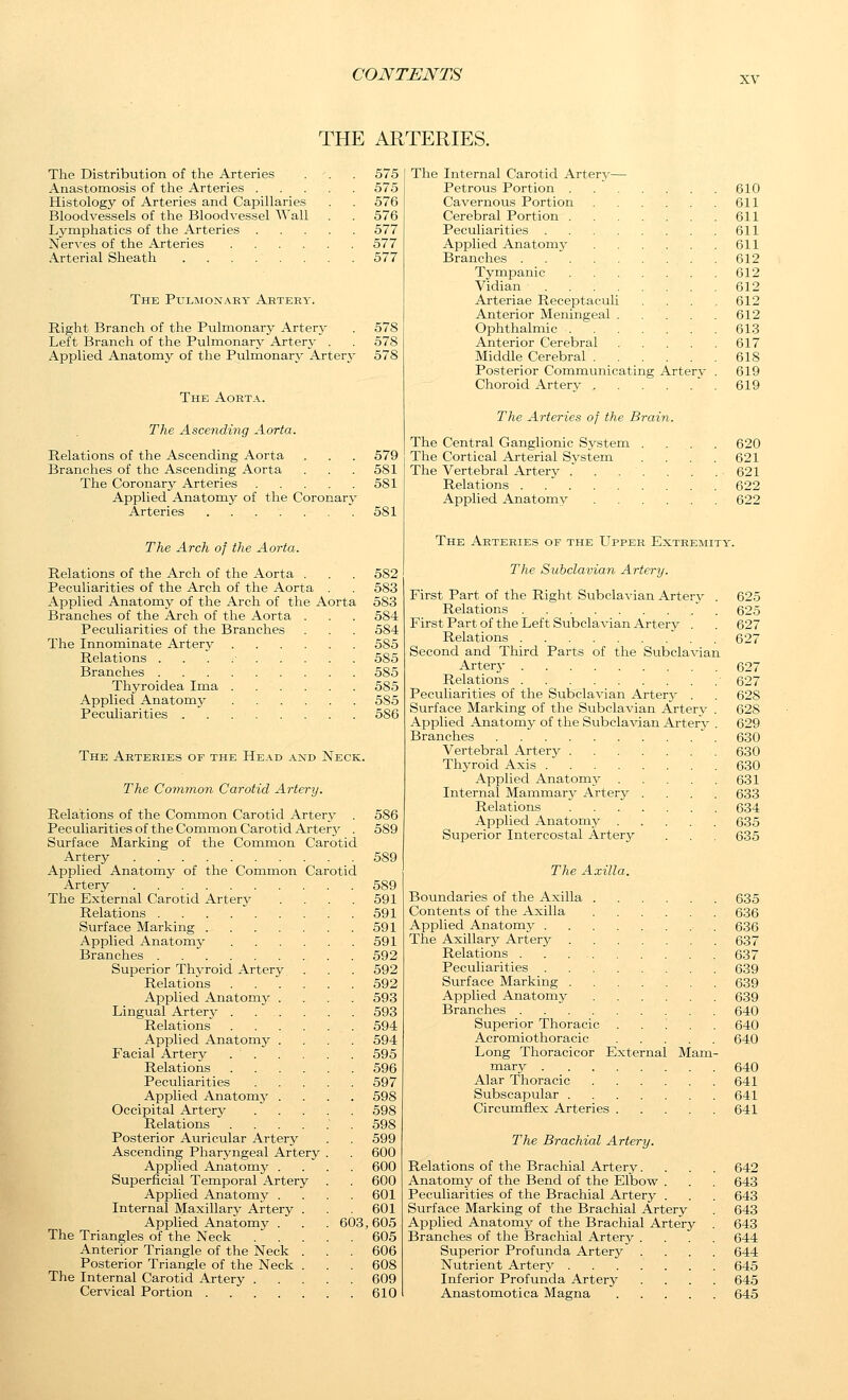 XV THE ARTERIES. The Distribution of the Arteries . . . 575 Anastomosis of the Arteries 575 Histology of Arteries and Capillaries . . 576 Bloodvessels of the Bloodvessel Wall . . 576 Lymphatics of the Arteries 577 Nerves of the Arteries 577 Arterial Sheath 577 The Pulmonary Artery. Right Branch of the Pulmonary Arterj^ . 578 Left Branch of the Pulmonary Artery . . 578 Applied Anatomy of the Pulmonary Arterj- 578 The Aorta. The Ascending Aorta. Relations of the Ascending Aorta . . . 579 Branches of the Ascending Aorta . . .581 The Coronarj' Arteries 581 Applied Anatomy of the Coronary Arteries ....... 581 The Arch of the Aorta. Relations of the Arch of the Aorta . . . 582 Peculiarities of the Arch of the Aorta . . 583 Applied Anatomy of the Arch of the Aorta 583 Branches of the Arch of the Aorta . . . 584 Peculiarities of the Branches . . . 584 The Innominate Artery 585 Relations . . . .■ 585 Branches 585 Thyroidea Ima . . ' 585 Applied Anatomy 585 Peculiarities 586 The Arteries of the Head and Neck. The Common Carotid Artery. Relations of the Common Carotid Artery Peculiarities of the Common Carotid Artery Surface Marking of the Common Carotid Artery Applied Anatomy of the Common Carotid Artery The External Carotid Artery Relations Surface Marking . Applied Anatomy Branches Superior Thyroid Artery Relations Applied Anatomy Lingual Arterj- . Relations Applied Anatomy Facial Artery Relations Peculiarities Applied Anatomy Occipital Artery Relations Posterior Auricular Artery Ascending Pharyngeal Artery Applied Anatomy . Superficial Temporal Artery Applied Anatomy . Internal Maxillary Artery Applied Anatomy . The Triangles of the Neck . . Anterior Triangle of the Neck Posterior Triangle of the Neck The Internal Carotid Artery . Cervical Portion .... 603 586 589 589 589 591 591 591 591 592 592 592 593 593 594 594 595 596 597 598 598 598 599 600 600 600 601 601 ,605 605 606 608 609 610 The Internal Carotid Artery— Petrous Portion . .  610 Cavernous Portion 611 Cerebral Portion 611 Peculiarities 611 Applied Anatomy 611 Branches 612 Tympanic 612 Vidian 612 Arteriae ReceiDtaculi . . . . 612 Anterior Meningeal 612 Ophthalmic 613 Anterior Cerebral 617 Middle Cerebral 618 Posterior Communicating Arterv . 619 Choroid Arterv  . 619 The Arteries of the Brain. The Central Ganglionic System The Cortical Arterial System The Vertebral Artery . Relations Applied Anatomy 620 621 621 622 622 The Arteries of the LTpper Extremity. The Subclavian Artery. First Part of the Right Subcla-^'ian Arterj^ . 625 Relations ' . 625 First Part of the Left Subclavian Artery . . 627 Relations 627 Second and Third Parts of the Subclavian Artery 627 Relations 627 Peculiarities of the Subclavian Arterj^ . . 628 Surface Marking of the Subclavian Artery . 628 Applied Anatomy^ of the Subclavian Artery . 629 Branches 630 Vertebral Artery 630 Thyroid Axis 630 Applied Anatomy 631 Internal Mammary Artery .... 633 Relations 634 Applied Anatomj'- 635 Superior Intercostal Artery . . , 635 The Axilla. Boundaries of the Axilla 635 Contents of the Axilla 636 Applied Anatomy , . 636 The Axillary Artery 637 Relations 637 Peculiarities 639 Surface Marking 639 Applied Anatomy 639 Branches 640 Superior Thoracic 640 Acromiothoracic 640 Long Thoracicor External Mam- mary 640 Alar Thoracic 641 Subscapular 641 Circumflex Arteries 641 The Brachial Artery. Relations of the Brachial Artery. . . . 642 Anatomy of the Bend of the Elbow . . . 643 Peculiarities of the Brachial Artery . . . 643 Surface Marking of the Brachial Artery . 643 Applied Anatomy of the Brachial Artery . 643 Branches of the Brachial Artery .... 644 Superior Profunda Artery .... 644 Nutrient Artery 645 Inferior Profunda Artery .... 645 Anastomotica Magna 645