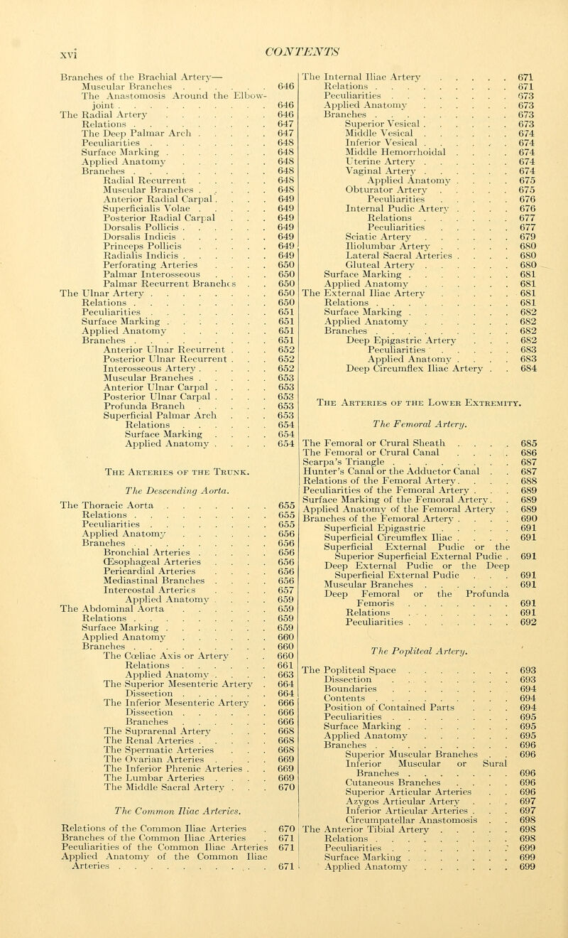 Branches of the Brachial Arterj'— Muscular Branches 646 The Anastomosis Around the Elbow- joint 646 The Radial Artery 646 Relations 647 The Deep Palmar Arch 647 Peculiarities 648 Surface Marking 648 Applied Anatomy 648 Branches 648 Radial Recurrent 648 Muscular Branches ...... 648 Anterior Radial Carpal.... 649 Superficialis Volae 649 Posterior Radial Carpal . . . 649 Dorsahs Polhcis 649 Dorsalis Indicis 649 Princeps Pollicis 649 Radialis Indicis 649 Perforating Arteries .... 650 Palmar Interosseous .... 650 Palmar Recurrent Branches . . 650 The Ulnar Artery 650 Relations . . . 650 Peculiarities 651 Surface Marking . . ; . . . . 651 Applied Anatomy . . . . . . 651 Branches 651 Anterior Ulnar Recurrent . . . 652 Po.sterior Ulnar Recurrent . . . 652 Interosseous Artery 652 Muscular Branches 653 Anterior Ulnar Carpal .... 653 Posterior Ulnar Carpal .... 653 Profunda Branch 653 Superficial Palmar Arch . . . 653 Relations 654 Surface Marking .... 654 Applied Anatomy .... 654 The Arteries of the Trunk. The Descending Aorta. The Thoracic Aorta 655 Relations 655 Peculiarities 655 Applied Anatomy ...... 656 Branches 656 Bronchial Arteries 656 CEsophageal Arteries .... 656 Pericardial Arteries .... 656 Mediastinal Branches .... 656 Intercostal Arteries .... 657 Applied Anatomy .... 659 The Abdominal Aorta 659 Relations 659 Surface Marking 659 Applied Anatomy 660 Branches . . 660 The Coeliac Axis or Artery . . 660 Relations 661 Applied Anatoiny .... 663 The Superior Mesenteric Artery . 664 Dissection 664 The Inferior Mesenteric Artery . 666 Dissection 666 Branches 666 The Suprarenal Artery . . . 668 The Renal Arteries / . . . .668 Tlie Spermatic Arteries . . . 668 The Ovarian Arteries .... 669 The Inferior Phrenic Arteries . . 669 The Lumbar Arteries .... 669 The Middle Sacral Artery . . . 670 The. Common Iliac Arteries. Relations of the Common Iliac Arteries . 670 Branches of the Common Iliac Arteries . 671 Peculiarities of the Common Iliac Arteries 671 Applied Anatomy of the Common Iliac Arteries . . . 671 The Internal Iliac Artery 671 Relations 671 Peculiarities 673 Applied Anatomy 673 Branches 673 Superior Vesical 673 Middle Vesical 674 Inferior Vesical . . . . ^ . 674 Middle Hemorrhoidal .... 674 Uterine Artery 674 Vaginal Artery 674 Applied Anatomy .... 675 Obturator Artery . . . . . 675 Peculiarities 676 Internal Pudic Artery .... 676 Relations . ... . . 677 Peculiarities 677 Sciatic Artery 679 Iliolumbar Artery 680 Lateral Sacral Arteries .... 680 Gluteal Artery 680 Surface Marking 681 Applied Anatomy 681 The External Iliac Artery 681 Relations 681 Surface Marking 682 Applied Anatomy 682 Branches 682 Deep Epigastric Artery . . . 682 Peculiarities 683 Applied Anatomy .... 683 Deep Circumflex Iliac Artery . . 684 The Arteries of the Lower Extremity. The Feinoral Artery. The Femoral or Crural Sheath The Femoral or Crural Canal Scarpa's Triangle Hunter's Canal or the Adductor Canal . Relations of the Femoral Artery. Peculiarities of the Femoral Artery . Surface Marking of the Femoral Artery. Applied Anatomy of the Femoral Artery Branches of the Femoral Artery . Superficial Epigastric .... Superficial Circumflex Iliac . Superficial External Pudic or the Superior Superficial External Pudic Deep External Pudic or the Deep Superficial External Pudic Muscular Branches Deep Femoral or the Profunda Femoris Relations Peculiarities 685 686 687 687 688 689 689 689 690 691 691 691 691 691 691 691 692 The Popliteal Artery. The Popliteal Space 693 Dissection 693 Boundaries 694 Contents 694 Position of Contained Parts . . . 694 Peculiarities 695 Surface Marking 695 Applied Anatomy 695 Branches 696 Superior Muscular Branches . . 696 Inferior Muscular or Sural Branches 696 Cutaneous Branches .... 696 Superior Articular Arteries . . 696 Azygos Articular Artery . . . 697 Inferior Articular Arteries . . 697 Circumpatellar Anastomosis . . 698 The Anterior Tibial Artery 698 Relations . 698 Peculiarities . 699 Surface Marking 699