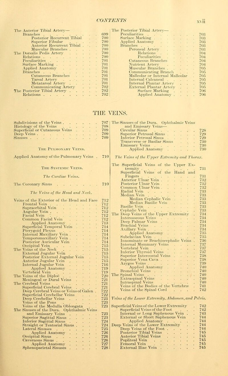 X\ll The Anterior Tibial Artery— Branches 699 Posterior Recurrent Tibial . . 700 Superior Fibular 700 Anterior Recurrent Tibial . . . 700 Muscular Branches 700 The Dorsalis Pedis Artery 700 Relations 700 Peculiarities 701 Surface Marking 701 Applied Anatomy 701 Branches 701 Cutaneous Branches .... 701 Tarsal Artery . . • . . . . 701 Metatarsal Artery 701 Communicating Artery . . . 702 The Posterior Tibial Artery 702 Relations 702 The Posterior Tibial Artery— Peculiarities . 703 Surface Marking 703 Applied Anatomy 703 Branches 703 Peroneal Artery 703 Relations 704 Peculiarities 704 Cutaneous Branches .... 704 Nutrient Arterj^ 704 Muscular Branches 705 Communicating Branch . . . 705 Malleolar or Internal Malleolar . 705 Internal Calcaneal 705 Internal Plantar Artery . . . 705 External Plantar Artery . . . 705 Surface Marking .... 706 Applied Anatomy .... 706 THE VEINS. Subdivisions of the Veins 707 Histology of the Veins 708 Superficial or Cutaneous Veins .... 709 Deep Veins 709 Sinuses 709 The PrrLMONARY Veins. Applied Anatomy of the Pulmonary Veins . The Systemic Veins. 710 The Cardiac Veins. The Coronary Sinus 710 The Veins of the Head and Neck. Veins of the Exterior of the Head and Face 712 Frontal Vein 712 Supraorbital Vein 712 Angular Vein 712 Facial Vein 7 712 Common Facial Vein 712 Applied Anatomy 713 Superficial Temporal Vein . . . '. 714 Pterygoid Plexus 714 Internal Maxillary Vein 714 Temporomaxillary Vein ..... 714 Posterior Auricular Vein .... 714 Occipital Vein 715 The Veins of the Neck 715 External Jugular Vein 715 Posterior External Jugular Vein . . 715 Anterior Jugular Vein , 715 Internal Jugular Vein 716 Applied Anatomy 719 Vertebral Vein 719 The Veins of the Diploe 720 Meningeal or Dural Veins .... 721 The Cerebral Veins 721 Superficial Cerebral Veins . . . .721 Deep Cerebral Veins or Veins of Galen . 722 Superficial Cerebellar Veins . . . 722 Deep Cerebellar Veins 723 Veins of th-e Pons 723 Veins of the Medulla Oblongata . . 723 The Sinuses of the Dura. Ophthalmic Veins and Emissary Veins 723 Superior Sagittal Sinus 723 Inferior Sagittal Sinus 724 Straight or Tentorial Sinus .... 724 Lateral Sinuses 725 Applied Anatomy 726 Occipital Sinus 726 Cavernous Sinus 726 Applied Anatomy 727 Sphenoparietal Sinuses 728 The Sinuses of the Dura. Ophthalmic Veins and Emissary Veins— Circular Sinus 728 SujDerior Petrosal Sinus 729 Inferior Petrosal Sinus 729 Transverse or Basilar Sinus . . . 730 Emissary Veins .' . 730 Applied Anatomy 730 The Veins of the Upper Extremity and Thorax. The Superficial Veins of the Upper Ex- tremity 731 Superficial Veins of the Hand and Fingers 731 Anterior Ulnar Vein 732 Posterior Ulnar Vein 732 Common Ulnar Vein 732 RacUal Vein 733 Median Vein 733 Median Cephalic Vein .... 733 Median Basilic Vein .... 733 Basilic Vein 733 Cephalic Vein 733 The Deep Veins of the Upper Extremity . 734 Interosseous Veins 734 Deep Palmar Veins 734 Brachial Veins 734 Axillary Vein 734 Applied Anatomy 735 Subclavian Vein 735 Innominate or BrachioceiDhalic Veins . 736 Internal Mammary Veins .... 737 Vertebral Vein 737 Inferior Thyroid Veins 737 Superior Intercostal Veins .... 738 Superior Vena Cava 738 Azygos Veins 739 Applied Anatomy ....'. 740 Bronchial Veins 740 The Spinal Veins .740 Extraspinal Veins 740 Intraspinal Veins 740 Veins of the Bodies of the Vertebrae . 741 Veins of the Spinal Cord .... 742 Veins of the Lower Extremity, Abdomen, and Pelvis. Superficial Veins of the Lower Extremity . 742 Superficial Veins of the Foot . . . 742 Internal or Long Saphenous Vein . . 743 External or Short Saphenous Vein . 744 Applied Anatomy 744 Deep Veins of the Lower Extremity . . 744 Deep Veins of the Foot 744 Posterior Tibial Veins 745 Anterior Tibial Veins . . . . . 745 Popliteal Vein 745 Femoral Vein . 745 External Iliac Vein 745