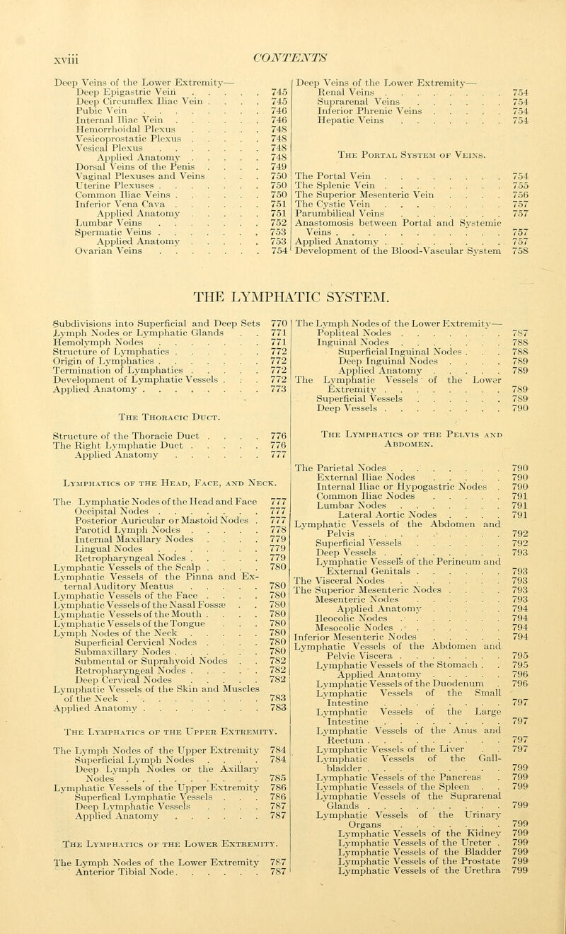 Deep Veins of the Lower Extremity— Deep Epigastric Veiii 745 Deep Circumflex Iliac Vein .... 745 Pubic Vein 746 Internal Iliac Vein 746 Hemorrhoidal Plexus 748 Vesicoprostatic Plexus 748 Vesical Plexus 748 Applied Anatomy 748 Dorsal Veins of the Penis .... 749 Vaginal Plexuses and Veins . . . 750 Uterine Plexuses 750 Common Iliac Veins 750 Inferior Vena Cava 751 Applied Anatomy 751 Lumbar Veins . . . . . . . 752 Spermatic Veins 753 Applied Anatomy 753 Ovarian Veins 754 Deep Veins of the Lower Extremity— Renal Veins 754 Suprarenal Veins 754 Inferior Phrenic Veins 754 Plepatic Veins 754 The Portal System of Veins. The Portal Vein 754 The Splenic Vein 755 The Superior Mesenteric Vein .... 756 The Cystic Vein 757 Parumbilical Veins 757 Anastomosis between Portal and Systemic Veins 757 Applied Anatomy 757 Development of the Blood-Vascular System 758 THE LYMPHATIC SYSTEM. Subdivisions into Superficial and Deep Sets 770 Lymph Nodes or Lymphatic Glands . . 771 Hemolymph Nodes 771 Structure of Lymphatics 772 Origin of Lymphatics 772 Termination of Lymphatics 772 Development of Lymphatic Vessels . . . 772 Applied Anatomy ........ 773 The Thoracic Duct. Structure of the Thoracic Duct .... 776 The Right Lymphatic Duct 776 Api^lied Anatomy 777 Lymphatics of the Head, Face, and Neck. The Lymjahatic Nodes of the Plead and Face 777 Occipital Nodes 777 Posterior Auricular or Mastoid Nodes . 777 Parotid Lymph Nodes 778 Internal Maxillary Nodes .... 779 Lingual Nodes 779 Retropharyngeal Nodes 779 Lymphatic Vessels of the Scalp .... 780 Lj^mphatic Vessels of the Pinna and Ex- ternal Auditory Meatus 780 Lymphatic Vessels of the Face .... 780 Lymphatic Vessels of the Nasal Fossae . . 780 Lymphatic Vessels of the Mouth .... 780 Lymphatic Vessels of the Tongue . . . 780 Lymph Nodes of the Neck 780 Superficial Cervical Nodes .... 780 Submaxillary Nodes 780 Submental or Suprahyoid Nodes . . 782 Retropharyngeal Nodes . . . . ' . 782 Deep Cervical Nodes 782 Lymphatic Vessels of the Skin and Muscles . of the Neck . ' 783 Applied Anatomy 783 The Lymphatics of the LTpper Extremity. The Lymph Nodes of the Upper Extremity 784 Superficial Lymph Nodes .... 784 Deep Lymph Nodes or the Axillary Nodes 785 Lymphatic Vessels of the Upper Extremity 786 Superfical Lymphatic Vessels . . . 786 Deep Lymphatic Vessels .... 787 Applied Anatomy 787 The Lymph.^tics of the Lower Extremity. The Lymph Nodes of the Lower Extremity 787 Anterior Tibial Node . 787 The Lymph Nodes of the Lower Extremity— PoiDliteal Nodes 787 Inguinal Nodes 788 Superficial Inguinal Nodes . . . 788 Deep Inguinal Nodes .... 789 Applied Anatomy 789 The Lymphatic Vessels' of the Lower Extremity 789 Superficial Vessels 789 Deep Vessels 790' The Lymphatics of the Pelvis and Abdomen. The Parietal Nodes 790> External Iliac Nodes 790 Internal Iliac or Hypogastric Nodes . 790 Common Iliac Nodes 791 Lumbar Nodes 791 Lateral Aortic Nodes . . . .791 Lymphatic Vessels of the Abdomen and Pelvis 792 Superficial Vessels 792 Deep Vessels 793 Lymphatic Vessels of the Perineum and External Genitals 793 The Visceral Nodes 793 The Superior Mesenteric Nodes .... 793 Mesenteric Nodes 79a Applied AnatoniA' 794 Ileocolic Nodes 794 Mesocolic Nodes 794 Inferior Mesenteric Nodes 794 Lymphatic Vessels of the Abdomen and Pelvic Viscera 795 Lymphatic Vessels of the Stomach . . 795- Applied Anatomy 796 Lymphatic Vessels of the Duodenum . 796 Lymphatic Vessels of the Small Intestine 797 Lj'mi^hatic Vessels of the Large Intestine 797 Lymphatic Vessels of the Anus and Rectum 797 Lymphatic Vessels of the Liver . . 797 Lj^mphatic Vessels of the Gall- -bladder 799 Lymjohatic Vessels of the Pancreas . 799 Lymphatic Vessels of the Spleen . . 799 Lymphatic Vessels of the Suprarenal Glands 799 Lymphatic Vessels of the Urinary Organs 799 Lymphatic Vessels of the Kidnej' 799 Lymphatic Vessels of the Ureter . 799 Lymphatic Vessels of the Bladder 799 Lymphatic Vessels of the Prostate 799 Lymphatic Vessels of the Urethra 799