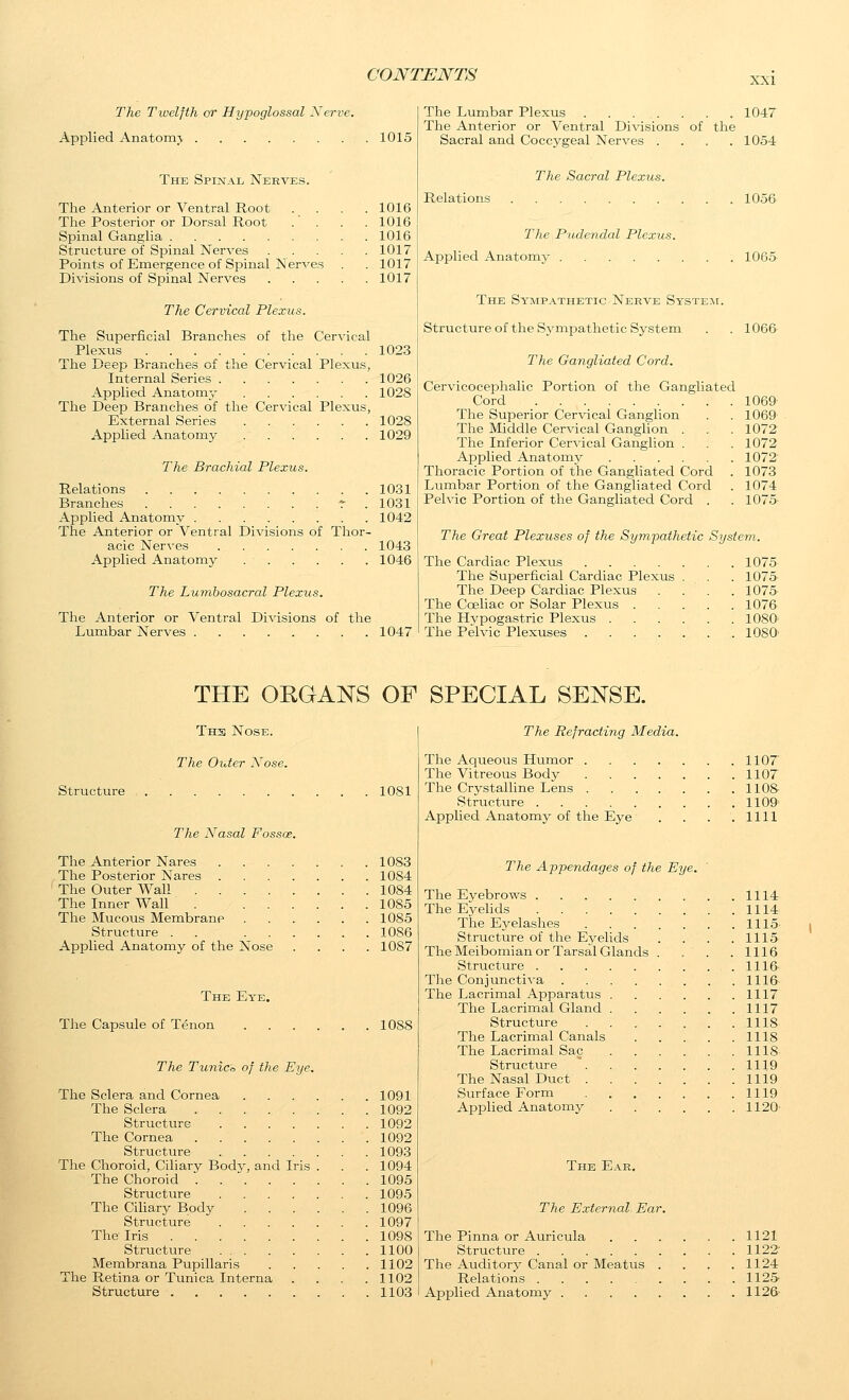 XXI The Twelfth or Hypoglossal Nerve. Api^lied Anatomj 1015 The Spinal Nerves. The Anterior or Ventral Root . _ . The Posterior or Dorsal Root . . Spinal Ganglia Structure of Spinal Nerves . . Points of Emergence of Spinal Nerves Divisions of Spinal Nerves 1016 1016 1016 1017 1017 1017 The Cervical Plexus. The Superficial Branches of the Cervical Plexus 1023 The Deep Branches of the Cervical Plexus, Internal Series 1026 Applied Anatomj- 1028 The Deep Branches of the Cervical Plexus, External Series 1028 Applied Anatomy 1029 The Brachial Plexus. Relations 1031 Branches r . 1031 Applied Anatomy 1042 The Anterior or Ventral Divisions of Thor- acic Nerves 1043 Applied Anatomy 1046 The Lumbosacral Plexus. The Anterior or Ventral Divisions of the Lumbar Nerves 1047 The Lumbar Plexus . . 1047 The Anterior or Ventral Divisions of the Sacral and Coccygeal Nerves .... 1054 The Sacral Plexus. Relations 1056 The Pudendal Plexus. Applied Anatomy 1065 The Sympathetic Nerve System. Structureof the SymjDathetic System . . 1066 The Gangliated Cord. Cervicocephalic Portion of the Gangliated Cord 1069 The Superior Cer^dcal Ganglion . . 1069 The Middle Cervical GangHon . . . 1072 The Inferior Cervical Ganglion . . 1072 Applied Anatomy 1072' Thoracic Portion of tlie Ganghated Cord . 1073 Lumbar Portion of the Gangliated Cord . 1074 Pelvic Portion of the Gangliated Cord . . 1075- The Great Plexuses of the Sympathetic System. The Cardiac Plexus .... The Superficial Cardiac Plexus The Deep Cardiac Plexus The Coeliac or Solar Plexus . The Hypogastric Plexus . The Pelvic Plexuses .... 1075 1075 1075 1076 1080^ losa THE ORGANS OF SPECIAL SENSE. Th3 Nose. The Older Xose. Structure lOSl The N^asal Fossae. The Anterior Nares 1083 The Posterior Nares 1084 The Outer Wall 1084 The Inner Wall . 1085 The Mucous Membrane 1085 Structure . . 1086 Applied Anatomy of the Nose .... 1087 The Ey'e. The Capsule of Tenon 1088 The Tunico of the Eye. The Sclera and Cornea 1091 The Sclera 1092 Structure 1092 The Cornea 1092 Structure 1093 The Choroid, Ciliary Body, and Iris . . . 1094 The Choroid 1095 Structure 1095 The CiUary Body 1096 Structure 1097 The Iris 1098 Structure 1100 Membrana Pupillaris 1102 The Retina or Tunica Interna . . . .1102 Structure 1103 The Refracting Media. The Aqueous Humor 1107 The Vitreous Body 1107 The Crystalline Lens 11 OS- Structure 1109 Applied Anatomj' of the Eye . . . .1111 The Appendages of the Eye. The Eyebrows 1114 The Eyehds 1114 The Eyelashes 1115 Structure of the Eyelids . . . .1115 The Meibomian or Tarsal Glands . . . . 1116 Structure 1116- The Conjunctiva 1116- The Lacrimal Apparatus 1117 The Lacrimal Gland 1117 Structure 1118 The Lacrimal Canals 1118 The Lacrimal Sac 1118 Structure ~ 1119 The Nasal Duct 1119 Surface Form 1119 Applied Anatomy 1120' The Ear, The External Ear. The Pinna or Auricula 1121 Structure 1122- The Auditory Canal or Meatus . . . .1124 Relations 1125 Applied Anatomy 1126