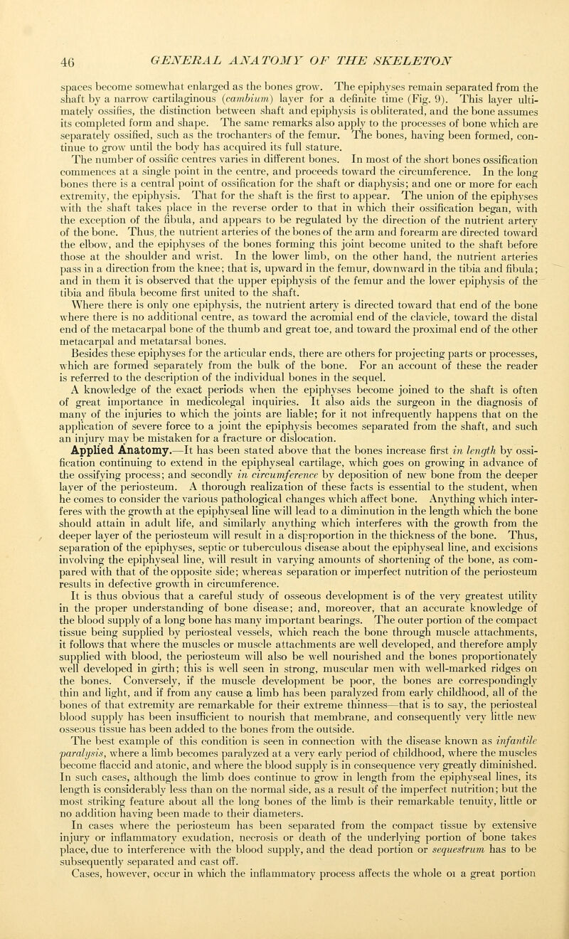 spaces become somewhat enlarged as the bones grow. The epiphyses remain separated from the shaft by a narrow cartilaginous {cambium) layer for a definite time (Fig. 9). This layer ulti- mately ossifies, the distinction between shaft and epiphysis is obliterated, and the bone assumes its completed form and shape. The same remarks also apply to the processes of bone which are separately ossified, such as the trochanters of the femur. The bones, having been formed, con- tinue to grow until the body has acquired its full stature. The number of ossific centres varies in different bones. In most of the short bones ossification commences at a single point in the centre, and proceeds toward the circumference. In the long bones there is a central point of ossification for the shaft or diaphysis; and one or more for each extremity, the epiphysis. That for the shaft is the first to appear. The union of the epiphyses with the shaft takes place in the reverse order to that in which their ossification began, with the exception of the fibula, and appears to be regulated by the direction of the nutrient artery of the bone. Thus, the nutrient arteries of the bones of the arm and forearm are directed toward the elbow, and the epiphyses of the bones forming this joint become united to the shaft before those at the shoulder and wrist. In the lower limb, on the other hand, the nutrient arteries pass in a direction from the knee; that is, upward in the femur, downward in the tibia and fibula; and in them it is observed that the upper epiphysis of the femur and the lower epiphysis of the tibia and fibula become first united to the shaft. Where there is only one epiphysis, the nutrient artery is directed toward that end of the bone where there is no additional centre, as toward the acromial end of the clavicle, toward the distal end of the metacarpal bone of the thumb and great toe, and toward the proximal end of the other metacarpal and metatarsal bones. Besides these epiphyses for the articular ends, there are others for projecting parts or processes, which are formed separately from the bulk of the bone. For an account of these the reader is referred to the description of the individual bones in the sequel. A knowledge of the exact periods when the epiphyses become joined to the shaft is often of great importance in medicolegal inquiries. It also aids the surgeon in the diagnosis of many of the injuries to which the joints are liable; for it not infrequently happens that on the application of severe force to a joint the epiphysis becomes separated from the shaft, and such an injury may be mistaken for a fracture or dislocation. Applied Anatomy.—It has been stated above that the bones increase first in length by ossi- fication continuing to extend in the epiphyseal cartilage, which goes on growing in advance of the ossifying process; and secondly in circumference by deposition of new bone from the deeper layer of the periosteum. A thorough realization of these facts is essential to the student, when he comes to consider the various pathological changes which affect bone. Anything which inter- feres with the growth at the epiphyseal line will lead to a diminution in the length which the bone should attain in adult life, and similarly anything which interferes with the growth from the deeper layer of the periosteum will result in a disproportion in the thickness of the bone. Thus, separation of the epiphyses, septic or tuberculous disease about the epiphyseal line, and excisions involving the epiphyseal line, will result in varying amounts of shortening of the bone, as com- pared with that of the opposite side; whereas separation or imperfect nutrition of the periosteum results in defective growth in circumference. It is thus obvious that a careful study of osseous development is of the very greatest utility in the proper understanding of bone disease; and, moreover, that an accurate knowledge of the blood supply of a long bone has many important bearings. The outer portion of the compact tissue being supplied by periosteal vessels, which reach the bone through muscle attachments, it follows that where the muscles or muscle attachments are well developed, and therefore amply supplied with blood, the periosteum will also be well nourished and the bones proportionately well developed in girth; this is well seen in strong, muscular men with well-marked ridges on the bones. Conversely, if the muscle development be poor, the bones are correspondingly thin and light, and if from any cause a limb has been paralyzed from early childhood, all of the bones of that extremity are remarkable for their extreme thinness—that is to say, the periosteal blood supply has been insufficient to nourish that membrane, and consequently very little new osseous tissue has been added to the bones from the outside. The best example of this condition is seen in connection with the disease known as infantile paralysis, where a limb becomes paralyzed at a very early period of childhood, where the muscles become flaccid and atonic, and where the blood supply is in consequence very greatly diminished. In such cases, although the limb does continue to grow in length from the epiphyseal lines, its length is considerably less than on the normal side, as a result of the imperfect nutrition; but the most striking feature about all the long bones of the limb is their remarkable tenuity, little or no addition having been made to their diameters. In cases where the periosteum has been separated from the compact tissue by extensive injury or inflammatory exudation, necrosis or death of the underlying portion of bone takes place, due to interference with the blood supply, and the dead portion or sequestrum has to be subsequently separated and cast off. Cases, however, occur in which the inflammatory process affects the whole oi a great portion