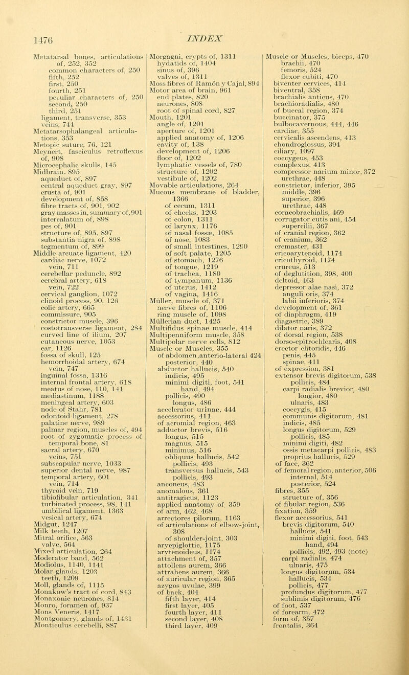 147G Metatarsal bones, articulations of, 252, 352 common characters of, 250 fifth, 252 first, 250 fourth, 251 peculiar characters of, 250 second, 250 third, 251 ligament, transverse, 353 veins, 744 Metatarsophalangeal articula- tions, 353 Metopic suture, 76, 121 Meynert, fasciculus retroflexus of, 908 Microcephalic skulls, 145 Midbrain. 895 aqueduct of, 897 central aqueduct gray, 897 crusta of, 901 development of, 858 fibre tracts of, 901, 902 gray masses in, summarj' of, 901 intercalatum of, 898 pes of, 901 structure of, 895, 897 substantia nigra of, S9S tegmentum of, 899 Middle arcuate ligament, 420 cardiac nerve, 1072 vein, 711 cerebellar peduncle, 892 cerebral arterv, 618 vein, 722 cervical ganglion, 1072 clinoid process, 90, 126 colic artery, 665 commissure, 905 constrictor muscle, 396 costotransverse ligament, 284 curved line of ilium, 207 cutaneous nerve, 1053 ear, 1126 fossa of skull, 125 hemorrhoidal artery, 674 vein, 747 inguinal fossa, 1316 internal frontal artery, 618 meatus of nose, 110, 141 mediastinum, 1188 meningeal arterv, 603 node of Stahr, 781 odontoid ligament, 278 palatine nerve, 989 palmar region, muscles of, 494 root of zygomatic process of temporal bone, 81 sacral artery, 670 veins, 751 subscapular nerve, 1033 superior dental nerve, 987 temporal arter}^ 601 vein, 714 thyroid vein, 719 tibiofibular articulation, 341 turbinated process, 98, 141 imibilical ligament, 1363 vesical artery, 674 Midgut, 1247 Milk teeth, 1207 Mitral orifice, 563 valve, 564 Mixed articulation, 264 Moderator band, 562 Modiolus, 1140, 1141 Molar glands, 1203 teeth, 1209 Moll, glands of, 1115 Monakow's tract of cord, 843 Monaxonic neurones, 814 Monro, foramen of, 937 Mons Veneris, 1417 Montgomery, glands of, 1431 Monticulus'cerebelli, 887 Morgagni, crvpts of, 1311 hydatids of, 1404 sinus of, 396 valves of, 1311 Moss fibres of Ramon y Cajal, 894 Motor area of brain, 961 end plates, 820 neurones, 80S root of spinal cord, 827 Mouth, 1201 angle of, 1201 aperture of, 1201 applied anatomy of, 1206 cavity of, 138 development of, 1206 floor of, 1202 Ivmphatic vessels of, 780 structure of, 1202 vestibule of, 1202 Movable articulations, 264 Mucous membrane of bladder, 1366 of cecum, 1311 of cheeks, 1203 of colon, 1311 of larynx, 1176 of nasal fossae, 1085 of nose, 1083 of small intestines, 1290 of soft palate, 1205 of stomach, 1276 of tongue, 1219 of trachea, 1180 of tympanum, 1136 of uterus, 1412 of vagina, 1416 Miiller, muscle of, 371 nerve fibres of, 1106 ring muscle of, 1098 Miillerian duct, 1425 Multifidus spinas muscle, 414 Multipenniform muscle, 358 Multipolar nerve cells, 812 Muscle or Muscles, 355 of abdomen,anterio-lateral 424 posterior, 440 abductor hallucis, 540 indicis, 495 minimi digiti, foot, 541 hand, 494 pollicis, 490 longus, 486 accelerator urinae, 444 accessorius, 411 of acromial region, 463 adductor brevis, 516 longus, 515 magnus, 515 minimus, 516 obliquus hallucis, 542 polhcis, 493 transversus hallucis, 543 polhcis, 493 anconeus, 483 anomalous, 361 antitragicus, 1123 applied anatomy of, 359 of arm, 462, 468 arrectores pilorum, 1163 of articulations of elbow-joint, 308 of shoulder-joint, 303 aryepiglottic, 1175 arytenoideus, 1174 attachment of, 357 attollens aurem, 366 attrahens aurem, 366 of auricular region, 365 azvgos uvulae, 399 of back, 404 fifth layer, 414 first layer, 405 fourth layer, 411 second layer, 408 third layer, 409 Muscle or Muscles, biceps, 470 brachii, 470 femoris, 524 flexor cubiti, 470 biventer cervices, 414 biventral, 358 brachialis anticus, 470 brachioradiahs, 480 of buccal region, 374 buccinator, 375 bulbocavernous, 444, 446 cardiac, 355 cervicalis ascendens, 413 chondroglossus, 394 ciliary, 1097 coccygeus, 453 complexus, 413 compressor narium minor, 372 urethrae, 448 constrictor, inferior, 395 middle, 396 superior, 396 urethrae, 448 coracobrachialis, 469 corrugator cutis ani, 454 supercilii, 367 of cranial region, 362 of cranium, 362 cremaster, 431 cricoarytenoid, 1174 cricothyroid, 1174 crureus, 513 of deglutition, 398, 400 deltoid, 463 depressor alae nasi, 372 anguli oris, 374 labii inferioris, 374 development of, 361 of diaphragm, 419 diagastric, 389 dilator naris, 372 of dorsal region, 538 dorso-epitrochlearis, 408 erector clitoridis, 446 penis, 445 spinae, 411 of expression, 381 extensor brevis digitorum, 538 pollicis, 484 carpi radialis brevior, 480 longior, 480 ulnaris, 483 coccygis, 415 communis digitorum, 481 indicis, 485 longus digitorum, 529 pollicis, 485 minimi digiti, 482 ossis metacarpi pollicis, 483 proprius hallucis, 529 of face, 362 of femoral region, anterior, 506 internal, 514 posterior, 524 fibres, 355 structure of, 356 of fibular region, 536 fixation, 359 flexor accessorius, 541 brevis digitorum, 540 hallucis, 541 minimi digiti, foot, 543 hand, 494 pollicis, 492, 493 (note) carpi radialis, 474 ulnaris, 475 longus digitorum, 534 hallucis, 534 pollicis, 477 profundus digitorum, 477 sublimis digitorum, 476 of foot, 537 of forearm, 472 form of, 357 frontalis, 364