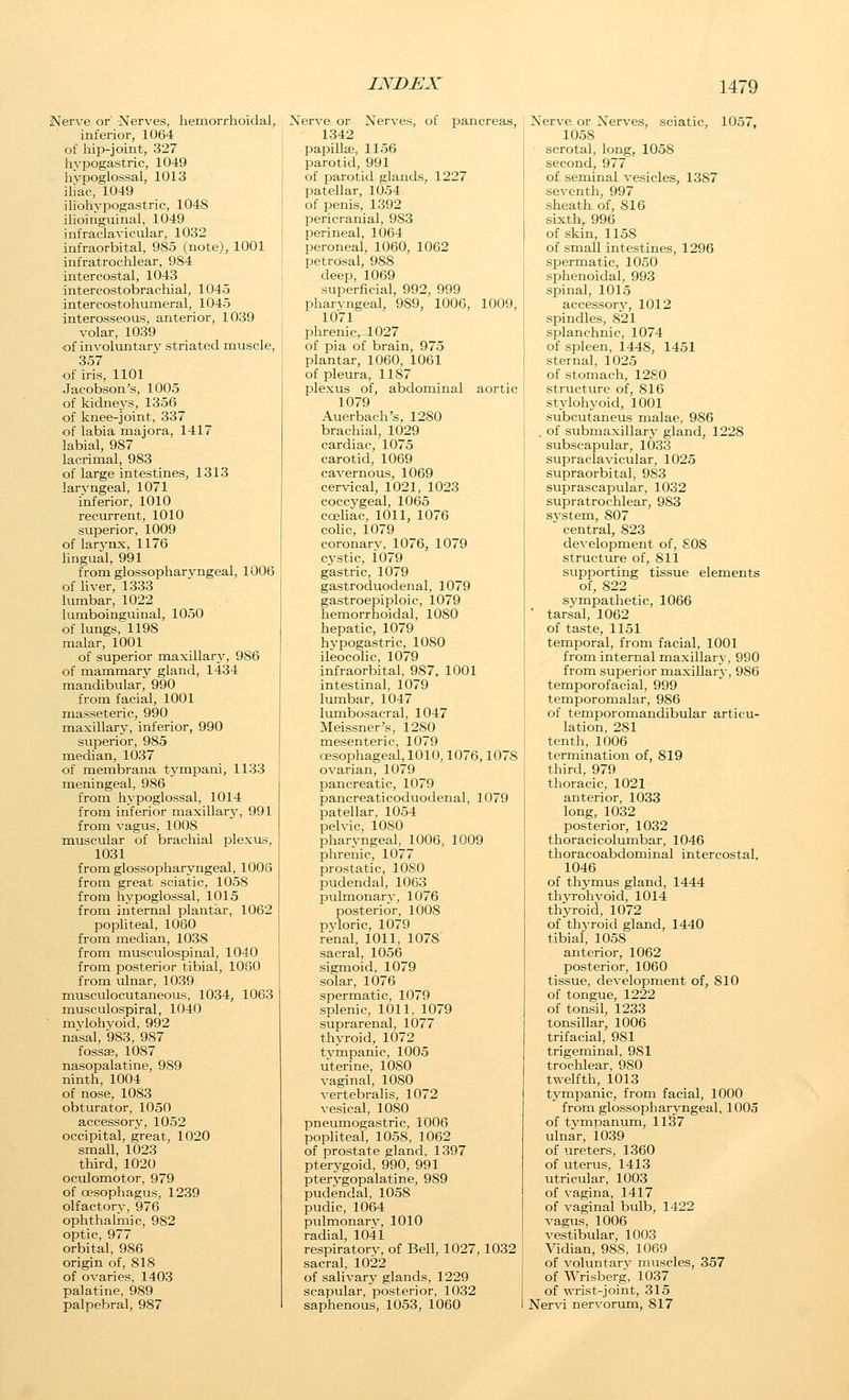 Nerve or' Nerves, hemorrhoidal, inferior, 1064 of Iiip-joint, 327 hypogastric, 1049 livpoglossal, 1013 iliac, 1049 iliohypogastric, 1048 ilioinguinal, 1049 infraclavicular, 1032 infraorbital, 985 (note), 1001 infratrochlear, 984 intercostal, 1043 intercostobrachial, 1045 intercostohumeral, 1045 interosseous, anterior, 1039 volar, 1039 •of involuntarv striated muscle, 357 of iris, 1101 Jacobson's, 1005 of kidneys, 1356 of knee-joint, 337 of labia majora, 1417 labial, 987 lacrimal, 983 of large intestines, 1313 laryngeal, 1071 inferior, 1010 recurrent, 1010 superior, 1009 of larvnx, 1176 lingual, 991 from glossopharyngeal, 1006 of liver, 1333 lumbar, 1022 lumboinguinal, 1050 of lungs, 1198 malar, 1001 of superior maxillary, 986 of mammary gland, 1434 mandibular, 990 from facial, 1001 masseteric, 990 maxillary, inferior, 990 superior, 985 median, 1037 of membrana tj'mpani, 1133 meningeal, 986 from hypoglossal, 1014 from inferior maxillary, 991 from vagus, 1008 muscular of brachial plexus, 1031 from glossopharyngeal, 1006 from great sciatic, 1058 from hypoglossal, 1015 from internal plantar, 1062 popliteal, 1060 from median, 1038 from musculospinal, 1040 from posterior tibial, 1060 from ulnar, 1039 musculocutaneous, 1034, 1063 musculospiral, 1040 mvlohyoid, 992 nasal, 983, 987 fossae, 1087 nasopalatine, 989 ninth, 1004 of nose, 1083 obturator, 1050 accessory, 1052 occipital, great, 1020 small, 1023 third, 1020 oculomotor, 979 of oesophagus, 1239 olfactory, 976 ophthalmic, 982 optic, 977 orbital, 986 origin of, 818 of ovaries, 1403 palatine, 989 palpebral, 987 Nerve or Nerves, of pancreas, 1342 papillse, 1156 parotid, 991 of parotid glands, 1227 patellar, 1054 of penis, 1392 l^ericranial, 983 perineal, 1064 peroneal, 1060, 1062 petrosal, 988 deep, 1069 superficial, 992, 999 pharvngeal, 989, 1006, 1009, 1071 phrenic, 1027 of pia of brain, 975 plantar, 1060, 1061 of pleura, 1187 plexus of, abdominal aortic 1079 Auerbach's, 1280 brachial, 1029 cardiac, 1075 carotid, 1069 cavernous, 1069 cer\-ical, 1021, 1023 coccygeal, 1065 cceliac, 1011, 1076 coHc, 1079 coronary, 1076, 1079 C5'stic, 1079 gastric, 1079 gastroduodenal, 1079 gastroepiploic, 1079 hemorrhoidal, 1080 hepatic, 1079 hypogastric, 1080 ileocolic, 1079 infraorbital, 987, 1001 intestinal, 1079 Ivmibar, 1047 lumbosacral, 1047 Meissner's, 1280 mesenteric, 1079 oesophageal, 1010,1076,1078 ovarian, 1079 pancreatic, 1079 pancreaticoduodenal, 1079 patellar, 1054 pelvic, 1080 pharyngeal, 1006, 1009 phrenic, 1077 prostatic, 1080 pudendal, 1063 pulmonary, 1076 posterior, 1008 pyloric, 1079 renal, 1011, 1078 sacral, 1056 sigmoid, 1079 solar, 1076 spermatic, 1079 splenic, 1011, 1079 suprarenal, 1077 thyroid, 1072 tympanic, 1005 uterine, 1080 vaginal, 1080 vertebralis, 1072 vesical, 1080 pneumogastric, 1006 popliteal, 1058, 1062 of prostate gland, 1397 pterygoid, 990, 991 pterygopalatine, 989 pudendal, 1058 pudic, 1064 pulmonarv, 1010 radial, 1041 respiratorv, of Bell, 1027, 1032 sacral, 1022 of salivary glands, 1229 scapular, posterior, 1032 saphenous, 1053, 1060 Nerve or Nerves, sciatic, 1057, 1058 scrotal, long, 1058 second, 977 of seminal vesicles, 1387 seventh, 997 sheatkof, 816 sixth, 996 of skin, 1158 of small intestines, 1296 spermatic, 1050 sphenoidal, 993 spinal, 1015 accessor}^ 1012 spindles, 821 splanchnic, 1074 of spleen, 1448, 1451 sternal, 1025 of stomach, 1280 structure of, 816 stylohyoid, 1001 subcutaneus malae, 986 . of submaxillarj' gland, 1228 subscapular, 1033 supraclavicular, 1025 supraorbital, 9S3 suprascapular, 1032 supratrochlear, 983 svstem, 807  central, 823 development of, SOS structure of, 811 supporting tissue elements of, 822 sympathetic, 1066 ■ tarsal, 1062 of taste, 1151 temporal, from facial, 1001 from internal maxillary, 990 from superior maxillarj-, 986 temporofacial, 999 temporomalar, 986 of temporomandibular articu- lation, 281 tenth, 1006 termination of, 819 third, 979 thoracic, 1021 anterior, 1033 long, 1032 posterior, 1032 thoracicolumbar, 1046 thoracoabdominal intercostal, 1046 of thymus gland, 1444 thjTohj'oid, 1014 thyroid, 1072 of thyroid gland, 1440 tibial, 1058 anterior, 1062 posterior, 1060 tissue, development of, 810 of tongue, 1222 of tonsil, 1233 tonsillar, 1006 trifacial, 981 trigeminal, 981 trochlear, 980 twelfth, 1013 tjTnpanic, from facial, 1000 from glossopharyngeal, 1005 of tympanum, 1137 ulnar, 1039 of ureters, 1360 of uterus, 1413 utricular, 1003 of vagina, 1417 of vaginal bulb, 1422 vagus, 1006 vestibular, 1003 Vidian, 988, 1069 of voluntary muscles, 357 of Wrisberg, 1037 of wTist-joint, 315 Ner\'i nervorum, 817