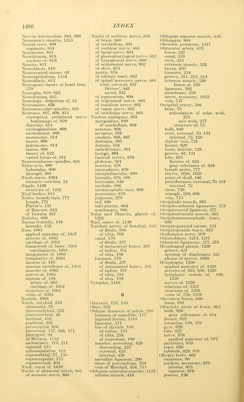 Nervus intermedius, 884, 998 Neumann's sheaths, 1213 Neural crest, 809 segments, 854 Neuraxone, 811 Neurilemma, 815 nucleus of, 816 Neurite, 811 Neuroblasts, 810 Neurocentral suture, 63 Neuroepithelium, 1144 Neurofibrils, 813 Neurogenic theory of heart beat, 570 Neuroglia, 810, 822 Neurolemma, 815 Neurologj^, definition of, 34 Neuromeres, 854 Neuromuscular spindles, 821 Neurones, 807, 808, 811 centripetal, peripheral nerve beginnings of, 820 diaxonic, 814 excitoglandular, 808 excitomotor, 808 monaxonic, 814 motor, 808 polyaxonic, 814 sensor, 808 theory of, 822 varied forms of, 811 Neurotendinous spindles, 821 Nidus avis, 890 habenulae, 908 laryngei, 881 Ninth nerve, 1004 thoracic vertebra, 54 Nipple, 1430 structure of, 1432 Nissl bodies, 813 Nodes, hemolymph, 771 lymph, 771 Parrot's, 151 of Ranvier, 815 of Tawara, 567 Nodulus, 890 Norma frontalis, 134 lateralis, 132 Nose, 1081 applied anatomy of, 10S7 arteries of, 1083 cartilage of, 1081 framework of, bony, 1081 cartilaginous, 1081 integument of, 1083 lymphatics of, 1083 meatus of, 110 mucous membrane of, 1033 muscles of, 1083 nerves of, 1083 septum of, 138 artery of, 605 cartilage of, 1082 structure of, 1081 veins of, 1083 Nostrils, 1083 Notch, cotyloid, 213 ethmoidal, 79 intercondyloid, 225 intervertebral, 49 lacrimal, 102 popliteal, 233 preoccipital, 916 presternal, 157, 166, 171 pterygoid, 94 of Rivinus, 1132 sacrosciatic, 210, 211 sigmoid, 118 sphenopalatine, 112 supraorbital,'77, 135 suprascapular, 175 suprasternal, 404 Nuck, canal of, 1410 Nuclei of abducent nerve, 885 of acoustic nerve, 883 Nuclei of auditory nerve, 883 of brain, 860 of cerebellum, 891 of cochlear nerve, 883 of facial nerve, 884 of glossopharyngeal nerve, 882 of hypoglossal nerve, 880 of oculomotor nerve, 902 of olive, 875 pontis, 878 of solitary tract, 882 of spinal accessory nerve, 881 cord, cervical, 837 Deiters', 843 sacral, 837 of tegmentum, 899 of trigeininal nerve, 885 of trochlear nerve, 902 of vagus nerve, 882 of vestibular nerve, 883 Nucleus ambiguus, 883 amygdaline, 949 of cerebellum, 889 anterius, 906 arcuatus, 876 caudate, 938, 947 dentatus, 891 dorsalis, 834 emboliformis, 891 fasti gii, 891 funiculi teretis, 876 globosus, 891 incertus, 878 intercalatus, 876 interpeduncular, 900 laterahs, 876, 906 lenticular, 948 medialis, 906 mesencephalic root, 886 postremus, 876 pulposus, 270 red, 899 salivatorius, 884 semilunaris, 906 Nuhn and Blandin, glands of, 1221 Nuel, space of, 1149 Nutrient artery of brachial, 645 of fibula, 704 of tibia, 704 canal, 170 of fibula, 237 of metacarpal bones, 201 of radius, 191 of ulna, 189 foramen, 170 of fibula, 237 of metacarpal bones, 201 of radius, 191 of tibia, 234 of ulna, 189 Nymphfe, 1418 Obelion, 123, 145 Obex, 870 Oblique diameter of pelvis, 216 foramen of mandible, 117 inguinal hernia, 1316 ligament, 311 line of clavicle, 169 of radius, 191 of tibia, 234 of trapezium, 199 muscles, ascending, 429 descending, 425 external, 425 internal, 429 sacroiliac ligament, 290 sinus of pericardium, 554 vein of Marshall, 554, 711 Obliquus auriculae muscles, 1123 inferior muscle, 416 Obliquus superior muscle, 416 Oblongata, 864 Obstetric j^erineum, 1417 Obturator artery, 675 bursa, 327 canal, 519 crest, 213 externus muscle, 523 fascia, 450 foramen, 214 groove, 211, 213, 214 internus muscle, 520 bursa of, 520 ligament, 295 membrane, 519 nerve, accessory, 1052 vein, 747 Occipital artery, 598 bone, 70 articulation of atlas with, 275 axis with, 277 structure of, 73 bulb, 940 crest, external, 70, 131 internal, 72, 128 diploic vein, 721 fissure, 920 fossa, inferior, 128 groove, 82, 131 lobe, 925 fissures of, 925 gray substance of, 954 lymph nodes, 777 nerves, 1020, 1023 point of skull, 146 protuberance, external, 70, 131 internal, 72 sinus, 726 triangle, 389, 608 vein, 715 Occipitalis muscle, 363 Occipito-atlantal ligaments, 275 Occipito-axial ligament, 277 Occipitofrontalis muscle, 363 Occipitomesencephalic tract, 958 Occipitoparietal suture, 121 Occipitopontile tracts, 951 Oculomotor nerve, 979 Odontoblasts, 1214, 1217 Odontoid ligaments, 277, 27S (Esophageal glands, 1239 groove, 421 opening of diaphragm, 421 plexus of nerves, 1008 CEsophagus, 1236 applied anatomy of, 1239 arteries of, 631, 656, 1239 lymphatic vessels of, 806, 1239 nerves of, 1239 relations of, 1237 structure of, 1238 veins of, 738, 1239 Olecranon bursa, 308 fossa, 182 Olfactory areas of brain, 962 bulb, 928 gray substance of, 954 fissure, 922 foramina, 138, 139 gvre, 929 lobe, 927 nerve, 976 applied anatomy of, 977 pathways, 959 tract, 929 tubercle, 929, 976 Olivary body, 866 eminence, 90 nucleus, accessory, 875 inferior, 875 superior, 878 process, 126