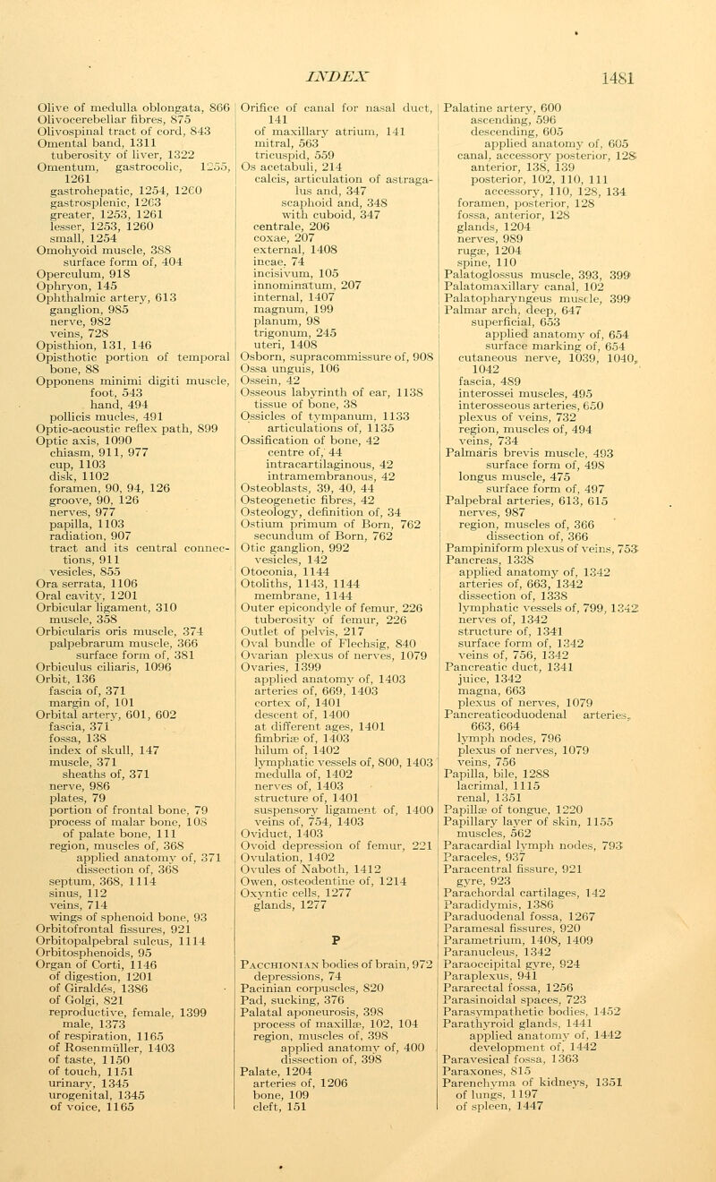 Olive of medulla oblongata, 866 Olivocerebellar fibres, 875 Olivospinal tract of cord, 843 Omental band, 1311 tuberosity of liver, 1322 Omentum, gastrocolic, 1255, 1261 gastrohepatie, 1254, 1260 gastrosislenic, 12C3 greater, 1253, 1261 lesser, 1253, 1260 small, 1254 Omohyoid muscle, 388 surface form of, 404 Operculum, 918 Ophryon, 145 Ophthalmic artery, 613 ganglion, 985 nerve, 982 veins, 728 Opisthion, 131, 146 Opisthotic portion of temporal bone, 88 Opponens minimi digiti muscle, foot, 543 hand, 494 pollicis mucles, 491 Optic-acoustic reflex path, 899 Optic axis, 1090 chiasm, 911, 977 cup, 1103 disk, 1102 foramen, 90, 94, 126 groove, 90, 126 nerves, 977 papilla, 1103 radiation, 907 tract and its central connec- tions, 911 vesicles, 855 Ora serrata, 1106 Oral cavity, 1201 Orbicular ligament, 310 muscle, 358 Orbicularis oris muscle, 374 palpebrarum muscle, 366 surface form of, 381 Orbiculus ciliaris, 1096 Orbit, 136 fascia of, 371 margin of, 101 Orbital artery, 601, 602 fascia, 371 fossa, 138 index of skull, 147 muscle, 371 sheaths of, 371 nerve, 986 plates, 79 portion of frontal bone, 79 process of malar bone, lOS of palate bone, 111 region, muscles of, 368 applied anatomy of, 371 dissection of, 368 septum, 368, 1114 sinus, 112 veins, 714 wings of sphenoid bone, 93 Orbitofrontal fissures, 921 Orbitopalpebral sulcus, 1114 Orbitosphenoids, 95 Organ of Corti, 1146 of digestion, 1201 of Giraldes, 1386 of Golgi, 821 reproductive, female, 1399 male, 1373 of respiration, 1165 of Rosenmiiller, 1403 of taste, 1150 of touch, 1151 urinary, 1345 urogenital, 1345 of voice, 1165 Orifice of canal for nasal duct, 141 of maxillary atrium, 141 mitral, 563 tricuspid, 559 Os acetabuli, 214 calcis, articulation of astraga- lus and, 347 scajohoid and, 348 with cuboid, 347 centrale, 206 coxae, 207 external, 1408 incae, 74 incisivum, 105 innominatum, 207 internal, 1407 magnum, 199 planum, 98 trigonum, 245 uteri, 1408 Osborn, supracommissure of, 908 Ossa unguis, 106 Ossein, 42 Osseous labyrinth of ear, 1138 tissue of bone, 38 Ossicles of tymipanum, 1133 articulations of, 1135 Ossification of bone, 42 centre of, 44 intracartilaginous, 42 intramembranous, 42 Osteoblasts, 39, 40, 44 Osteogenetic fibres, 42 Osteology, definition of, 34 Ostium primum of Born, 762 secundum of Born, 762 Otic ganglion, 992 vesicles, 142 Otoconia, 1144 Otoliths, 1143, 1144 membrane, 1144 Outer epicondyle of femur, 226 tuberosity of femur, 226 Outlet of pelvis, 217 0\-al bundle of Flechsig, 840 Ovarian plexus of nerves, 1079 Ovaries, 1399 applied anatomv of, 1403 arteries of, 669,^1403 cortex of, 1401 descent of, 1400 at different ages, 1401 fimbria; of, 1403 hilum of, 1402 lymphatic vessels of, 800, 1403 medulla of, 1402 nerves of, 1403 structure of, 1401 suspensory ligament of, 1400 veins of, 754, 1403 Oviduct, 1403 Ovoid depression of femur, 221 Ovulation, 1402 Ovules of Naboth, 1412 Owen, osteodentine of, 1214 Oxyntic cells, 1277 glands, 1277 Pacchionian bodies of brain, 972 depressions, 74 Pacinian corpuscles, 820 Pad, sucking, 376 Palatal aponeurosis, 398 process of maxillEP, 102, 104 region, muscles of, 398 applied anatom^^ of, 400 dissection of, 398 Palate, 1204 arteries of, 1206 bone, 109 cleft, 151 Palatine artery, 600 ascending, 596 descending, 605 applied anatomy of, 605 canal, accessorv posterior, 12S anterior, 138, 139 posterior, 102, 110, 111 accessory, 110, 128, 134 foramen, jDosterior, 128 fossa, anterior, 128 glands, 1204 nerves, 989 ruga^, 1204 spine, 110 Palatoglossus muscle, 393, 399 Palatomaxillary canal, 102 Palatopharyngeus muscle, 399 Palmar arch, deep, 647 superficial, 653 apphed anatomy of, 654 surface marking of, 654 cutaneous nerve, 1039, 1040^ 1042 fascia, 489 interossei muscles, 495 interosseous arteries, 650 plexus of veins, 732 region, muscles of, 494 veins, 734 Palmaris brevis muscle, 493 surface form of, 498 longus muscle, 475 surface form of, 497 Palpebral arteries, 613, 615 nerves, 987 region, muscles of, 366 dissection of, 366 Pampiniform plexus of veins, 753 Pancreas, 1338 applied anatomy of, 1342 arteries of, 663, 1342 dissection of, 1338 lymphatic vessels of, 799, 1342 nerves of, 1342 structure of, 1341 surface form of, 1342 veins of, 756, 1342 Pancreatic duct, 1341 juice, 1342 magna, 663 plexus of nerves, 1079 Pancreaticoduodenal arteries„ 663, 664 lymph nodes, 796 plexus of nerves, 1079 veins, 756 Papilla, bile, 1288 lacrimal, 1115 renal, 1351 Papillse of tongue, 1220 Papillary layer of skin, 1155 muscles, 562 Paracardial lymph nodes, 793 Paraceles, 937 Paracentral fissure, 921 gyre, 923 Parachordal cartilages, 142 Paradidymis, 1386 Paraduodenal fossa, 1267 Paramesal fissures, 920 Parametrium, 1408, 1409 Paranucleus, 1342 Paraoccipital gyre, 924 Paraplexus, 941 Pararectal fossa, 1256 Parasinoidal spaces, 723 Parasympathetic bodies, 1452 Parathyroid glands, 1441 applied anatomy of, 1442 development of, 1442 Paravesical fossa, 1363 Paraxones, 815 Parenchyma of kidneys, 1351 of lungs, 1197 of spleen, 1447