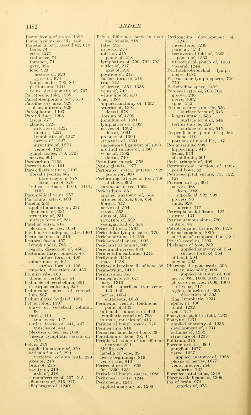 Parenchyma of testes, 1382 Parenchymatous cells, 1439 Parietal artery, ascending, 619 bone, 74 cells, 1277 eminence, 74 foramen, 74 gyre, 924 lobe, 923 fissures of, 923 gvres of, 924 h-mph nodes, 790, 801 peritoneum, 1244 veins, development of, 767 Parietocolic fold, 1268 Parietotemporal arterv, 619 Parolfactory area, 929 sulcus, anterior, 929 Paroophoron, 1403 Parotid duct, 1203 fascia, 377 glands, 1225 arteries of, 1227 duct of, 1227 lymphatics of, 1227 nerves of, 1227 structure of, 1226 veins of, 1227 lymph nodes, 778, 1227 nerves, 991 Parovarium, 1403 Parrot's nodes, 151 Pars ciliaris retinae, 1102 dorsalis pontis, 867 fibre tracts in, 878 structure of, 876 iridica retinae, 1100, 1101, 1102 Parumbilical veins, 757 Parvidural arterv, 603 Patella, 230 applied anatomy of, 231 ligaments of, 331 structure of, 231 surface form of, 231 Patellar bursa, 514 plexus of nerves, 1054 Pavilion of Fallopian tube, 1403 Pectineus muscle, 515 Pectoral fascia, 457 lymph nodes, 785 region, dissection of, 456 Pectoralis major muscle, 457 surface form of, 496 minor muscle, 461 surface form of, 496 muscles, dissection of, 460 Peculiar ribs, 163 thoracic vertebrse, 54 Peduncle of cerebellum, 891 of corpus callosum, 929 Peduncular sulcus of cerebel- lum, 887 Pedunculated hydatid, 1381 Pelvic colon, 1307 curve of vertebral column, 66 fascia, 449 transverse, 447 outlet, fasciee of, 441, 447 muscles of, 441 plexuses of nerves, 1080 viscera, lymphatic vessels of, 795 Pelvis, 215 applied anatomy of, 220 articulations of, 290 vertebral column with, 289 axes of, 218 brim of, 215 cavity of, 216 axis of, 218 circumference of, 207, 215 diameters of, 215, 217 diaphragm of, 1240 Pelvis, difference between male and female, 218 false, 215 in fetus, 219 inlet of, 215 plane of, 218 lymphatics of, 790, 792, 793 outlet of, 217 axis of, 218 position of, 217 surface form of, 219 true, 215 of ureter, 1351, 1358 veins of, 742 white line of, 450 Penis, 1388 applied anatomy of, 1392 arteries of, 1391 dorsal, 678 dorsum of, 1390 frenulum of, 1391 lymphatics of, 1392 nerves of, 1392 dorsal, 1064 prepuce of, 1390 structure of, 1391 suspensory ligament of, 1390 urethral surface of, 1390 veins of, 1392 dorsal, 749 Penniform muscle, 358 Peptic glands, 1277 Perforated space, anterior, 929 posterior, 900 Perforating arteries of foot, 706 of thigh, 692 cutaneous nerve, 1063 Pericardium, 551 applied anatomy of, 554 arteries of, 554, 634, 656 fibrous, 552 nerves of, 554 serous, 553 sinus of, 554 structure of, 552 vestigial fold of, 554 Pericecal fossa, 1267 Pericellular lymph spaces, 770 Perichondrium, 44, 259 Perichoroidal space, 1092 Periclaustral lamina, 949 Pericranial nerves, 983 Peridental membrane, 1214 Perilymph, 1138 space, 1138 PerimeduUary lamella of bone, 39 Perimetrium, 1411 Perimysium, 355 Perineal arteries, 677 body, 1310 muscle, superficial transverse, 443, 445 nerves, 1064 cutaneous, 1058 Perineum, central tendinous point of, 443 in female, muscles of, 445 lymphatic vessels of, 793 in male, muscles of, 443 Perineural lymph spaces, 770 Perineurium, 816 Periosteal lamella of bone, 39 Perosteum of bone, 38, 44 Peripheral axone of an efferent neurone, 811 fibrilla?, 820 lamella of bone, 39 nerve beginnings, 819 veil of His, 810 Perirenal arteries, 668 fat, 1350, 1351 Periscleral lymph spaces, 1088 Peritoneal cavitj^, 1244 Peritoneum, 1244 applied anatomy of, 1268 Peritoneum, development of. 1245 mesenteric, 1249 parietal, 1244 rectovesical fold of, 1363 pouch of, 1363 uterovesical pouch of, 1363 visceral, 1244 Peritracheobronchial Ij-napli nodes, 1181 Perivascular lymph spaces, 709, 770 Perivitelline space, 1402 Peroneal arteries, 703, 704 groove, 246 nerve, 1062 spine, 242 Peroneus brevis muscle, 536 surface form of, 545 longus muscle, 536 surface form of, 544 tertius muscle, 529 surface form of, 545 Perpendicular plate of jjalate bone, 110 portions of mandible, 117 Pes anserinus, 999 hippocampi, 943 leonis, 943 of midbrain, 901 Petit, triangle of, 408 Petromastoid portion of tem- poral bone, 82 Petro-occipital suture, 73, 122, 127 Petrosal artery, 603 nerves, 988 deep, 1069 superficial, 992, 999 process, 90 sinus, 929 inferior, 717 Petrosphenoidal fissure, 122 suture, 131 Petrosquamous sinus, 726 suture, 84 Petrotympanic fissure, 88, 1128 Petrous ganglion, 1005 portion of temporal bone, 84 Peyer's jDatches, 1293 Phalanges of foot, 252 applied anatomy of, 354 surface form of, 354 of hand, 204 ungual, 205 PharjTigeal aponeurosis, 396 artery, ascending, 600 applied anatomv of, 600 nerve, 989, 1006, 1009, 1071 plexus of nerves, 1006, 1009 of veins, 717 region, muscles of, 395 dissection of, 395 ring, lymphatic, 1234 spine, 71, 130 tonsil, 1232 veins, 717 Pharyngoepiglottic fold, 1233 Pharynx, 1231 applied anatomy of, 1235 development of, 1234 isthmus of, 1232 structure of, 1233 Philtrum, 375 Phrenic arteries, 669 ganglion. 1077 nerve, 1027 applied anatomy of, 1028 plexus of nerves, 1077 veins, inferior, 754 superior, 737 Phrenicocostal sinus, 1348 Phrenocolic ligament, 1306 Pia of brain, 974 arteries of, 975 J