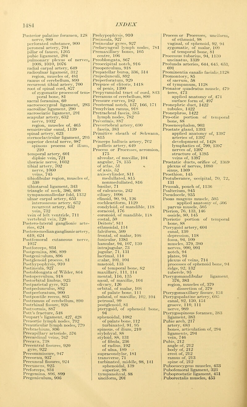 Posterior palatine foramen, 128 nerve, 989 perforated substance, 900 peroneal artery, 704 pillar of fauces, 1205 pubic ligament, 294 pulmonary plexus of nerves, 1008, 1010, 1076 radial carpal artery, 649 radioulnar ligament, 312 region, muscles of, 481 ramus of cerebellum, 890 recurrent tibial artery, 700 root of spinal cord, 827 of zygomatic process of tem- poral bone, 81 sacral foramina, 60 sacrococc3'geal ligament, 293 sacroiliac ligament, 290 sacrosciatic ligament, 291 scapular artery, 632 nerve, 1032 region, muscles of, 465 semicircular canal, 1139 spinal artery, 623 sternoclavicular ligament, 296 superior dental nerve, 987 spinous process of ilium, 210 temiDoral artery, 601 diploic vein, 721 thoracic nerve, 1032 tibial arterjr, 702 nerve, 1060 veins, 745 . tibiofibular region, muscles of, 530 tibiotarsal ligament, 343 triangle of neck, 386, 608 tympanomalleolar fold, 1132 ulnar carpal artery, 653 interosseous artery, 652 recurrent artery, 652 vein, 732 vein of left ventricle, 711 vertebral vein, 720 Postero-lateral ganglionic arte- ries, 624 Postero-median ganglionic artery, 619, 624 Postfemoral cutaneous nerve, 1057 Postforceps, 934 Postgemina, 896, 899 Postgenieulum, 896 Postglenoid process, 81 Posthypophysis, 910 Postinsula, 927 Postoblongata of Wilder, 864 Postoperculum, 918 Postorbital limbus, 923 Postparietal gyre, 925 Postpedunculus, 892 Postperforatum, 900 Postpontile recess, 865 Postramus of cerebellum, 890 Postrliinal fissure, 926 Postvermis, 887 Pott's fracture, 548 Poupart's ligament, 427, 428 Preaortic lymiDh nodes, 792 Preauricular lymph nodes, 779 Prebrachium, 896 Precapillary arteriole, 576 Precardinal veins, 767 Precava, 738 Precentral fissures, 920 gyre, 922 Precommissure, 947 Precornu, 937 Precuneal fissures, 924 Precuneus, 925 Preforceps, 934 Pregemina, 896, 899 Pregeniculum, 906 PrehypojDhysis, 910 Preinsula, 927 Preinsular gyres, 927 Prelaryngeal lymph nodes, 781 Premaxillary bones, 105 centre, 106 Preoblongata, 867 Preoccipital notch, 916 Preoperculum, 918 Prepatellar bursa, 336, 514 Prepedunculi, 892 Preperforatum, 929 Prepuce of clitoris, 1418 of penis, 1390 Prepyramidal tract of cord, 843 Preramus of cerebellum, 890 Pressure curves, 182 Presternal notch, 157, 166, 171 Presylvian ramus, 918 Pretracheal fascia, 385 lymph nodes, 782 Prevermis, 887 Prevertebral arterj', 600 fascia, 383 Primitive sheath of Schwann, 815 Princeps hallucis artery, 702 pollicis arterj', 649 Process or Processes, acromion, 175 alveolar, of maxillae, 104 angular, 78, 135 of atlas, 51 <- of axis, 52 axis-cylinder, 811 medullated, 815 nonmedullated, 816 basilar, 71 of calcaneus, 242 ciliary, 1096 clinoid, 90, 94, 126 cochleariform, 1129 condyloid, of mandible, 118 coracoid, 176 ■ coronoid, of mandible, 118 costal, 50 Deiters', 811 ethmoidal, 114 falciform, 509 frontal, of malar, 108 funicular, 1381 hamular, 94, 107, 130 intrajugular, 73 jugular, 71, 131 lacrimal, 114 malar, 101, 104 mastoid, 133 of temporal bone, 82 maxillary, 111, 114 mental, 116, 135 nasal, of maxillae, 104 olivary, 126 orbital, of malar, 108 of palate bone. 111 palatal, of maxilla?, 102, 104 petrosal, 99 postglenoid, 81 pterygoid, of siDhenoid bone, 94 sphenoidal, 1082 of palate bone, 112 turbinated, 91, 95 spinous, of ilium, 210 stylohyal, 88 styloid, 88, 131 of fibula, 236 of radius, 192 of ulna, 189 .■ supracondylar, 181 transverse, 71 turbinated, middle, 98, 141 sphenoidal, 139 superior, 98 tympanohyal, 88 unciform, 201 Process or Processes, unciform,, of ethmoid, 98 vaginal, of sphenoid, 92, 94 zygomatic, of malar, 109 of temporal bone, 81 Processus tubarius, 94, 1120 uncinatus, 1339 Profunda arteries, 644, 645, 653. 691 Prominentia canalis faciahs,112S Promontory, 85 of sacrum, 58 of tympanum, 1128 Pronator quadratus muscle, 479' teres, 473 applied anatomy of, 474 surface form of, 497 Pronephric duct, 1422 tubules, 1422 Pronephros, 1422 Pro-otic portion of temporal bone, 88 Prosencephalon, 903 Prostate gland, 1393 applied anatomy of, 1397 arteries of, 1397 development of, 1428 lymphatics of, 799, 1397 nerves of, 1397 structure of, 1395 veins of, 1397 Prostatic ducts, orifice of, 1369 plexus of nerves, 1080 sinus, 1369 Prosthion, 145 Protuberance, occipital, 70, 72, 131 Prussak, pouch of, 1136 Psalterium, 945 Pseudocele, 935 Psoas magnus muscle, 505 applied anatomj^ of, 506 parvus muscle, 505 Pterion, 76, 133, 146 ossicle, 80, 145 Pteriotic portion of temporal bone, 88 Pterygoid artery, 604 canal, 130 depression, 118 fossa, 94, 109 muscles, 379, 380 nerves, 990, 991 notch, 94 plates, 94 plexus of veins, 714 processes of sjihenoid bone, 94 ridge, 92, 132 tubercle, 95 Pterygomandibular ligament 376, 383 region, muscles of, 379 dissection of, 379 Pterygomaxillary fissure, 134 Pterygopalatine arterv, 605 canal, 92, 130, 134  groove, 110, 111 nerve, 989 Pterygospinous foramen, 3SS ligament, 383 Pubic arch, 217 artery, 683 bones, articulation of, 294 ligaments, 294 vein, 746 Pubis, 212 angle of, 212 body of, 212 crest of, 212 ramus of, 213 spine of, 212 Pubococcygeus muscles, 453 Pubofemoral ligament, 323 Puboprostatic ligament, 451 Puborectahs m.uscles, 453