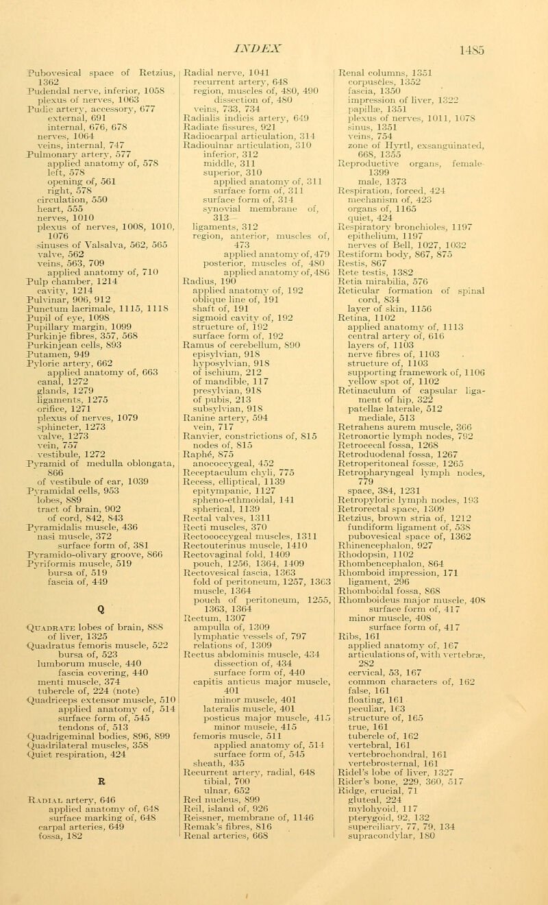 Pubo\'esical space of Retzius, 1362 Pudendal nerve, inferior, 1058 plexus of nerves, 1063 Pudic arterj', accessory, 677 external, 691 internal, 676, 678 nerves, 1064 veins, internal, 747 Pulmonary artery, 577 applied anatomy of, 578 left, 578 opening of, 561 right, 578 circulation, 550 heart, 555 nerves, 1010 plexus of nerves, 1008, 1010, 1076 sinuses of Valsalva, 562, 565 vah'e, 562 veins, 563, 709 applied anatom}^ of, 710 Pulp chamber, 1214 cavitv, 1214 Pulvinar, 906, 912 Punctum lacrimale, 1115, 1118 Pupil of eye, 1098 Pupillary margin, 1099 Purkinje fibres, 357, 568 Purkinjean cells, 893 Putamen, 949 Pyloric arterj-, 662 apj)lied anatomy of, 663 canal, 1272 glands, 1279 ligaments, 1275 ■orifice, 1271 plexus of nerves, 1079 sphincter, 1273 valve, 1273 vein, 757 . vestibule, 1272 Pyramid of medulla oblongata, 866 of vestibule of ear, 1039 Pvramidal cells, 953 lobes, 889 tract of brain, 902 of cord, 842, 843 Pyramidalis muscle, 436 nasi muscle, 372 surface form of, 381 Pyramido-olivary groove, 866 Pyriformis rnuscle, 519 bursa of, 519 fascia of, 449 Quadrate lobes of brain, 888 of liver, 1325 Quadratus femoris muscle, 522 bursa of, 523 lumborum muscle, 440 fascia covering, 440 menti muscle, 374 tubercle of, 224 (note) ■Quadriceps extensor muscle, 510 applied anatomy of, 514 surface form of, 545 tendons of, 513 ■Quadrigeminal bodies, 896, 899 Quadrilateral muscles, 358 Quiet respiration, 424 Radial artery, 646 applied anatomy of, 648 surface marking of, 648 carpal arteries, 649 fossa, 182 Radial nerve, 1041 recurrent artery, 648 region, muscles of, 480, 490 dissection of, 480 veins, 733, 734 Radialis indicis arterj'-, 649 Radiate fissures, 921 Radiocarpal articulation, 314 Radioulnar articulation, 310 inferior, 312 middle, 311 superior, 310 applied anatomj- of, 311 surface form of, 311 surface form of, 314 syno\'ial membrane of, 313 ligaments, 312 region, anterior, muscles of, 473 ajsplied anatomy of, 479 posterior, muscles of, 480 applied anatomj- of, 486 Radius, 190 applied anatomj' of, 192 oblique line of, l91 shaft of, 191 sigmoid ca-\itj' of, 192 structure of, 192 surface form of, 192 Ramus of cerebellum, 890 episylvian, 918 hj^posylvian, 918 of ischium, 212 of mandible, 117 presjdvian, 918 of pubis, 213 subsjdvian, 918 Ranine arterj-, 594 vein, 717 Ranvier, constrictions of, 815 nodes of, 815 Raph6, 875 anococcj-geal, 452 Receptaculum chjdi, 775 Recess, eUiptical, 1139 epitympanic, 1127 spheno-ethmoidal, 141 spherical, 1139 Rectal valves, 1311 Recti muscles, 370 Rectococcygeal muscles, 1311 Rectouterinus muscle, 1410 Rectovaginal fold, 1409 pouch, 1256, 1364, 1409 Rectovesical fascia, 1363 fold of peritoneum, 1257, 1363 muscle, 1364 pouch of peritoneum, 1255, 1363, 1364 Rectum, 1307 ampulla of, 1309 Ivmphatic vessels of, 797 relations of, 1309 j Rectus abdominis muscle, 434 [ dissection of, 434 surface form of, 440 i capitis anticus major muscle, 401 • minor muscle, 401 I lateralis muscle, 401 j posticus major muscle, 415 [ minor muscle, 415 femoris muscle, 511 applied anatomj- of, 514 surface form of, 545 sheath, 435 Recurrent artery, radial, 648 tibial, 700 ulnar, 652 Red nucleus, 899 Reil, island of, 926 Reissner, membrane of, 1146 Remak's fibres, 816 Renal arteries, 668 Renal columns, 1351 corpuscles, 1352 fascia, 1350 impression of liver, 1322 paisillae, 1351 plexus of nerves, 1011, 1078 sinus, 1351 veins, 754 zone of Hyrtl, exsanguinated, 668, 1355 Reproductive organs, female- 1399 male, 1373 Respiration, forced, 424 mechanism of, 423 organs of, 1165 Cjuiet, 424 Respiratory bronchioles, 1197 epithelium, 1197 nerves of Bell, 1027, 1032 Restiform bodj', 867, 875 Restis, 867 Rete testis, 1382 Retia mirabilia, 576 Reticular formation of sjDinal cord, 834 layer of skin, 1156 Retina, 1102 applied anatomy of, 1113 central artery of, 616 layers of, 1103 nerve fibres of, 1103 structure of, 1103 supporting framework of, 1106 yellow spot of, 1102 Retinaculum of capsular liga- ment of hip, 322 patellae laterale, 512 mediale, 513 Retrahens aurem muscle, 366 Retroaortic lymph nodes, 792 Retrocecal fossa, 1268 Retroduodenal fossa, 1267 Retroperitoneal fossee, 1265 Retropharyngeal Ivmph nodes, 779 space, 384, 1231 Retropyloric lymph nodes, 193 Retrorectal space, 1309 Retzius, brown stria of, 1212 fundiform ligament of, 538 jjubovesical space of, 1362 Rhinencephalon, 927 Rhodopsin, 1102 Rhombencephalon, 864 Rhomboid impression, 171 ligament, 296 Rhomboidal fossa, 868 Rhomboideus major n:iuscle, 408 surface form of, 417 minor muscle, 408 surface form of, 417 Ribs, 161 applied anatomj- of, 167 articulations of, Vi-ith vertebrse, 282 cer\'ical, 53, 167 common characters of, 162 false, 161 floating, 161 peculiar, 163 structure of, 165 true, 161 tubercle of, 162 vertebral, 161 vertebrochondral, 161 vertebrosternal, 161 Ridel's lobe of liver, 1327 Rider's bone, 229, 360, 517 Ridge, crucial, 71 gluteal, 224 mvlohvoid, 117 pterygoid, 92, 132 superciliary, 77, 79, 134 supracondj'iar, 180