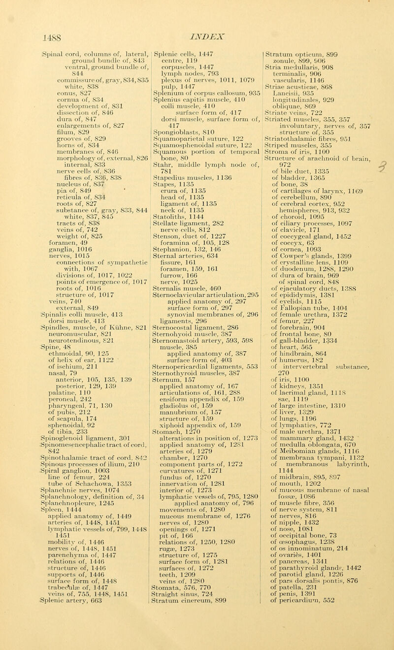 Spinal cord, columns of, lateral, ground bundle of, 843 ventral, ground bundle of, 844 commissure of, gray, 834,835 white, 838 conus, 827 cornua of, 834 developnient of, 831 dissection of, 846 dura of, 847 enlargements of, 827 Slum, 829 grooves of, 829 horns of, 834 membranes of, 846 morphology of, external, 826 internal, 833 nerve cells of, 836 fibres of, 836, 838 nucleus of, 837 pia of, 849 reticula of, 834 roots of, 827 substance of, graj', 833, 844 white, 837, 845 tracts of, 838 veins of, 742 weight of, 825 foramen, 49 ganglia, 1016 nerves, 1015 connections of sjanpathetic with, 1067 divisions of, 1017, 1022 points of emergence of, 1017 roots of, 1016 structure of, 1017 veins, 740 external, 849 Spinalis colli muscle, 413 dorsi muscle, 413 Spindles, muscle, of Kiihne, 821 neuromuscular, 821 neurotendinous, S21 Spine, 48 ethmoidal, 90, 125 of hehx of ear, 1122 of ischium, 211 nasal, 79 anterior, 105, 135, 139 posterior, 129, 139 palatine, 110 peroneal, 242 pharyngeal, 71, 130 of pubis, 212 of scapula, 174 sphenoidal, 92 of tibia, 233 Spinoglenoid ligament, 301 ^Spinomesencephalic tract of cord, 842 Spinothalamic tract of cord. 842 Spinous processes of ilium, 210 Spiral ganglion, 1003 line of femur, 224 tube of Schachowa, 1353 Splanchnic nerves, 1074 Splanchnology, definition of, 34 Splanchnopleure, 1245 Spleen, 1444 applied anatomy of, 1449 arteries of, 1448, 1451 lymphatic vessels of, 799, 1448 1451 mobility of, 1446 nerves of, 1448, 1451 parenchyma of, 1447 relations of, 1446 structure of, 1446 supports of, 1446 surface form of, 1448 trabecLilse of, 1447 veins of, 755, 1448, 1451 Splenic artery, 663 Splenic cells, 1447 centre, 119 corpuscles, 1447 lymj^h nodes, 793 plexus of nerves, 1011, 1079 pulp, 1447 Splenium of corpus callosum, 935 Splenius capitis muscle, 410 colli muscle, 410 surface form of, 417 dorsi muscle, surface form of, 417 Spongioblasts, 810 Squamoparietal suture, 122 Squamosphenoidal suture, 122 Squamous portion of temporal bone, 80 Stahr, middle Ivmph node of, 781 Stapedius muscles, 1136 Stapes, 1135 crura of, 1135 head of, 1135 ligament of, 1135 neck of, 1135 Statoliths, 1144 Stellate ligament, 282 nerve cells, 812 Stenson, duct of, 1227 foramina of, 105, 128 Stephanion, 132, 146 Sternal arteries, 634 fissure, 161 foramen, 159, 161 furrow, 166 nerve, 1025 Sternalis muscle, 460 Sternoclavicular articulation, 295 applied anatomy of, 297 surface form of, 297 synovial membranes of, 296 ligaments, 296 Sternocostal ligament, 286 Sternohyoid muscle, 387 Sternomastoid artery, 593, 598 muscle, 385 applied anatomy of, 387 surface form of, 403 Sternopericardial ligaments, 553 Sternothyroid muscles, 387 Sternum, 157 applied anatomy of, 167 articulations of, 161, 288 ensiform appendix of, 159 gladiolus of, 159 manubrium of, 157 structure of, 159 xiphoid appendix of, 159 Stomach, 1270 alterations in position of, 1273 applied anatomy of, 1281 arteries of, 1279 chamber, 1270 component parts of, 1272 curvatures of, 1271 fundus of, 1270 innervation of, 1281 interior of, 1273 lymphatic vessels of, 795, 1280 applied anatomy of, 796 movements of, 1280 mucous membrane of, 1276 nerves of, 1280 openings of, 1271 pit of, 166 relations of, 1250, 1280 rugae, 1273 structure of, 1275 surface form of, 1281 surfaces of, 1272 teeth, 1209 veins of, 12S0 Stomata, 576, 770 Straight sinus, 724 Stratum cinereum, 899 Stratum opticum, 899 zonule, 899, 906 Stria medullaris, 908 terminalis, 906 vascularis, 1146 Striae acusticae, 868 Lancisii, 935 longitudinales, 929 obliquae, 869 Striate veins, 722 Striated muscles, 355, 357 involuntary, nerves of, 357 struct^ire of, 355 Striatothalamic fibres, 951 Striped muscles, 355 Stroma of iris, 1100 Structure of arachnoid of brain, 972 D of bile duct, 1335 ^ of bladder, 1365 of bone, 38 of cartilages of larynx, 1169 of cerebellum, 890 of cerebral cortex, 952 hemispheres, 913, 932 of choroid, 1095 of ciliary processes, 1097 of clavicle, 171 of coccygeal gland, 1452 of coccyx, 63 of cornea, 1093 of Cowper's glands, 1399 of crystalline lens, 1109 of duodenum, 1288, 1290 of dura of brain, 969 of spinal cord, 848 of ejaculatory ducts, 1388 of epididymis, 1381 of eyelids, 1115 of Fallopian tube, 1404 of female urethra, 1372 of femur, 227 of forebrain, 904 of frontal bone, 80 of gall-bladder, 1334 of heart, 565 of hindbrain, 864 of humerus, 182 of intervertebral substance^, 270 of iris, 1100 of kidneys, 1351 of lacrimal gland, 11 IS sac, 1119 of large intestine, 1310 of liver, 1329 of lungs, 1196 of lymplaatics, 772 of male urethra, 1371 of mammary gland, 1432 of medulla oblongata, 670 of Meibomian glands, 1110 of membrana tympani, 1132 of membranous labyrinth, 1144 of midbrain, 895, 897 of mouth, 1202 of mucous membrane of nasal fossa^, 1086 of muscle fibre, 356 of nerve sj'stem, 811 of nerves, 816 of nipple, 1432 of nose, 1081 of occipital bone, 73 of oesophagus, 1238 of OS innominatum, 214 of ovaries, 1401 of pancreas, 1341 of parathyroid glands, 1442 of parotid gland, 1226 of pars dorsalis pontis, 876 of patella, 231 of penis, 1391 of pericardium, 552