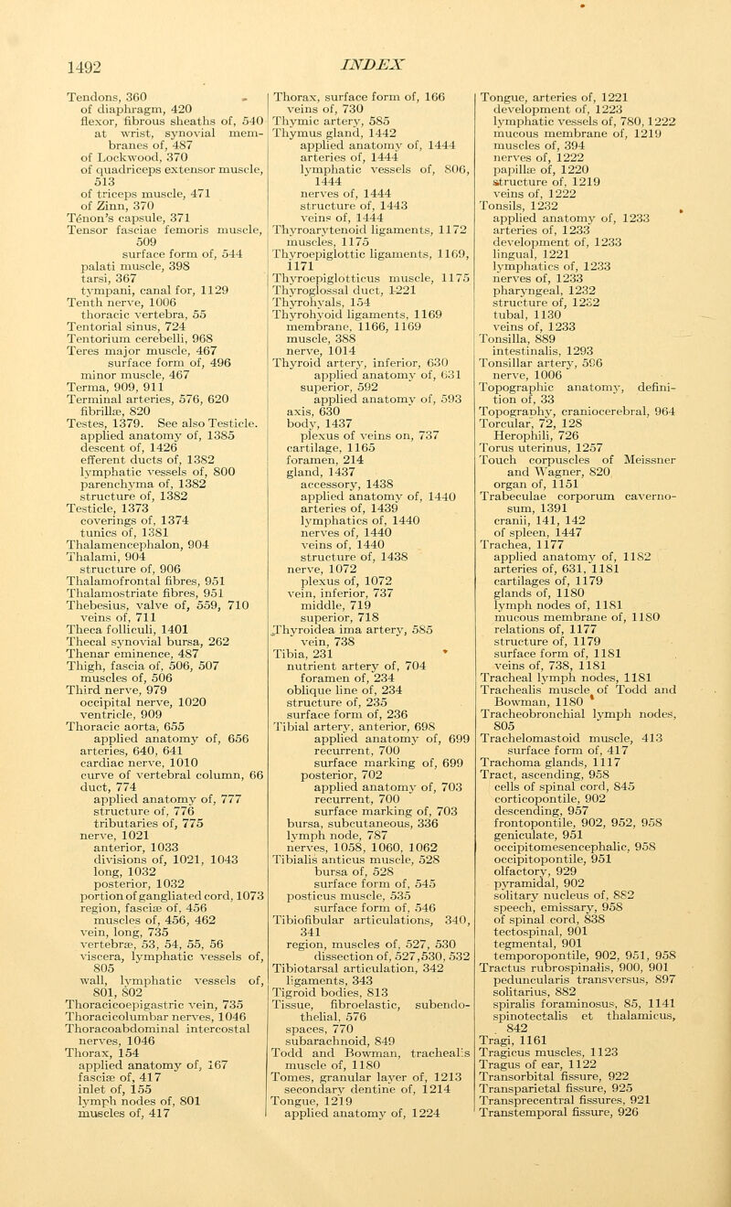 Tendons, 360 of diapliragm, 420 flexor, fibrous sheaths of, 540 at wrist, synovial mem- branes of, 487 of Lockwood, 370 of quadriceps extensor muscle, 513 of triceps muscle, 471 of Zinn, 370 Ttoon's capsule, 371 Tensor fasciae femoris muscle, 509 surface form of, 544 palati muscle, 398 tarsi, 367 tvmpani, canal for, 1129 Tenth nerve, 1006 thoracic vertebra, 55 Tentorial sinus, 724 Tentorium cerebelli, 968 Teres major muscle, 467 surface form of, 496 minor muscle, 467 Terma, 909, 911 Terminal arteries, 576, 620 fibrilla;, 820 Testes, 1379. See also Testicle. applied anatomy of, 1385 descent of, 1426 efferent ducts of, 1382 lymphatic vessels of, 800 parenchyma of, 1382 structure of, 1382 Testicle, 1373 coverings of, 1374 tunics of, 1381 Thalamencephalon, 904 Thalami, 904 structure of, 906 Thalamofrontal fibres, 951 Thalamostriate fibres, 951 Thebesius, valve of, 559, 710 veins of, 711 Theca folliculi, 1401 Thecal synovial bursa, 262 Thenar eminence, 487 Thigh, fascia of, 506, 507 muscles of, 506 Third nerve, 979 occipital nerve, 1020 ventricle, 909 Thoracic aorta, 655 applied anatomy of, 656 arteries, 640, 641 cardiac nerve, 1010 curve of vertebral column, 66 duct, 774 applied anatomy of, 777 structure of, 776 tributaries of, 775 nerve, 1021 anterior, 1033 divisions of, 1021, 1043 long, 1032 posterior, 1032 portion of gangliated cord, 1073 region, fasciae of, 456 muscles of, 456, 462 vein, long, 735 vertebrae, 53, 54, 55, 56 viscera, lymphatic vessels of, 805 wall, Ivniphatic vessels of, 801, 802 Thoracicoepigastric vein, 735 Thoracicolumbar nerves, 1046 Thoracoabdominal intercostal nerves, 1046 Thorax, 154 applied anatomy of, 167 fasciae of, 417 inlet of, 155 lymph nodes of, 801 muscles of, 417 Thorax, surface form of, 166 veins of, 730 Thymic artery, 585 Thymus gland, 1442 applied anatomy of, 1444 arteries of, 1444 lymphatic vessels of, 806, 1444 nerves of, 1444 structure of, 1443 veins of, 1444 Thyroarj'tenoid ligaments, 1172 muscles, 1175 Thyroepiglottic ligaments, 1169, 1171 Thj^roepiglotticus muscle, 1175 Thyroglossal duct, 1-221 Thyrohyals, 154 Thyrohyoid ligaments, 1169 membrane, 1166, 1169 muscle, 388 nerve, 1014 Thyroid arterjr, inferior, 630 applied anatomy of, 631 superior, 592 applied anatomy of, 593 axis, 630 body, 1437 plexus of veins on, 737 cartilage, 1165 foramen, 214 gland, 1437 accessory, 1438 applied anatomy of, 1440 arteries of, 1439 l3'mphatics of, 1440 nerves of, 1440 veins of, 1440 structure of, 1438 nerve, 1072 plexus of, 1072 vein, inferior, 737 middle, 719 superior, 718 Jhyroidea ima artery, 585 vein, 738 Tibia, 231 nutrient artery of, 704 foramen of, 234 obhque line of, 234 structure of, 235 surface form of, 236 Tibial artery, anterior, 698 applied anatomy of, 699 recurrent, 700 surface marking of, 699 posterior, 702 applied anatomy of, 703 recurrent, 700 surface marking of, 703 bursa, subcutaneous, 336 Ivmph node, 787 nerves, 1058, 1060, 1062 Tibialis anticus muscle, 528 bursa of, 528 surface form of, 545 jjosticus muscle, 535 surface form of, 546 Tibiofibular articulations, 340, 341 region, muscles of, 527, 530 dissection of, 527,530, 532 Tibiotarsal articulation, 342 ligaments, 343 Tigroid bodies, 813 Tissue, fibroelastic, subendo- thelial, 576 spaces, 770 subarachnoid, 849 Todd and Bowman, trachealis muscle of, 1180 Tomes, granular layer of, 1213 secondary dentine of, 1214 Tongue, 1219 applied anatomy of, 1224 Tongue, arteries of, 1221 development of, 1223 lymphatic vessels of, 780,1222 mucous membrane of, 1219 muscles of, 394 nerves of, 1222 papillae of, 1220 structure of, 1219 veins of, 1222 Tonsils, 1232 applied anatomy of, 1233 arteries of, 1233 development of, 1233 lingual, 1221 lymphatics of, 1233 nerves of, 1233 pharyngeal, 1232 structure of, 12S2 tubal, 1130 veins of, 1233 Tonsilla, 889 intestinalis, 1293 Tonsillar artery, 586 nerve, 1006 Topographic anatomy, defini- tion of, 33 Topography, craniocerebral, 964 Torcular, 72, 128 Herophili, 726 Torus uterinus, 1257 Touch corpuscles of Meissner and Wagner, 820 organ of, 1151 Trabeculae corporum caverno- sum, 1391 cranii, 141, 142 of spleen, 1447 Trachea, 1177 applied anatomy of, 1182 arteries of, 631, 1181 cartilages of, 1179 glands of, 1180 lymph nodes of, 1181 mucous membrane of, 1180 relations of, 1177 structure of, 1179 surface form of, 1181 veins of, 738, 1181 Tracheal lymph nodes, 1181 Trachealis muscle of Todd and Bowman, 1180 * Tracheobronchial lymph nodes, 805 Trachelomastoid muscle, 413 surface form of, 417 Trachoma glands, 1117 Tract, ascending, 958 cells of spinal cord, 845 corticopontile, 902 descending, 957 frontopontile, 902, 952, 958 geniculate, 951 occipitomesencephalic, 958 occipitoiDontile, 951 olfactory, 929 pyramidal, 902 solitary nucleus of, 882 speech, emissary, 958 of spinal cord, 838 tectospinal, 901 tegmental, 901 temporopontile, 902, 951, 958 Tractus rubrospinalis, 900, 901 peduncularis transversus, 897 solitarius, 882 spiralis foraminosus, 85, 1141 spinotectalis et thalamicus, 842 Tragi, 1161 Tragicus muscles, 1123 Tragus of ear, 1122 Transorbital fissure, 922 Transparietal fissure, 925 Transprecentral fissures, 921 Transtemporal fissure, 926