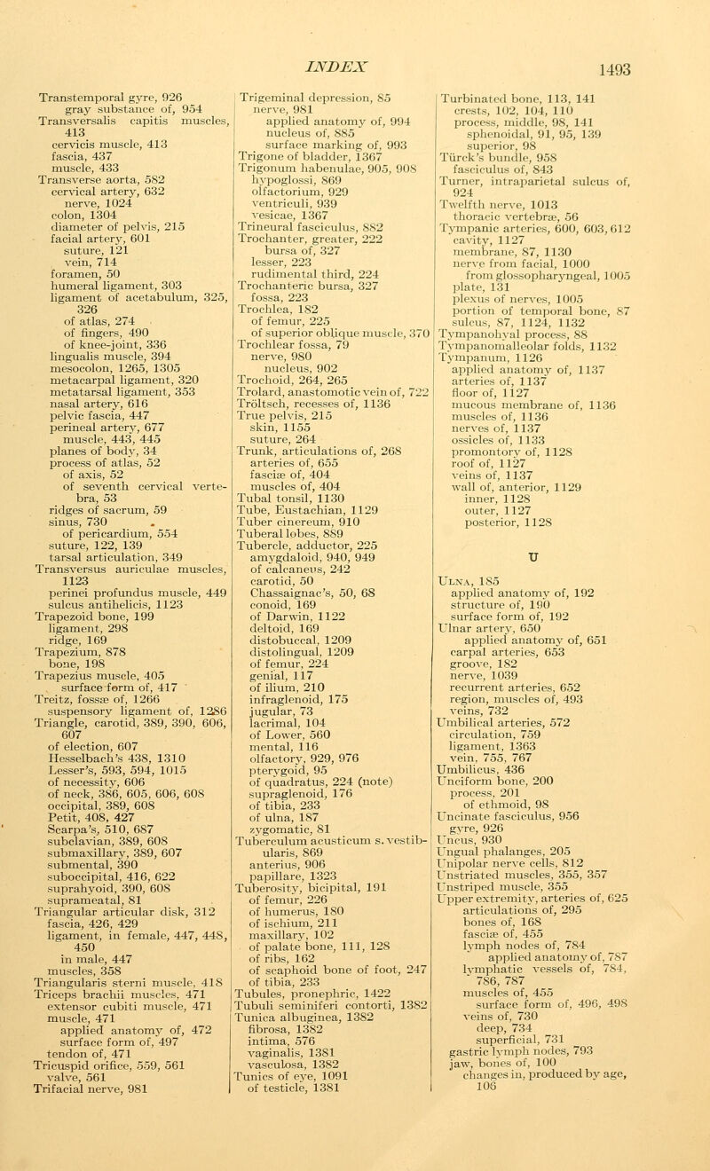 Transtemporal gyre, 926 gray substance of, 954 Transversalis capitis muscles, 413 cervicis muscle, 413 fascia, 437 muscle, 433 Transverse aorta, 582 cervical artery, 632 nerve, 1024 colon, 1304 diameter of pelvis, 215 facial artery, 601 suture, 121 vein, 714 foramen, 50 humeral ligament, 303 ligament of acetabulum, 325, 326 of atlas, 274 of fingers, 490 of knee-joint, 336 lingualis muscle, 394 mesocolon, 1265, 1305 metacarpal ligament, 320 metatarsal ligament, 353 nasal artery, 616 pelvic fascia, 447 perineal artery, 677 muscle, 443, 445 planes of body, 34 process of atlas, 52 of axis, 52 of seventh cervical verte- bra, 53 ridges of sacrum, 59 sinus, 730 of pericardium, 554 suture, 122, 139 tarsal articulation, 349 Transversus auriculae muscles, 1123 perinei profundus muscle, 449 sulcus antihelicis, 1123 Trapezoid bone, 199 ligament, 298 ridge, 169 Trapezium, 878 bone, 198 Trapezius muscle, 405 surface form of, 417 Treitz, fossaj of, 1266 suspensory ligament of, 12S6 Triangle, carotid, 389, 390, 606, 607 of election, 607 Hesselbach's 438, 1310 Lessor's, 593, 594, 1015 of necessity, 606 of neck, 386, 605, 606, 608 occipital, 389, 608 Petit, 408, 427 Scarpa's, 510, 687 subclavian, 389, 608 submaxillary, 389, 607 submental, 390 suboccipital, 416, 622 suprahyoid, 390, 608 suprameatal, 81 Triangular articular disk, 312 fascia, 426, 429 ligament, in female, 447, 448, 450 in male, 447 muscles, 358 Triangularis sterni muscle, 418 Triceps brachii muscles, 471 extensor cubiti muscle, 471 muscle, 471 applied anatomy of, 472 surface form of, 497 tendon of, 471 Tricuspid orifice, 559, 561 valve, 561 Trifacial nerve, 981 Trigeminal depression, 85 nerve, 981 applied anatomy of, 994 nucleus of, 885 surface marking of, 993 Trigone of bladder, 1367 Trigonum habenulae, 905, 908 hj'poglossi, 869 olfactorium, 929 ventriculi, 939 vesicae, 1367 Trineural fasciculus, 882 Trochanter, greater, 222 bursa of, 327 lesser, 223 rudimental third, 224 Trochanteric bursa, 327 fossa, 223 Trochlea, 182 of femur, 225 of superior oblique muscle, 370 Trochlear fossa, 79 nerve, 980 nucleus, 902 Trochoid, 264, 265 Trolard, anastomotic vein of, 722 Troltsch, recesses of, 1136 True pelvis, 215 skin, 1155 suture, 264 Trunk, articulations of, 268 arteries of, 655 fasciae of, 404 muscles of, 404 Tubal tonsil, 1130 Tube, Eustachian, 1129 Tuber cinereum, 910 Tuberal lobes, 889 Tubercle, adductor, 225 amygdaloid, 940, 949 of calcaneus, 242 carotid, 50 Chassaignac's, 50, 68 conoid, 169 of Darwin, 1122 deltoid, 169 distobuccal, 1209 distolingual, 1209 of femur, 224 genial, 117 of ilium, 210 infraglenoid, 175 jugular, 73 lacrimal, 104 of Lower, 560 mental, 116 olfactory, 929, 976 pterygoid, 95 of qiiadratus, 224 (note) supraglenoid, 176 of tibia, 233 of ulna, 187 zygomatic, 81 Tuberculum acusticum s. vestib- ularis, 869 anterius, 906 papillare, 1323 Tuberosity, bicipital, 191 of femur, 226 of humerus, 180 of ischium, 211 maxillary, 102 of palate bone, 111, 128 of ribs, 162 of scaphoid bone of foot, 247 of tibia, 233 Tubules, pronephric, 1422 Tubuli seminiferi contorti, 1382 Tunica albtiginea, 1382 fibrosa, 1382 intima, 576 vaginalis, 1381 vasculosa, 1382 Tunics of eve, 1091 of testicle, 1381 Turbinated bone, 113, 141 crests, 102, 104, 110 process, middle, 98, 141 sphenoidal, 91, 95, 139 superior, 98 Tiirck's bundle, 958 fasciculus of, 843 Turner, intraparietal sulcus of, 924 Twelfth nerve, 1013 thoracic vertebrae, 56 Tympanic arteries, 600, 603,612 cavity, 1127 membrane, 87, 1130 nerve from facial, 1000 from glossopharyngeal, 1005 plate, 131 Ijlexus of nerves, 1005 portion of temporal bone, 87 sulcus, 87, 1124, 1132 Tympanohyal process, 88 Tympanonialleolar folds, 1132 Tympanum, 1126 applied anatomy of, 1137 arteries of, 1137 floor of, 1127 mucous membrane of, 1136 muscles of, 1136 nerves of, 1137 ossicles of, 1133 promontorv of, 1128 roof of, 1127 veins of, 1137 wall of, anterior, 1129 inner, 1128 outer, 1127 posterior, 1128 U Ulna, 185 applied anatomy of, 192 structure of, 190 surface form of, 192 Ulnar artery, 650 applied anatomy of, 651 carpal arteries, 653 groove, 182 nerve, 1039 recurrent arteries, 652 region, muscles of, 493 veins, 732 LTmbilical arteries, 572 circulation, 759 ligament, 1363 vein, 755, 767 Umbilicus, 436 Unciforni bone, 200 process, 201 of ethmoid, 98 Uncinate fasciculus, 956 gvre, 926 I'ncus, 930 Ungual phalanges, 205 Unipolar nerve cells, 812 t'nstriated muscles, 355, 357 L'nstriped muscle, 355 Upper extremity, arteries of, 625 articulations of, 295 bones of, 168 fasciae of, 455 lymph nodes of, 784 applied anatomy of, 787 Ivmphatic vessels of, 784, ' 786, 787 muscles of, 455 surface form of, 496, 498 veins of, 730 deep, 734 superficial, 731 gastric lymph nodes, 793 jaw, bones of, 100 changes in, produced by age, 106