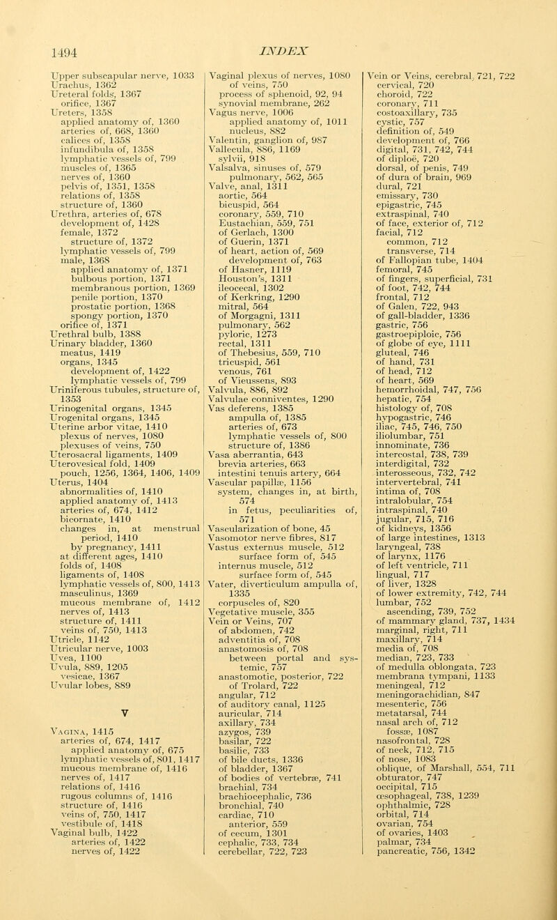 Upper subscapular nerve, 1033 Urachus, 1362 Ureteral folds, 1367 orifice, 1367 Ureters, 1358 applied anatomy of, 1360 arteries of, 668, 1360 calices of, 1358 infundibula of, 1358 lymphatic vessels of, 799 muscles of, 1365 nerves of, 1360 pehds of, 1351, 1358 relations of, 1358 structure of, 1360 Urethra, arteries of, 678 development of, 1428 female, 1372 structure of, 1372 Ivmphatic vessels of, 799 male, 1368 applied anatomy of, 1371 bulbous portion, 1371 membranous portion, 1369 penile portion, 1370 prostatic portion, 1368 spongy portion, 1370 orifice of, 1371 Urethral bulb, 1388 Urinary bladder, 1360 meatus, 1419 organs, 1345 development of, 1422 lymphatic vessels of, 799 Uriniferous tubules, structure of, 1353 Urinogenital organs, 1345 Urogenital organs, 1345 Uterine arbor vitae, 1410 plexus of nerves, 1080 plexuses of veins, 750 Uterosacral ligaments, 1409 Uterovesical fold, 1409 pouch, 1256, 1364, 1406, 1409 Uterus, 1404 abnormalities of, 1410 applied anatomy of, 1413 arteries of, 674, 1412 bicornate, 1410 changes in, at menstrual period, 1410 by pregnancy, 1411 at different ages, 1410 folds of, 1408 ligaments of, 1408 lymphatic vessels of, 800, 1413 masculinus, 1369 mucous membrane of, 1412 nerves of, 1413 structure of, 1411 veins of, 750, 1413 Utricle, 1142 Utricular nerve, 1003 Uvea, 1100 Uvula, 889, 1205 vesicae, 1367 Uvular lobes, 889 Vagina, 1415 arteries of, 674, 1417 applied anatomy of, 675 lymphatic vessels of, 801, 1417 mucous membrane of, 1416 nerves of, 1417 relations of, 1416 rugous columns of, 1416 structure of, 1416 veins of, 750, 1417 vestibule of, 1418 Vaginal bulb, 1422 arteries of, 1422 nerves of, 1422 Vaginal plexus of nerves, 1080 of veins, 750 process of sphenoid, 92, 94 synovial membrane, 262 Vagus nerve, 1006 applied anatomy of, 1011 nucleus, 882 Valentin, ganglion of, 987 Vallecula, 886, 1169 sylvii, 918 Valsalva, sinuses of, 579 pulrnonary, 562, 565 Valve, anal, 1311 aortic, 564 bicuspid, 564 coronary, 559, 710 Eustachian, 559, 751 of Gerlach, 1300 of Guerin, 1371 of heart, action of, 569 development of, 763 of Hasner, 1119 Houston's, 1311 ileocecal, 1302 of Kerkring, 1290 mitral, 564 of Morgagni, 1311 pulmonary, 562 pyloric, 1273 rectal, 1311 of Thebesius, 559, 710 tricuspid, 561 venous, 761 of Vieussens, 893 Valvula, 886, 892 Valvulae conniventes, 1290 Vas deferens, 1385 ampulla of, 1385 arteries of, 673 lymphatic vessels of, 800 structure of, 1386 Vasa aberrantia, 643 brevia arteries, 663 intestini tenuis artery, 664 Vascular papillae, 1156 system, changes in, at birth, 574 in fetus, peculiarities of, 571 Vascularization of bone, 45 Vasomotor nerve fibres, 817 Vastus externus muscle, 512 surface form of, 545 internus muscle, 512 surface form of, 545 Vater, diverticulum ampulla of, 1335 corpuscles of, 820 Vegetative muscle, 355 Vein or Veins, 707 of abdomen, 742 adventitia of, 708 anastomosis of, 708 between portal and sys- temic, 757 anastomotic, posterior, 722 of Trolard, 722 angular, 712 of auditory canal, 1125 auricular, 714 axillary, 734 azygos, 739 basilar, 722 basihc, 733 of bile ducts, 1336 of bladder, 1367 of bodies of vertebrae, 741 brachial, 734 brachiocephalic, 736 bronchial, 740 cardiac, 710 anterior, 559 of cecum, 1301 cephalic, 733, 734 cerebellar, 722, 723 Vein or Veins, cerebral, 721, 722 cervical, 720 choroid, 722 coronary, 711 costoaxillary, 735 cystic, 757 definition of, 549 development of, 766 digital, 731, 742, 744 of diploe, 720 dorsal, of penis, 749 of dura of brain, 969 dural, 721 emissary, 730 epigastric, 745 extraspinal, 740 of face, exterior of, 712 facial, 712 common, 712 transverse, 714 of Fallopian tube, 1404 femoral, 745 of fingers, superficial, 731 of foot, 742, 744 frontal, 712 of Galen, 722, 943 of gall-bladder, 1336 gastric, 756 gastroepiploic, 756 of globe of eye, 1111 gluteal, 746 of hand, 731 of head, 712 of heart, 569 hemorrhoidal, 747, 756 hepatic, 754 histology of, 708 hypogastric, 746 iliac, 745, 746, 750 iliolumbar, 751 innominate, 736 intercostal, 738, 739 interdigital, 732 interosseous, 732, 742 intervertebral, 741 intima of, 708 intralobular, 754 intraspinal, 740 jugular, 715, 716 of kidneys, 1356 of large intestines, 1313 laryngeal, 738 of lar3rnx, 1176 of left ventricle, 711 lingual, 717 of liver, 1328 of lower extremity, 742, 744 lumbar, 752 ascending, 739, 752 of mammary gland, 737, 1434 marginal, right, 711 maxillary, 714 media of, 708 median, 723, 733 of medulla oblongata, 723 membrana tj'mpani, 1133 meningeal, 712 meningorachidian, 847 mesenteric, 756 metatarsal, 744 nasal arch of, 712 fossffi, 1087 nasofrontal, 728 of neck, 712, 715 of nose, 1083 oblique, of Marshall, 554, 711 obturator, 747 occipital, 715 oesophageal, 738, 1239 ophthalmic, 728 orbital, 714 ovarian, 754 of ovaries, 1403 palmar, 734 pancreatic, 756, 1342