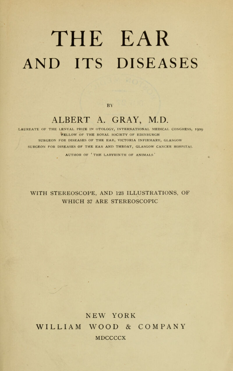 THE EAR AND ITS DISEASES BY ALBERT A. GRAY, M.D. LAUREATE OF THE LENVAL PRIZE IN OTOLOGY, INTERNATIONAL MEDICAL CONGRESS, 1909 FELLOW OF THE ROYAL SOCIETY OF EDINBURGH SURGEON FOR DISEASES OF THE EAR, VICTORIA INFIRMARY, GLASGOW SURGEON FOR DISEASES OF THE EAR AND THROAT, GLASGOW CANCER HOSPITAL AUTHOR OF 'THE LABYRINTH OF ANIMALS ' WITH STEREOSCOPE, AND 123 ILLUSTRATIONS, OF WHICH 37 ARE STEREOSCOPIC NEW YORK WILLIAM WOOD & COMPANY MDCCCCX