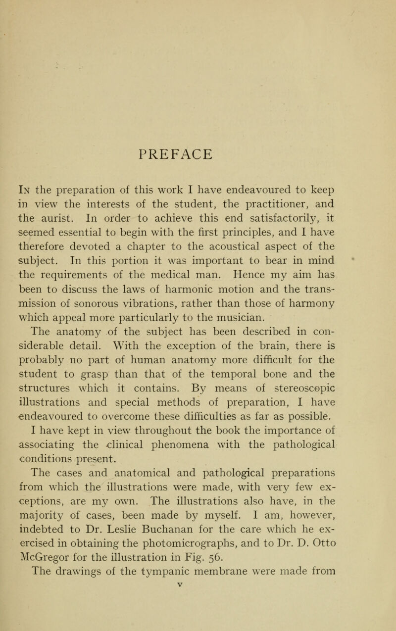 PREFACE In the preparation of this work I have endeavoured to keep in view the interests of the student, the practitioner, and the aurist. In order to achieve this end satisfactorily, it seemed essential to begin with the first principles, and I have therefore devoted a chapter to the acoustical aspect of the subject. In this portion it was important to bear in mind the requirements of the medical man. Hence my aim has been to discuss the laws of harmonic motion and the trans- mission of sonorous vibrations, rather than those of harmony which appeal more particularly to the musician. The anatomy of the subject has been described in con- siderable detail. With the exception of the brain, there is probably no part of human anatomy more difficult for the student to grasp than that of the temporal bone and the structures which it contains. By means of stereoscopic illustrations and special methods of preparation, I have endeavoured to overcome these difficulties as far as possible. I have kept in view throughout the book the importance of associating the -clinical phenomena with the pathological conditions present. The cases and anatomical and pathological preparations from which the illustrations were made, with very few ex- ceptions, are my own. The illustrations also have, in the majority of cases, been made by myself. I am, however, indebted to Dr. Leslie Buchanan for the care which he ex- ercised in obtaining the photomicrographs, and to Dr. D. Otto McGregor for the illustration in Fig. 56. The drawings of the tympanic membrane were made from