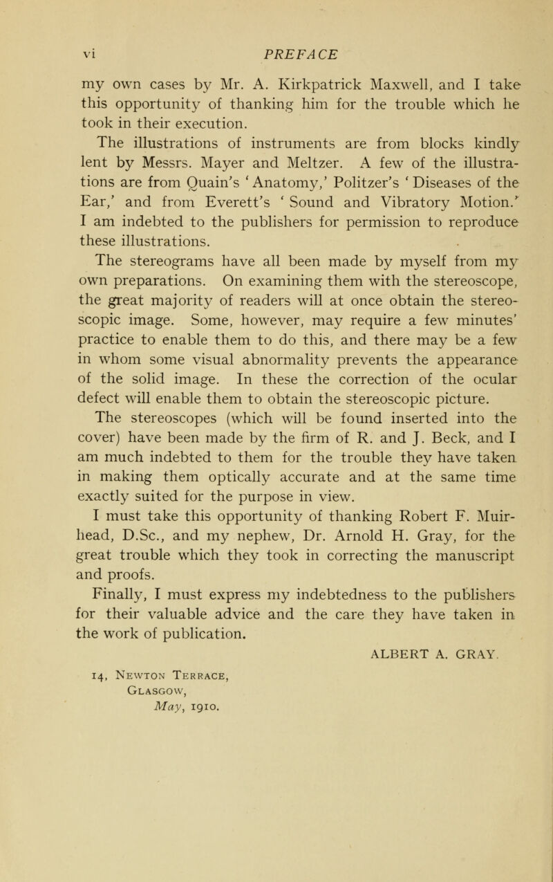 my own cases by Mr. A. Kirkpatrick Maxwell, and I take this opportunity of thanking him for the trouble which he took in their execution. The illustrations of instruments are from blocks kindly lent by Messrs. Mayer and Meltzer. A few of the illustra- tions are from Quain's 'Anatomy/ Politzer's 'Diseases of the Ear/ and from Everett's ' Sound and Vibratory Motion/ I am indebted to the publishers for permission to reproduce these illustrations. The stereograms have all been made by myself from my own preparations. On examining them with the stereoscope, the great majority of readers will at once obtain the stereo- scopic image. Some, however, may require a few minutes' practice to enable them to do this, and there may be a few in whom some visual abnormality prevents the appearance of the solid image. In these the correction of the ocular defect will enable them to obtain the stereoscopic picture. The stereoscopes (which will be found inserted into the cover) have been made by the firm of R. and J. Beck, and I am much indebted to them for the trouble they have taken in making them optically accurate and at the same time exactly suited for the purpose in view. I must take this opportunity of thanking Robert F. Muir- head, D.Sc, and my nephew, Dr. Arnold H. Gray, for the great trouble which they took in correcting the manuscript and proofs. Finally, I must express my indebtedness to the publishers for their valuable advice and the care they have taken in the work of publication. ALBERT A. GRAY. 14, Newton Terrace, Glasgow, May, 1910.