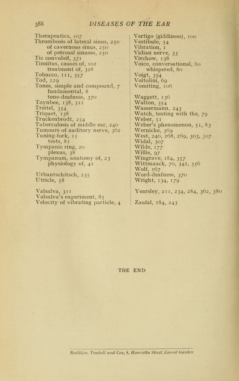 Therapeutics, 107 Thrombosis of lateral sinus, 250 of cavernous sinus, 250 of petrosal sinuses, 250 Tic convulsif, 371 Tinnitus, causes of, 102 treatment of, 328 Tobacco, in, 357 Tod, 129 Tones, simple and compound, 7 fundamental, 8 tone-deafness, 370 Toynbee, 138, 311 Treitel, 354 Triquet, 138 Truckenbrodt, 254 Tuberculosis of middle ear, 240 Tumours of auditory nerve, 362 Tuning-fork, 15 tests, 81 Tympanic ring, 20 plexus, 38 Tympanum, anatomy of, 23 physiology of, 41 Urbantschitsch, 235 Utricle, 58 Valsalva, 311 Valsalva's experiment, 85 Velocity of vibrating particle, 4 Vertigo (giddiness), 100 Vestibule, 54 Vibration, 1 Vidian nerve, ^^ Virchow, 138 Voice, conversational, 80 whispered, 80 Voigt, 354 Voltolini, 69 Vomiting, 106 Waggett, 136 Walton, 354 Wassermann, 243 Watch, testing with the, 79 Weber, 5 1 Weber's phenomenon, 51, 83 Wernicke, 369 West, 240, 268, 269, 303, 507 Widal, 307 Wilde, 177 Willis, 97 Wingrave, 184, 357 Wittmaack, 70, 342, 356 Wolf, 167 Word-deafness, 370 Wright, 134, 179 Yearsley, 211, 234, 284, 362, 380 Zaufal, 184, 243 THE END Bailliere, Tindall and Cox, 8, Henrietta Street, Corent Garden