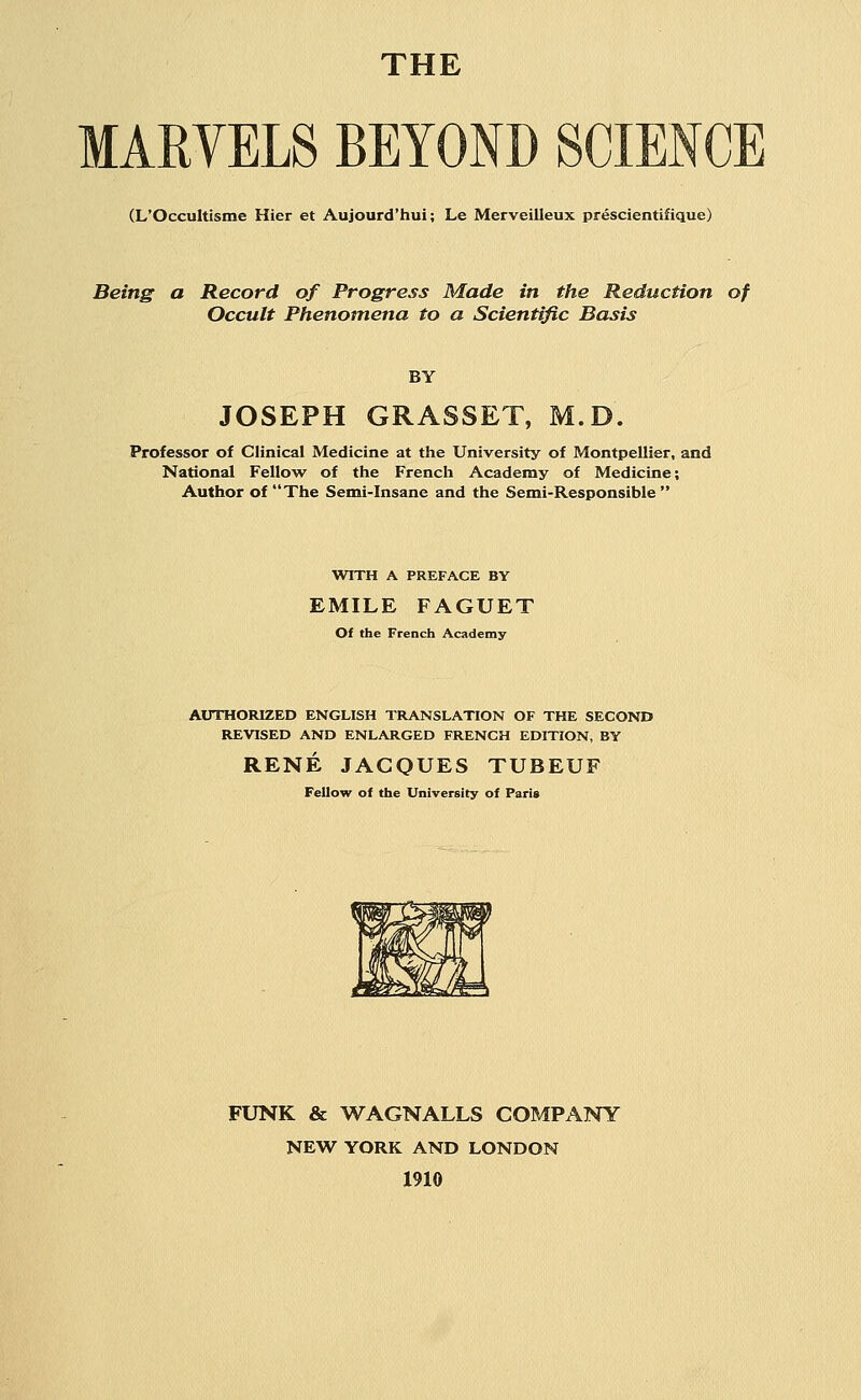 THE MARVELS BEYOND SCIENCE (L'Occultisme Hier et Aujourd'hui; Le Merveilleux prescientifique) Being a Record of Progress Made in the Reduction of Occult Phenomena to a Scientific Basis BY JOSEPH GRASSET, M.D. Professor of Clinical Medicine at the University of Montpellier, and National Fellow of the French Academy of Medicine; Author of The Semi-Insane and the Semi-Responsible WITH A PREFACE BY EMILE FAGUET Of the French Academy AUTHORIZED ENGLISH TRANSLATION OF THE SECOND REVISED AND ENLARGED FRENCH EDITION, BY RENE JACQUES TUBEUF Fellow of the University of Paris FUNK & WAGNALLS COMPANY NEW YORK AND LONDON 1910