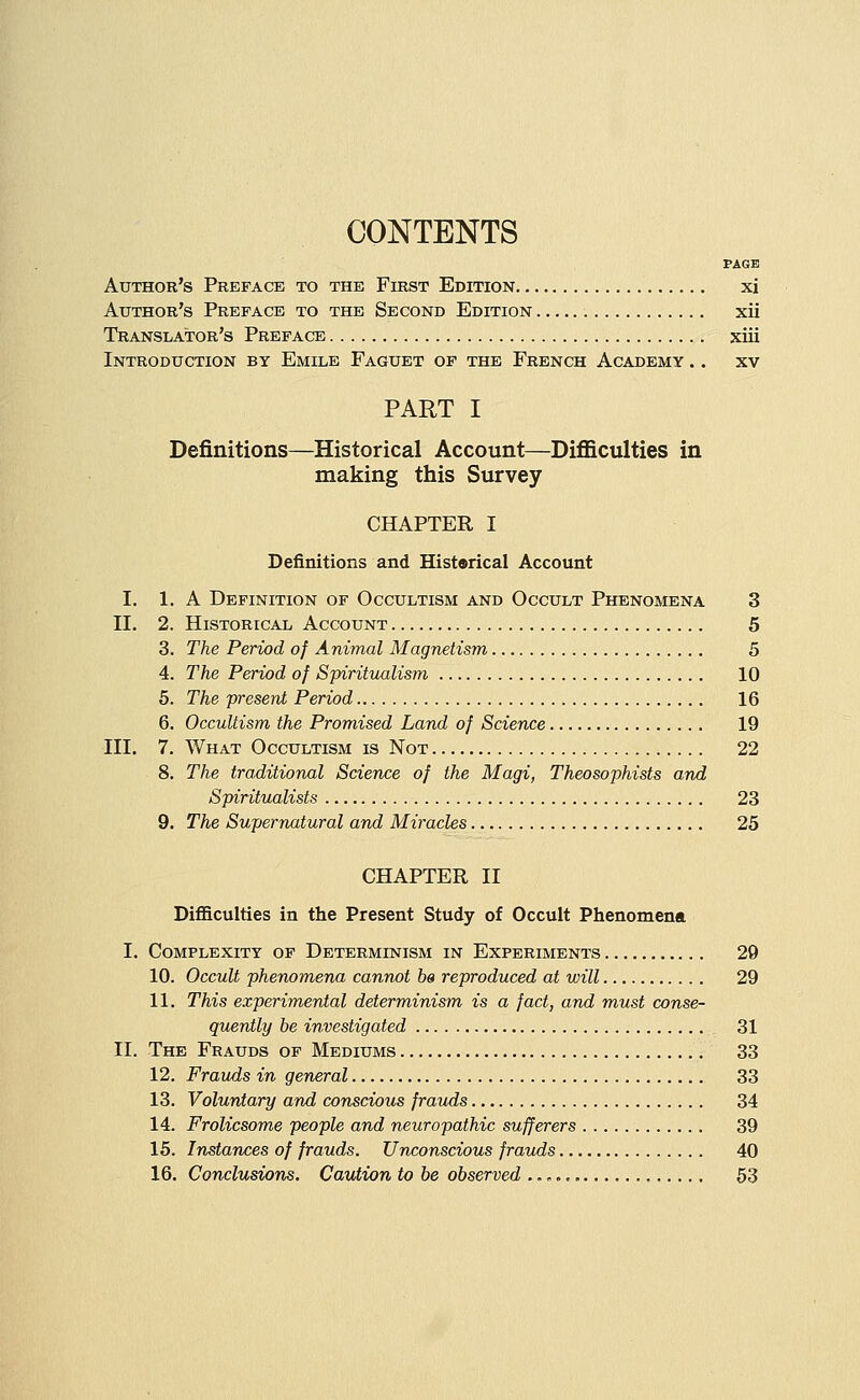 PAGE Author's Preface to the First Edition xi Author's Preface to the Second Edition xii Translator's Preface xiii Introduction by Emile Faguet of the French Academy .. xv PART I Definitions—Historical Account—Difficulties in making this Survey CHAPTER I Definitions and Historical Account I. 1. A Definition of Occultism and Occult Phenomena 3 II. 2. Historical Account 5 3. The Period of Animal Magnetism 5 4. The Period of Syiritualism 10 5. The present Period 16 6. Occultism the Promised Land of Science 19 III. 7. What Occultism is Not 22 8. The traditional Science of the Magi, Theosophists and Spiritualists 23 9. The Supernatural and Miracles 25 CHAPTER II Difficulties in the Present Study of Occult Phenomena I. Complexity of Determinism in Experiments 29 10. Occult phenomena cannot be reproduced at will 29 11. This experimental determinism is a fact, and must conse- quently be investigated 31 II. The Frauds of Mediums 33 12. Frauds in general 33 13. Voluntary and conscious frauds 34 14. Frolicsome people and neuropathic sufferers 39 15. Instances of frauds. Unconscious frauds 40 16. Conclusions. Caution to be observed 53