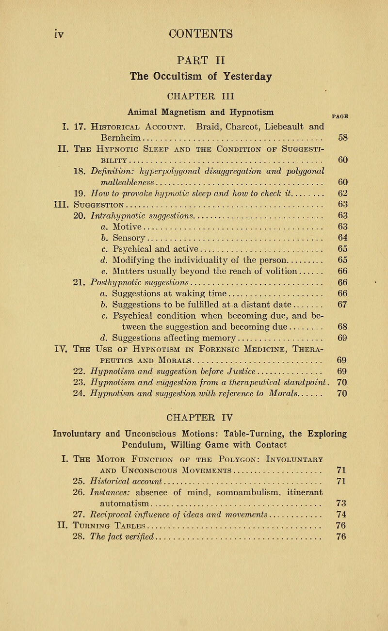 PART II The Occultism of Yesterday CHAPTER III Animal Magnetism and Hypnotism ^^^^ I. 17. Historical Account. Braid, Charcot, Liebeault and Bernheim 58 II. The Hypnotic Sleep and the Condition of Suggesti- bility 60 18. Definition: hyperpolygonal disaggregation and polygonal malleableness 60 19. Hoiu to provoke hypnotic sleep and how to check it 62 III. Suggestion 63 20. Intrahypnotic suggestions 63 a. Motive 63 h. Sensory 64 c. Psychical and active 65 d. Modifying the individuality of the person 65 e. Matters usually beyond the reach of volition 66 21. Posthypnotic suggestions 66 a. Suggestions at waking time 66 h. Suggestions to be fulfilled at a distant date 67 c. Psychical condition when becoming due, and be- tween the suggestion and becoming due 68 d. Suggestions affecting memory 69 IV. The Use of Hypnotism in Forensic Medicine, Thera- peutics AND Morals 69 22. Hypnotism and suggestion before Justice 69 23. Hypnotism and suggestion from a therapeutical standpoint. 70 24. Hypnotism and suggestion with reference to Morals 70 CHAPTER IV Involuntary and Unconscious Motions: Table-Turning, the Exploring Pendulum, Willing Game with Contact I. The Motor Function of the Polygon: Involuntary AND Unconscious Movements 71 25. Historical account 71 26. Instances: absence of mind, somnambulism, itinerant automatism 73 27. Reciprocal influence of ideas and movements 74 II. Turning Tables 76 28. The fact verified 76