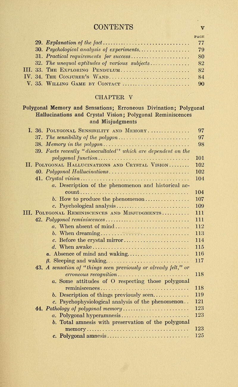 PAGE 29. Explanation of the fact 77 30. Psychological analysis of experiments 79 31. Practical requirements for success 80 32. The unequal aptitudes of various subjects 82 III. 33. The Exploring Pendulum 82 IV. 34. The Conjurer's Wand 84 V. 35. Willing Game by Contact 90 CHAPTER V Polygonal Memory and Sensations; Erroneous Divination; Polygonal Hallucinations and Crystal Vision; Polygonal Reminiscences and Mis judgments I. 36. Polygonal Sensibility and Memory 97 37. The sensibility of the polygon 97 38. Mennory in the polygon 98 39. Facts recently disoccultated which are dependent on the polygonal function 101 II. Polygonal Hallucinations and Crystal Vision 102 40. Polygonal Hallucinations 102 41. Crystal vision 104 a. Description of the phenomenon and historical ac- count 104 6. How to produce the phenomenon 107 c. Psychological analysis 109 III, Polygonal Reminiscences and Mis judgments Ill 42. Polygonal reminiscences Ill a. When absent of mind 112 b. When dreaming 113 c. Before the crystal mirror 114 d. When awake 115 a. Absence of mind and waking 116 /3. Sleeping and waking 117 43. A sensation of things seen previously or already felt, or erroneous recognition 118 a. Some attitudes of O respecting those polygonal reminiscences 118 6. Description of things previously seen 119 c. Psychophysiological analysis of the phenomenon. . 121 44. Pathology of polygonal memory 123 a. Polygonal hyperamnesis 123 h. Total amnesis with preservation of the polygonal memory 123 c. Polygonal amnesis 125
