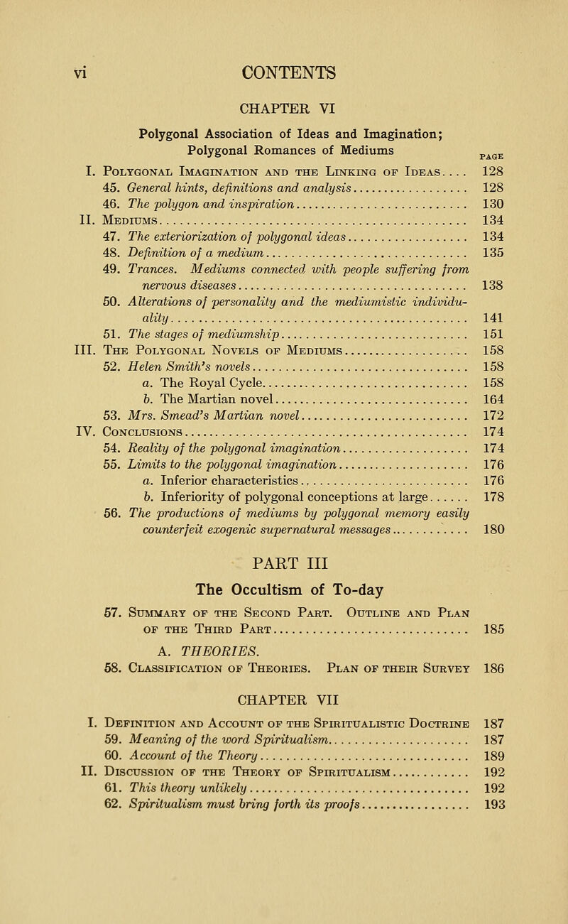 CHAPTER VI Polygonal Association of Ideas and Imagination; Polygonal Romances of Mediums ^^^^ I. Polygonal Imagination and the Linking of Ideas .... 128 45. General hints, definitions and analysis 128 46. The polygon and inspiration 130 II. Mediums 134 47. The exteriorization of polygonal ideas 134 48. Definition of a medium 135 49. Trances. Mediums connected, with people suffering from nervous diseases 138 50. Alterations of personality and the mediumistic individu- ality 141 51. The stages of mediumship 151 III. The Polygonal Novels op Medixims 158 52. Helen Smith's navels 158 a. The Royal Cycle 158 b. The Martian novel 164 53. Mrs. Smead's Martian novel 172 IV. Conclusions 174 54. Reality of the polygonal imagination 174 55. Limits to the polygonal imagination 176 a. Inferior characteristics 176 6. Inferiority of polygonal conceptions at large 178 ■ 56. The productions of mediums by polygonal memory easily counterfeit exogenic supernatural messages 180 PART III The Occultism of To-day 67. Summary op the Second Part. Outline and Plan op the Third Part 185 A. THEORIES. 58. Classipication op Theories. Plan op their Survey 186 CHAPTER VII I. Definition and Account of the Spiritualistic Doctrine 187 59. Meaning of the word Spiritualism 187 60. Account of the Theory 189 II. Discussion of the Theory of Spiritualism 192 61. This theory unlikely 192 62. Spiritualism must bring forth its proofs 193