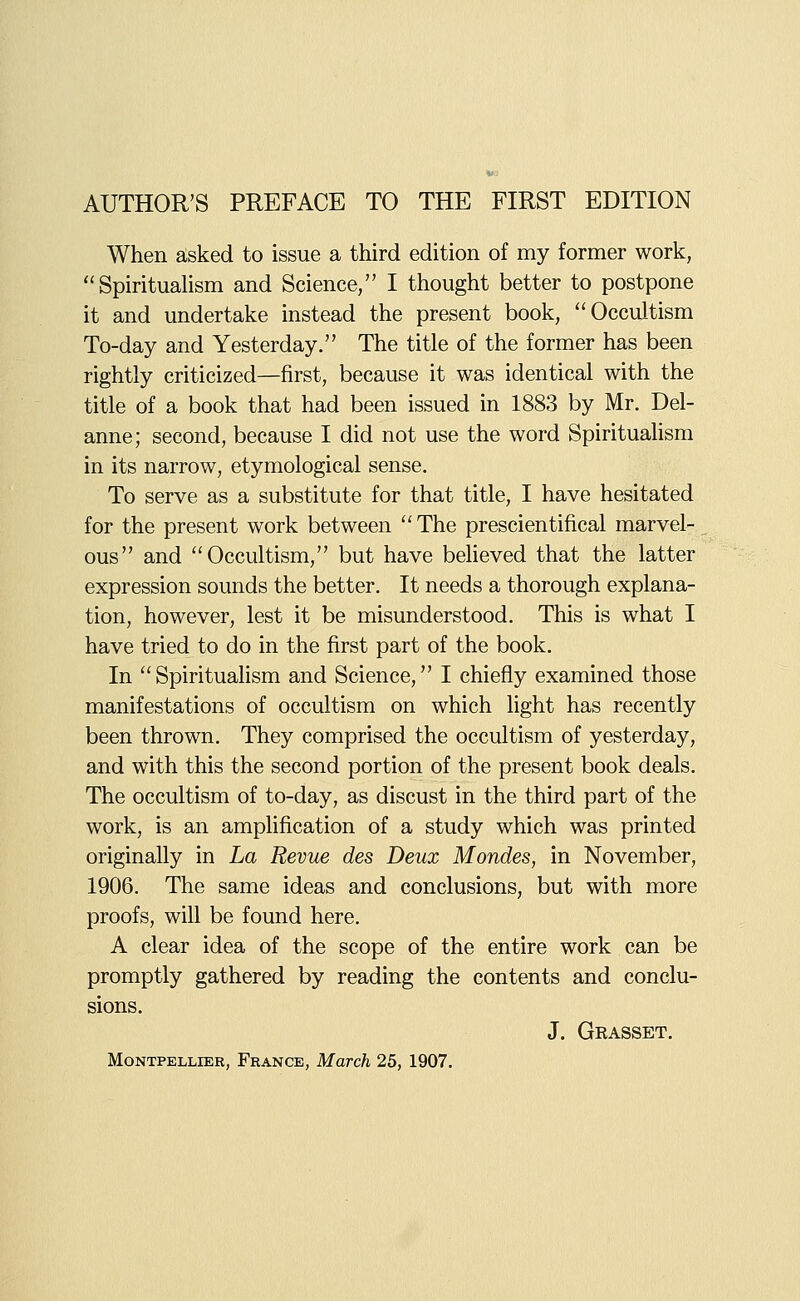 When asked to issue a third edition of my former work, SpirituaUsm and Science, I thought better to postpone it and undertake instead the present book, Occultism To-day and Yesterday. The title of the former has been rightly criticized—first, because it was identical with the title of a book that had been issued in 1883 by Mr. Del- anne; second, because I did not use the word Spiritualism in its narrow, etymological sense. To serve as a substitute for that title, I have hesitated for the present work between '' The prescientifical marvel- ous and Occultism, but have beheved that the latter expression sounds the better. It needs a thorough explana- tion, however, lest it be misunderstood. This is what I have tried to do in the first part of the book. In  Spiritualism and Science, I chiefly examined those manifestations of occultism on which light has recently been thrown. They comprised the occultism of yesterday, and with this the second portion of the present book deals. The occultism of to-day, as discust in the third part of the work, is an amplification of a study which was printed originally in La Revue des Deux Mondes, in November, 1906. The same ideas and conclusions, but with more proofs, will be found here, A clear idea of the scope of the entire work can be promptly gathered by reading the contents and conclu- sions. J. Grasset.