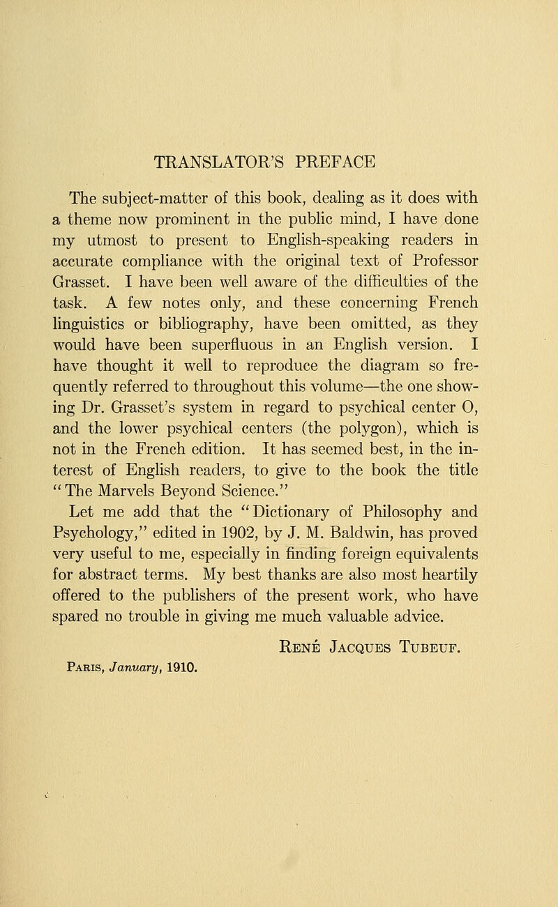 TRANSLATOR'S PREFACE The subject-matter of this book, deahng as it does with a theme now prominent in the public mind, I have done my utmost to present to EngHsh-speaking readers in accurate comphance with the original text of Professor Grasset. I have been well aware of the difficulties of the task. A few notes only, and these concerning French linguistics or bibhography, have been omitted, as they would have been superfluous in an English version. I have thought it well to reproduce the diagram so fre- quently referred to throughout this volume—the one show- ing Dr. Grasset's system in regard to psychical center 0, and the lower psychical centers (the polygon), which is not in the French edition. It has seemed best, in the in- terest of English readers, to give to the book the title The Marvels Beyond Science. Let me add that the Dictionary of Philosophy and Psychology, edited in 1902, by J. M. Baldwin, has proved very useful to me, especially in finding foreign equivalents for abstract terms. My best thanks are also most heartily offered to the publishers of the present work, who have spared no trouble in giving me much valuable advice. Rene Jacques Tubeuf. Paris, January, 1910.