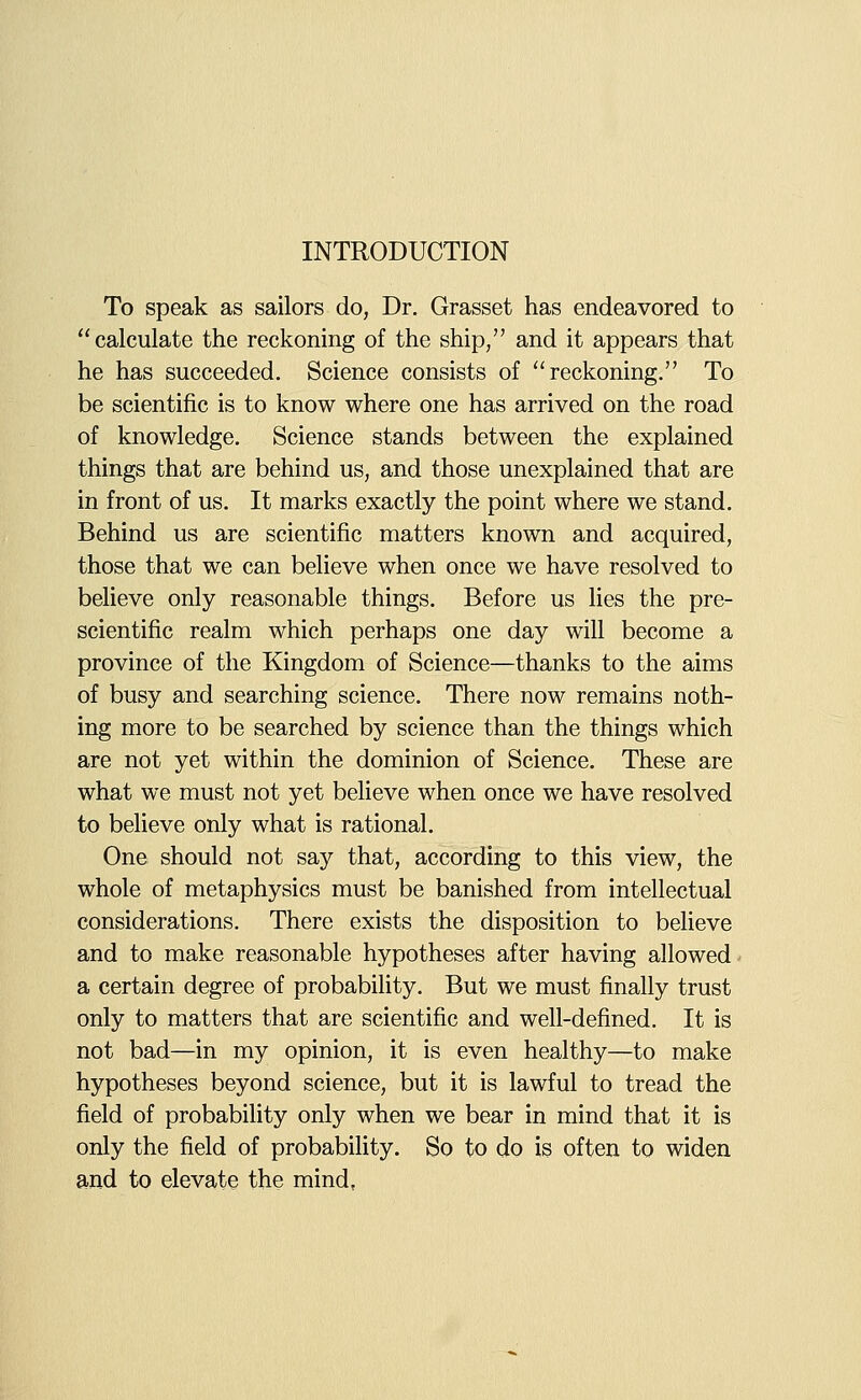 To speak as sailors do, Dr. Grasset has endeavored to calculate the reckoning of the ship/' and it appears that he has succeeded. Science consists of reckoning. To be scientific is to know where one has arrived on the road of knowledge. Science stands between the explained things that are behind us, and those unexplained that are in front of us. It marks exactly the point where we stand. Behind us are scientific matters known and acquired, those that we can believe when once we have resolved to believe only reasonable things. Before us lies the pre- scientific realm which perhaps one day will become a province of the Kingdom of Science—thanks to the aims of busy and searching science. There now remains noth- ing more to be searched by science than the things which are not yet within the dominion of Science. These are what we must not yet believe when once we have resolved to believe only what is rational. One should not say that, according to this view, the whole of metaphysics must be banished from intellectual considerations. There exists the disposition to believe and to make reasonable hypotheses after having allowed- a certain degree of probability. But we must finally trust only to matters that are scientific and well-defined. It is not bad—in my opinion, it is even healthy—to make hypotheses beyond science, but it is lawful to tread the field of probability only when we bear in mind that it is only the field of probability. So to do is often to widen and to elevate the mind,