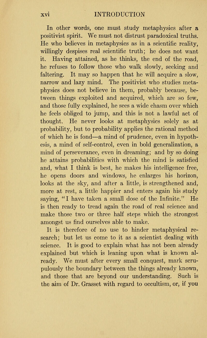 In other words, one must study metaphysics after a positivist spirit. We must not distrust paradoxical truths. He who beUeves in metaphysics as in a scientific reaUty, wiUingly despises real scientific truth; he does not want it. Having attained, as he thinks, the end of the road, he refuses to follow those who walk slowly, seeking and faltering. It may so happen that he will acquire a slow, narrow and lazy mind. The positivist who studies meta- physics does not believe in them, probably because, be- tween things exploited and acquired, which are so few, and those fully explained, he sees a wide chasm over which he feels obliged to jump, and this is not a lawful act of thought. He never looks at metaphysics solely as at probability, but to probability applies the rational method of which he is fond—a mind of prudence, even in hypoth- esis, a mind of self-control, even in bold generalization, a mind of perseverance, even in dreaming; and by so doing he attains probabilities with which the mind is satisfied and, what I think is best, he makes his intelligence free, he opens doors and windows, he enlarges his horizon, looks at the sky, and after a little, is strengthened and, more at rest, a little happier and enters again his study saying, I have taken a small dose of the Infinite. He is then ready to tread again the road of real science and make those two or three half steps which the strongest amongst us find ourselves able to make. It is therefore of no use to hinder metaphysical re- search; but let us come to it as a scientist dealing with science. It is good to explain what has not been already explained but which is leaning upon what is known al- ready. We must after every small conquest, mark scru- pulously the boundary between the things already known, and those that are beyond our understanding. Such is the aim of Dr. Grasset with regard to occultism, or, if you