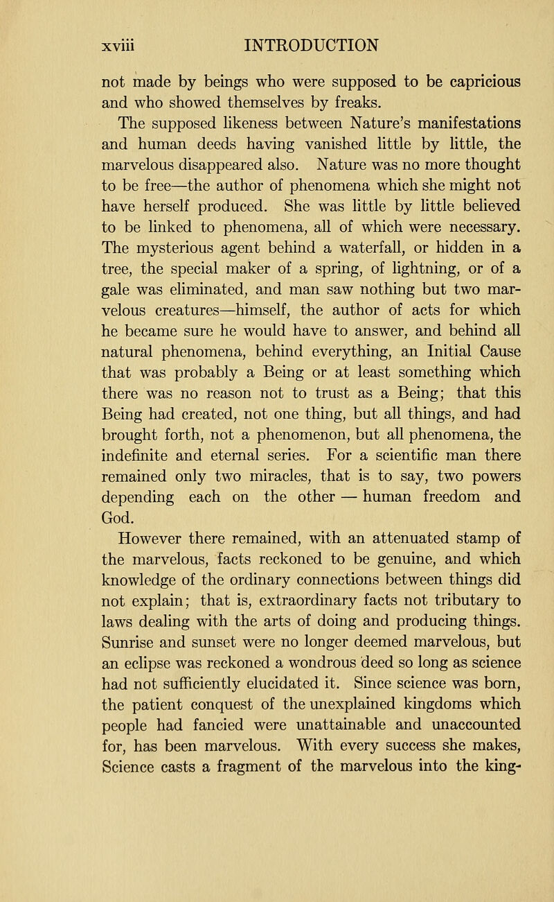 not made by beings who were supposed to be capricious and who showed themselves by freaks. The supposed Hkeness between Nature's manifestations and human deeds having vanished Httle by httle, the marvelous disappeared also. Nature was no more thought to be free—the author of phenomena which she might not have herself produced. She was little by little believed to be linked to phenomena, all of which were necessary. The mysterious agent behind a waterfall, or hidden in a tree, the special maker of a spring, of lightning, or of a gale was eliminated, and man saw nothing but two mar- velous creatures—himself, the author of acts for which he became sure he would have to answer, and behind all natural phenomena, behind everything, an Initial Cause that was probably a Being or at least something which there was no reason not to trust as a Being; that this Being had created, not one thing, but all things, and had brought forth, not a phenomenon, but all phenomena, the indefinite and eternal series. For a scientific man there remained only two miracles, that is to say, two powers depending each on the other — human freedom and God. However there remained, with an attenuated stamp of the marvelous, facts reckoned to be genuine, and which knowledge of the ordinary connections between things did not explain; that is, extraordinary facts not tributary to laws dealing with the arts of doing and producing things. Sunrise and sunset were no longer deemed marvelous, but an eclipse was reckoned a wondrous deed so long as science had not sufficiently elucidated it. Since science was born, the patient conquest of the unexplained kingdoms which people had fancied were unattainable and unaccounted for, has been marvelous. With every success she makes, Science casts a fragment of the marvelous into the king-