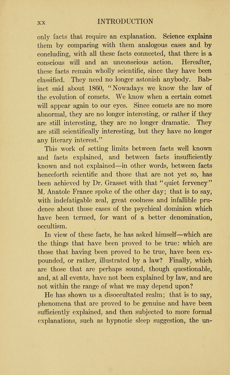 only facts that require an explanation. Science explains them by comparing with them analogous cases and by concluding, with all these facts connected, that there is a conscious will and an unconscious action. Hereafter, these facts remain wholly scientific, since they have been classified. They need no longer astonish anybody. Bab- inet said about 1860, Nowadays we know the law of the evolution of comets. We know when a certain comet will appear again to our eyes. Since comets are no more abnormal, they are no longer interesting, or rather if they are still interesting, they are no longer dramatic. They are still scientifically interesting, but they have no longer any literary interest. This work of setting limits between facts well known and facts explained, and between facts insufficiently known and not explained—in other words, between facts henceforth scientific and those that are not yet so, has been achieved by Dr. Grasset with that quiet fervency M. Anatole France spoke of the other day; that is to say, with indefatigable zeal, great coolness and infalhble pru- dence about those cases of the psychical dominion which have been termed, for want of a better denomination, occultism. In view of these facts, he has asked himself—which are the things that have been proved to be true: which are those that having been proved to be true, have been ex- pounded, or rather, illustrated by a law? Finally, which are those that are perhaps sound, though questionable, and, at all events, have not been explained by law, and are not within the range of what we may depend upon? He has shown us a disoccultated realm; that is to say, phenomena that are proved to be genuine and have been sufficiently explained, and then subjected to more formal explanations, such as hypnotic sleep suggestion, the un-