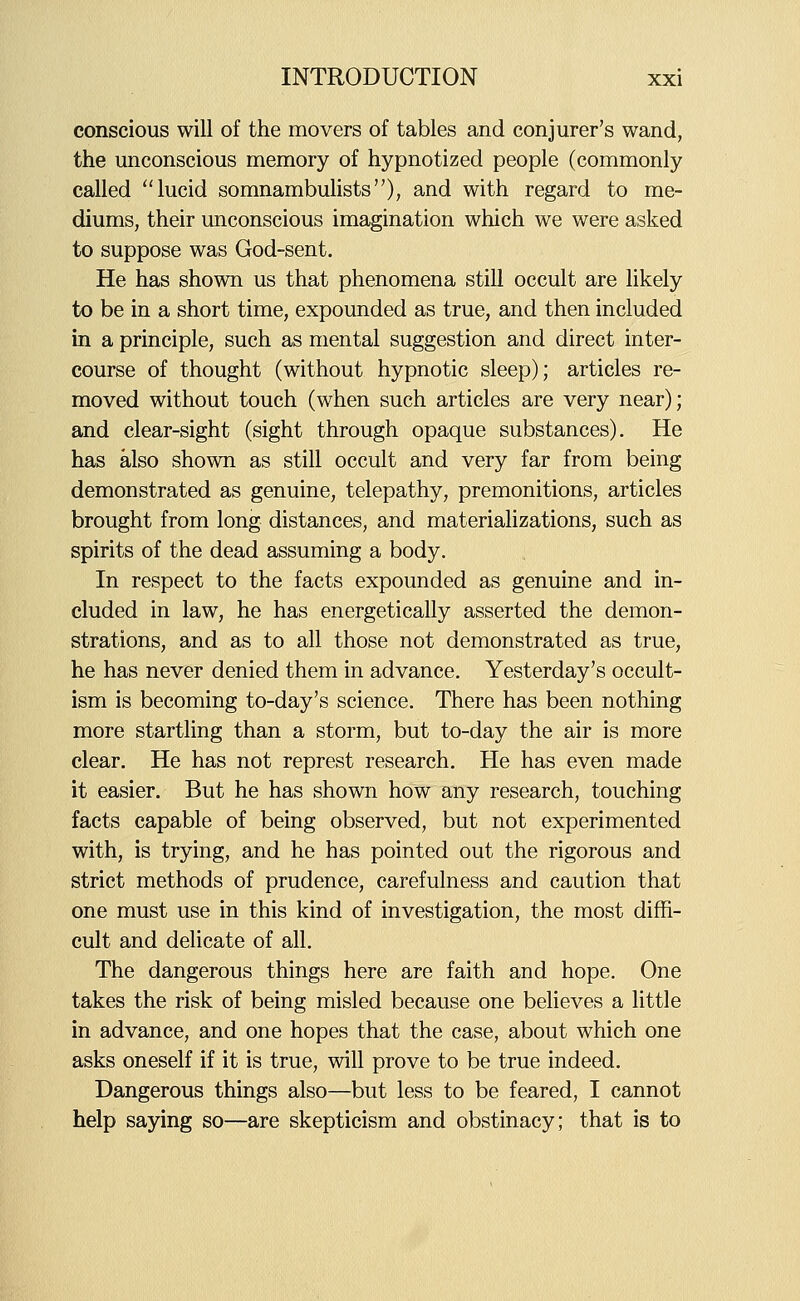 conscious will of the movers of tables and conjurer's wand, the unconscious memory of hypnotized people (commonly called lucid somnambuUsts), and with regard to me- diums, their unconscious imagination which we were asked to suppose was God-sent. He has shown us that phenomena still occult are likely to be in a short time, expounded as true, and then included in a principle, such as mental suggestion and direct inter- course of thought (without hypnotic sleep); articles re- moved without touch (when such articles are very near); and clear-sight (sight through opaque substances). He has also shown as still occult and very far from being demonstrated as genuine, telepathy, premonitions, articles brought from long distances, and materializations, such as spirits of the dead assuming a body. In respect to the facts expounded as genuine and in- cluded in law, he has energetically asserted the demon- strations, and as to all those not demonstrated as true, he has never denied them in advance. Yesterday's occult- ism is becoming to-day's science. There has been nothing more startling than a storm, but to-day the air is more clear. He has not represt research. He has even made it easier. But he has shown how any research, touching facts capable of being observed, but not experimented with, is trying, and he has pointed out the rigorous and strict methods of prudence, carefulness and caution that one must use in this kind of investigation, the most diffi- cult and delicate of all. The dangerous things here are faith and hope. One takes the risk of being misled because one believes a little in advance, and one hopes that the case, about which one asks oneself if it is true, will prove to be true indeed. Dangerous things also—but less to be feared, I cannot help saying so—are skepticism and obstinacy; that is to
