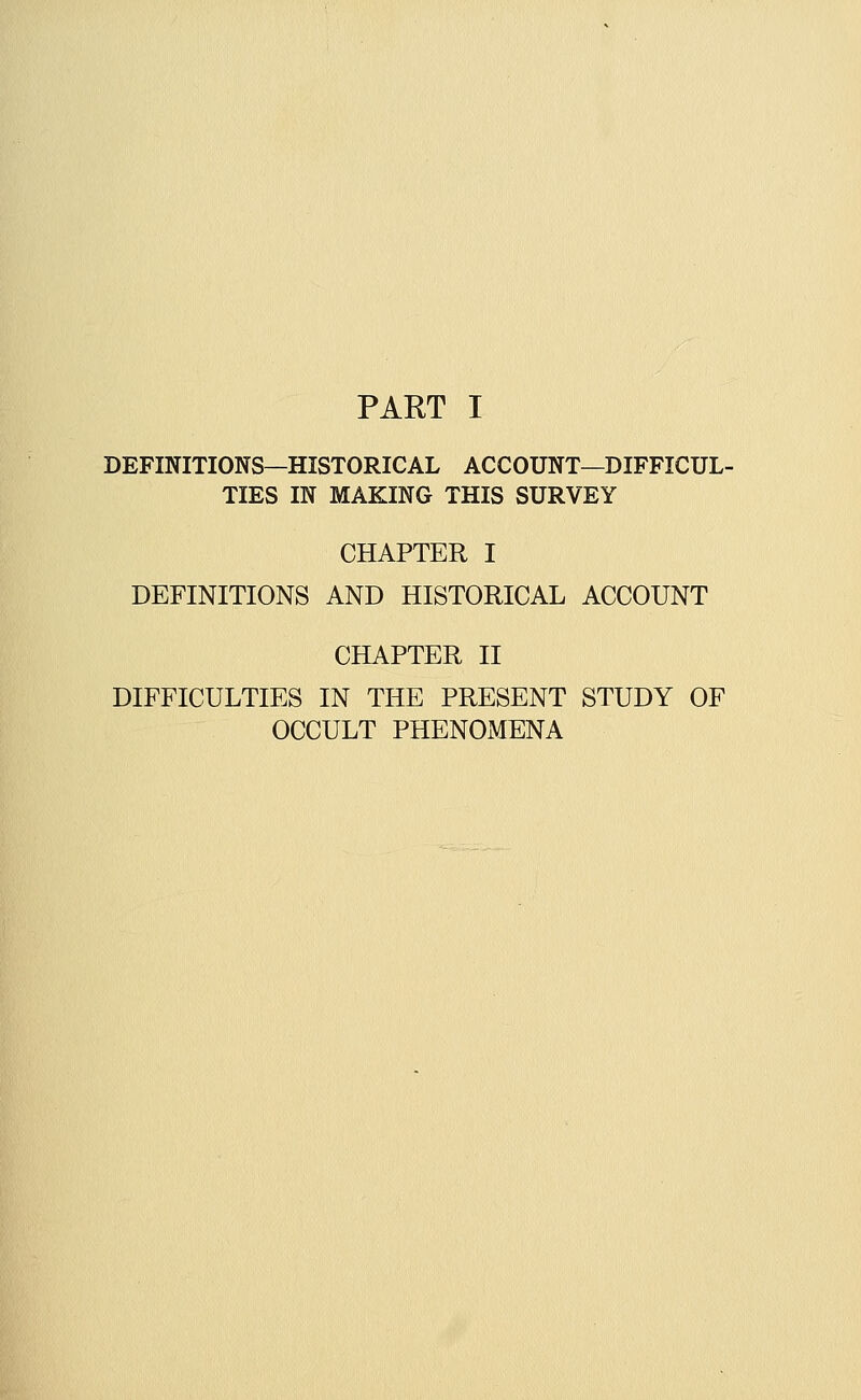 DEFINITIONS—HISTORICAL ACCOUNT—DIFFICUL- TIES IN MAKING THIS SURVEY CHAPTER I DEFINITIONS AND HISTORICAL ACCOUNT CHAPTER II DIFFICULTIES IN THE PRESENT STUDY OF OCCULT PHENOMENA