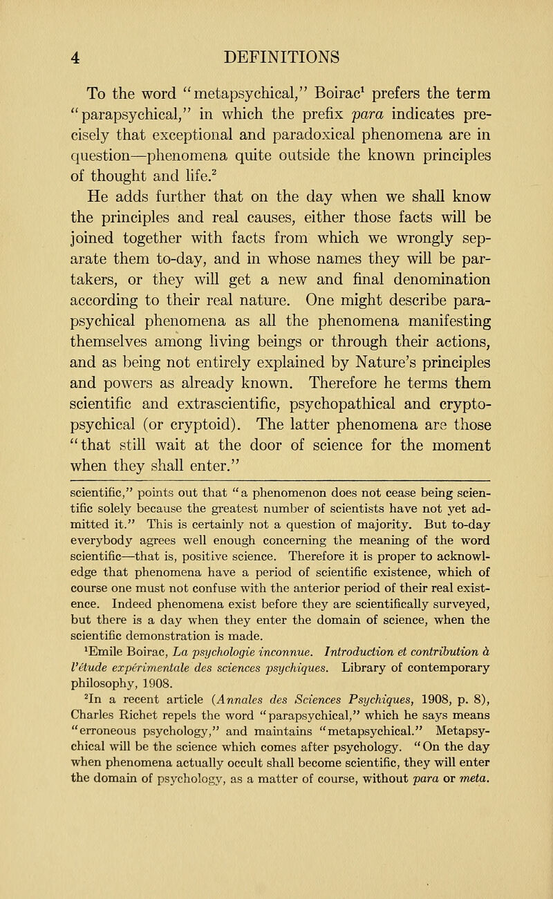 To the word metapsychical, Boirac^ prefers the term parapsychical, in which the prefix para indicates pre- cisely that exceptional and paradoxical phenomena are in question—phenomena quite outside the known principles of thought and life.^ He adds further that on the day when we shall know the principles and real causes, either those facts will be joined together with facts from which we wrongly sep- arate them to-day, and in whose names they will be par- takers, or they wiU get a new and final denomination according to their real nature. One might describe para- psychical phenomena as all the phenomena manifesting themselves among living beings or through their actions, and as being not entirely explained by Nature's principles and powers as already known. Therefore he terms them scientific and extrascientific, psychopathical and crypto- psychical (or cryptoid). The latter phenomena are those that still wait at the door of science for the moment when they shall enter. scientific, points out that a phenomenon does not cease being scien- tific solely because the greatest number of scientists have not yet ad- mitted it. This is certainly not a question of majority. But to-day everybody agrees well enough concerning the meaning of the word scientific—that is, positive science. Therefore it is proper to acknowl- edge that phenomena have a period of scientific existence, which of course one must not confuse with the anterior period of their real exist- ence. Indeed phenomena exist before they are scientifically surveyed, but there is a day when they enter the domain of science, when the scientific demonstration is made. *Emile Boirac, La psychologie inconnue. Introduction et contribution h I'etude experimentale des sciences psychiques. Library of contemporary philosophy, 1908. ^In a recent article (Annates des Sciences Psychiques, 1908, p. 8), Charles Richet repels the word parapsychical, which he says means erroneous psychology, and maintains metapsychical. Metapsy- chical will be the science which comes after psychology.  On the day when phenomena actually occult shall become scientific, they will enter the domain of psychology, as a matter of course, without para or meta.
