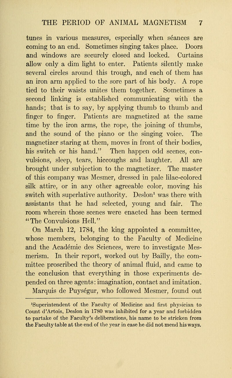 tunes in various measures, especially when seances are coming to an end. Sometimes singing takes place. Doors and windows are securely closed and locked. Curtains allow only a dim light to enter. Patients silently make several circles around this trough, and each of them has an iron arm applied to the sore part of his body. A rope tied to their waists unites them together. Sometimes a second linking is estabhshed communicating with the hands; that is to say, by applying thumb to thumb and finger to finger. Patients are magnetized at the same time by the iron arms, the rope, the joining of thumbs, and the sound of the piano or the singing voice. The magnetizer staring at them, moves in front of their bodies, his switch or his hand. Then happen odd scenes, con- vulsions, sleep, tears, hiccoughs and laughter. All are brought under subjection to the magnetizer. The master of this company was Mesmer, dressed in pale lilac-colored silk attire, or in any other agreeable color, moving his switch with superlative authority. Deslon^ was there with assistants that he had selected, young and fair. The room wherein those scenes were enacted has been termed The Convulsions Hell. On March 12, 1784, the king appointed a committee, whose members, belonging to the Faculty of Medicine and the Academic des Sciences, were to investigate Mes- merism. In their report, worked out by Bailly, the com- mittee proscribed the theory of animal fluid, and came to the conclusion that everything in those experiments de- pended on three agents: imagination, contact and imitation. Marquis de Puys^gur, who followed Mesmer, found out 'Superintendent of the Faculty of Medicine and first physician to Count d'Artois, Deslon in 1780 was inhibited for a year and forbidden to partake of the Faculty's deliberations, his name to be stricken from the Faculty table at the end of the year in case he did not mend his ways.