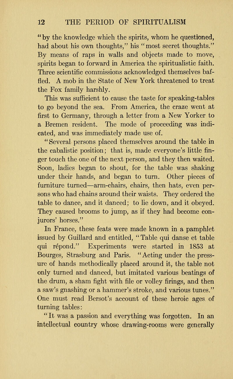  by the knowledge which the spirits, whom he questioned, had about his own thoughts, his most secret thoughts. By means of raps in walls and objects made to move, spirits began to forward in America the spiritualistic faith. Three scientific commissions acknowledged themselves baf- fled. A mob in the State of New York threatened to treat the Fox family harshly. This was sufficient to cause the taste for speaking-tables to go beyond the sea. From America, the craze went at first to Germany, through a letter from a New Yorker to a Bremen resident. The mode of proceeding was indi- cated, and was immediately made use of.  Several persons placed themselves around the table in the cabalistic position; that is, made everyone's little fin- ger touch the one of the next person, and they then waited. Soon, ladies began to shout, for the table was shaking under their hands, and began to turn. Other pieces of furniture turned—arm-chairs, chairs, then hats, even per- sons who had chains around their waists. They ordered the table to dance, and it danced; to lie down, and it obeyed. They caused brooms to jump, as if they had become con- jurors' horses. In France, these feats were made known in a pamphlet issued by Guillard and entitled,  Table qui danse et table qui repond. Experiments were started in 1853 at Bourges, Strasburg and Paris, Acting under the press- ure of hands methodically placed around it, the table not only turned and danced, but imitated various beatings of the drum, a sham fight with file or volley firings, and then a saw's gnashing or a hammer's stroke, and various tunes. One must read Bersot's account of these heroic ages, of turning tables: It was a passion and everything was forgotten. In an intellectual country whose drawing-rooms were generally