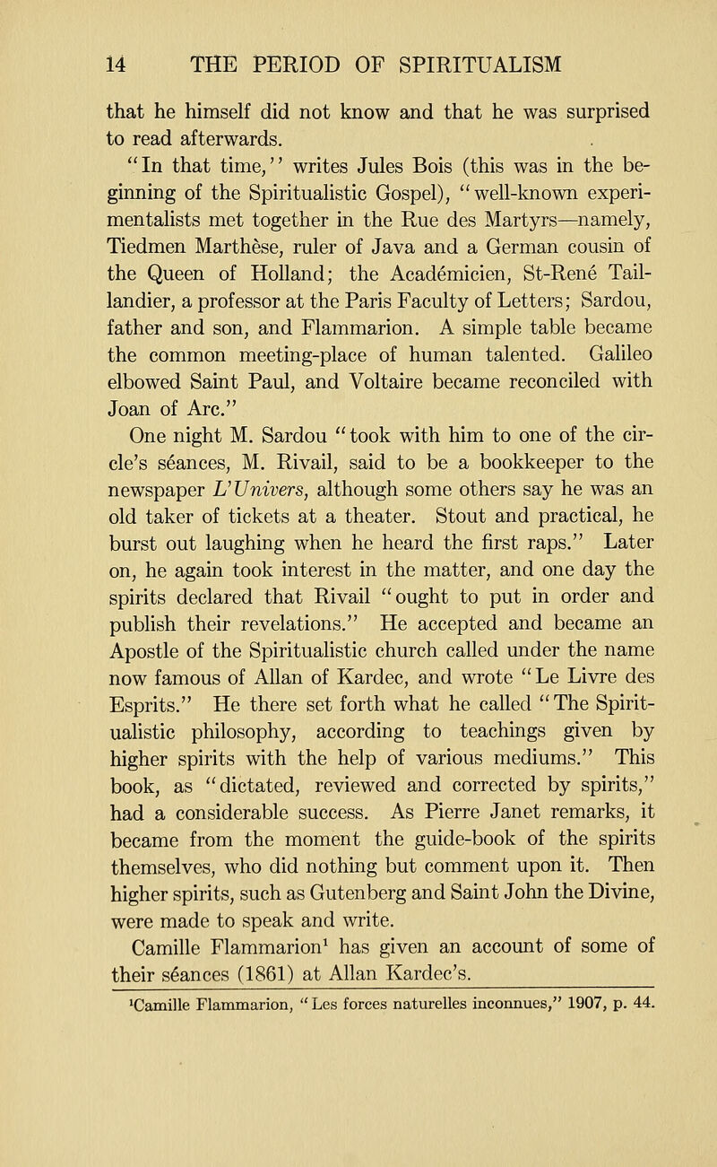 that he himself did not know and that he was surprised to read afterwards. In that time, writes Jules Bois (this was in the be- ginning of the Spiritualistic Gospel), well-known experi- mentalists met together in the Rue des Martyrs—namely, Tiedmen Marthese, ruler of Java and a German cousin of the Queen of Holland; the Academicien, St-Rene Tail- landier, a professor at the Paris Faculty of Letters; Sardou, father and son, and Flammarion. A simple table became the common meeting-place of human talented. Galileo elbowed Saint Paul, and Voltaire became reconciled with Joan of Arc. One night M. Sardou  took with him to one of the cir- cle's seances, M. Rivail, said to be a bookkeeper to the newspaper L'Univers, although some others say he was an old taker of tickets at a theater. Stout and practical, he burst out laughing when he heard the first raps. Later on, he again took interest in the matter, and one day the spirits declared that Rivail ought to put in order and publish their revelations. He accepted and became an Apostle of the Spiritualistic church called under the name now famous of Allan of Kardec, and wrote Le Livre des Esprits. He there set forth what he called The Spirit- ualistic philosophy, according to teachings given by higher spirits with the help of various mediums. This book, as dictated, reviewed and corrected by spirits, had a considerable success. As Pierre Janet remarks, it became from the moment the guide-book of the spirits themselves, who did nothing but comment upon it. Then higher spirits, such as Gutenberg and Saint John the Divine, were made to speak and write. Camille Flammarion^ has given an account of some of their stances (1861) at Allan Kardec's. 'Camille Flammarion,  Les forces naturelles inconnues, 1907, p. 44.