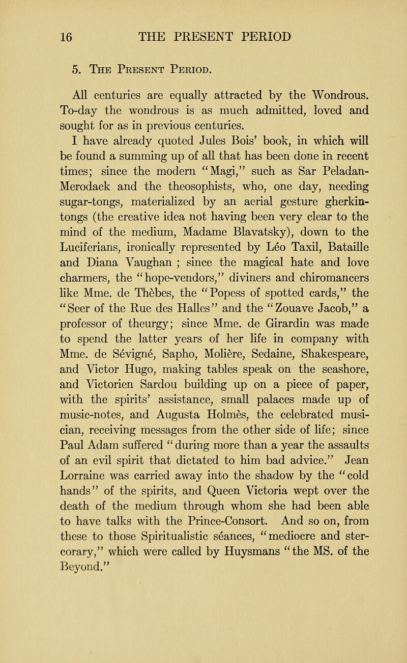 5. The Peesent Period. All centuries are equally attracted by the Wondrous. To-day the wondrous is as much admitted, loved and sought for as in previous centuries. I have already quoted Jules Bois' book, in which will be found a summing up of aU that has been done in recent times; since the modern Magi, such as Sar Peladan- Merodack and the theosophists, who, one day, needing sugar-tongs, materialized by an aerial gesture gherkin- tongs (the creative idea not having been very clear to the mind of the medium, Madame Blavatsky), down to the Luciferians, ironically represented by Leo Taxil, Bataille and Diana Vaughan ; since the magical hate and love charmers, the hope-vendors, diviners and chiromancers like Mme. de Thebes, the Popess of spotted cards, the Seer of the Rue des Halles and the Zouave Jacob, a professor of theurgy; since Mme. de Girardin was made to spend the latter years of her life in company with Mme. de Sevigne, Sapho, Moliere, Sedaine, Shakespeare, and Victor Hugo, making tables speak on the seashore, and Victorien Sardou building up on a piece of paper, with the spirits' assistance, small palaces made up of music-notes, and Augusta Holmes, the celebrated musi- cian, receiving messages from the other side of life; since Paul Adam suffered during more than a year the assaults of an evil spirit that dictated to him bad advice. Jean Lorraine was carried away into the shadow by the cold hands of the spirits, and Queen Victoria wept over the death of the medium through whom she had been able to have talks with the Prince-Consort. And so on, from these to those Spiritualistic seances, mediocre and ster- corary, which were called by Huysmans the MS. of the Beyond.