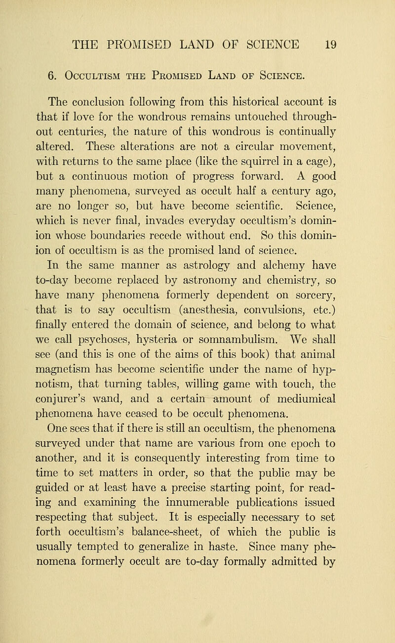 6. Occultism the Promised Land op Science. The conclusion following from this historical account is that if love for the wondrous remains untouched through- out centuries, the nature of this wondrous is continually altered. These alterations are not a circular movement, with returns to the same place (hke the squirrel in a cage), but a continuous motion of progress forward. A good many phenomena, surveyed as occult half a century ago, are no longer so, but have become scientific. Science, which is never final, invades everyday occultism's domin- ion whose boundaries recede without end. So this domin- ion of occultism is as the promised land of science. In the same manner as astrology and alchemy have to-day become replaced by astronomy and chemistry, so have many phenomena formerly dependent on sorcery, that is to say occultism (anesthesia, convulsions, etc.) finally entered the domain of science, and belong to what we call psychoses, hysteria or somnambulism. We shall see (and this is one of the aims of this book) that animal magnetism has become scientific under the name of hyp- notism, that turning tables, willing game with touch, the conjurer's wand, and a certain amount of mediumical phenomena have ceased to be occult phenomena. One sees that if there is still an occultism, the phenomena surveyed under that name are various from one epoch to another, and it is consequently interesting from time to time to set matters in order, so that the public may be guided or at least have a precise starting point, for read- ing and examining the innumerable publications issued respecting that subject. It is especially necessary to set forth occultism's balance-sheet, of which the public is usually tempted to generalize in haste. Since many phe- nomena formerly occult are to-day formally admitted by