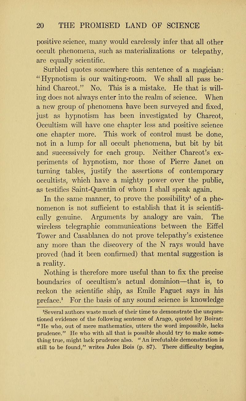 positive science, many would carelessly infer that all other occult phenomena, such as materializations or telepathy, are equally scientific. Surbled quotes somewhere this sentence of a magician: Hypnotism is our waiting-room. We shall all pass be- hind Charcot. No. This is a mistake. He that is will- ing does not always enter into the realm of science. When a new group of phenomena have been surveyed and fixed, just as hypnotism has been investigated by Charcot, Occultism will have one chapter less and positive science one chapter more. This work of control must be done, not in a lump for all occult phenomena, but bit by bit and successively for each group. Neither Charcot's ex- periments of hypnotism, nor those of Pierre Janet on turning tables, justify the assertions of contemporary occultists, which have a mighty power over the public, as testifies Saint-Quentin of whom I shall speak again. In the same manner, to prove the possibility^ of a phe- nomenon is not sufficient to establish that it is scientifi- cally genuine. Arguments by analogy are vain. The wireless telegraphic communications between the Eiffel Tower and Casablanca do not prove telepathy's existence any more than the discovery of the N rays would have proved (had it been confirmed) that mental suggestion is a reality. Nothing is therefore more useful than to fix the precise boundaries of occultism's actual dominion—that is, to reckon the scientific ship, as Emile Faguet says in his preface.^ For the basis of any sound science is knowledge ^Several authors waste much of their time to demonstrate the unques- tioned evidence of the following sentence of Arago, quoted by Boirac: He who, out of mere mathematics, utters the word impossible, lacks prudence. He who with all that is possible should try to make some- thing true, might lack prudence also. An irrefutable demonstration is still to be found, writes Jules Bois (p. 87). There difficulty begins,