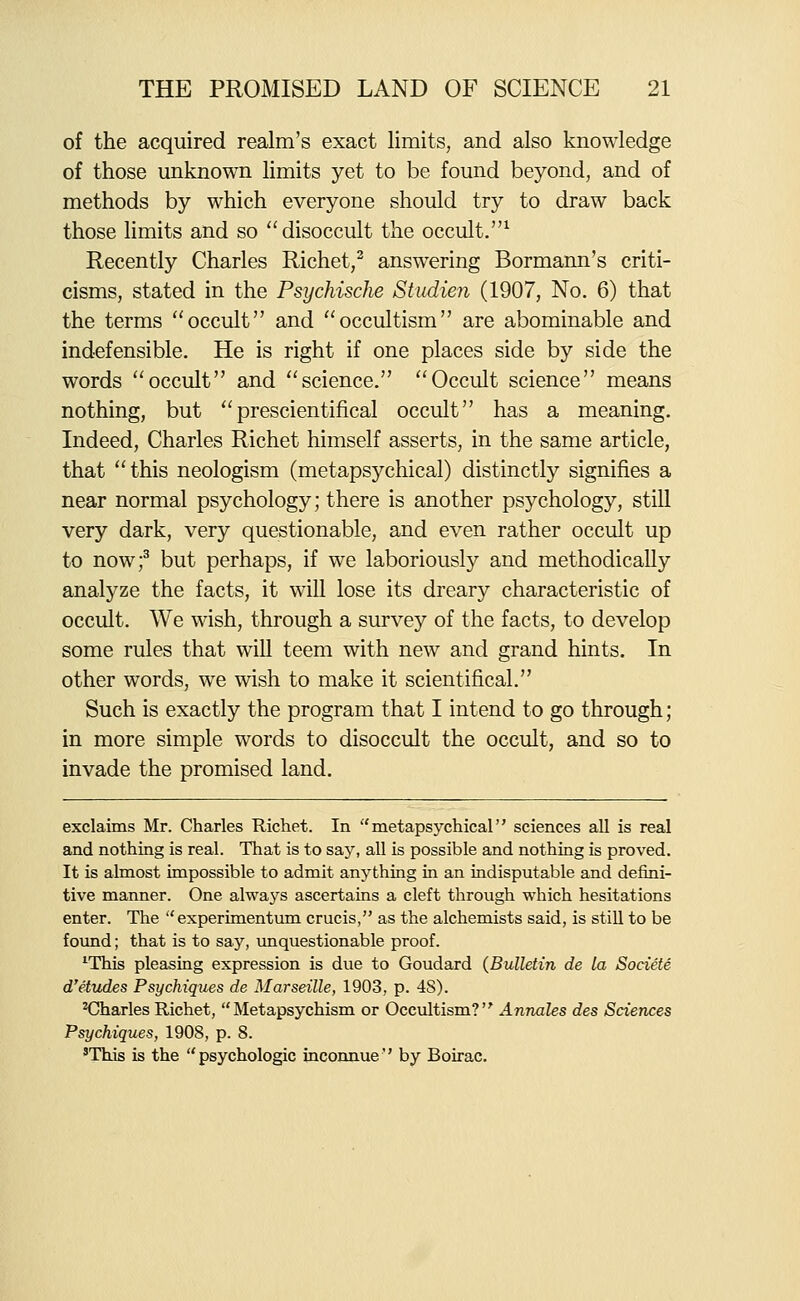 of the acquired realm's exact limits, and also knowledge of those unknown limits yet to be found beyond, and of methods by which everyone should try to draw back those limits and so disoccult the occult.^ Recently Charles Richet,^ answering Bormann's criti- cisms, stated in the Psychische Studien (1907, No. 6) that the terms occult and occultism are abominable and indefensible. He is right if one places side by side the words occult and science. Occult science means nothing, but prescientifical occult has a meaning. Indeed, Charles Richet himself asserts, in the same article, that this neologism (metapsychical) distinctly signifies a near normal psychology; there is another psychology, still very dark, very questionable, and even rather occult up to nowf but perhaps, if we laboriously and methodically analyze the facts, it will lose its dreary characteristic of occult. We wish, through a survey of the facts, to develop some rules that will teem with new and grand hints. In other words, w^e wish to make it scientifical. Such is exactly the program that I intend to go through; in more simple words to disoccult the occult, and so to invade the promised land. exclaims Mr. Charles Richet. In metapsychical sciences all is real and nothing is real. That is to say, all is possible and nothing is proved. It is almost impossible to admit anything in an indisputable and defini- tive manner. One always ascertains a cleft through which hesitations enter. The experimentum crucis, as the alchemists said, is still to be fovmd; that is to say, unquestionable proof. ^This pleasing expression is due to Goudard (Bulletin de la Societe d'etitdes Psychiques de Marseille, 1903, p. 48). HDharles Richet, Metapsychism or Occultism? Annates des Sciences Psychiques, 1908, p. 8. 'This is the psychologic inconnue'' by Boirac.
