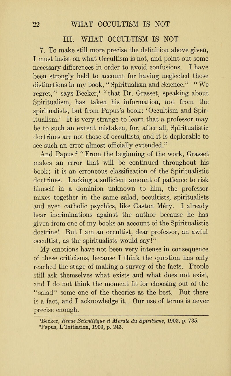 III. WHAT OCCULTISM IS NOT 7. To make stiU more precise the definition above given, I must insist on what Occultism is not, and point out some necessary differences in order to avoid confusions. I have been strongly held to account for having neglected those distinctions in my book,  Spiritualism and Science.  We regret, says Becker,^ ''that Dr. Grasset, speaking about Spiritualism, has taken his information, not from the spiritualists, but from Papus's book: 'Occultism and Spir- itualism.' It is very strange to learn that a professor may be to such an extent mistaken, for, after all. Spiritualistic doctrines are not those of occultists, and it is deplorable to see such an error almost officially extended. And Papus:^ From the beginning of the work, Grasset makes an error that will be continued throughout his book; it is an erroneous classification of the Spiritualistic doctrines. Lacking a sufficient amount of patience to risk himself in a dominion unknown to him, the professor mixes together in the same salad, occultists, spiritualists and even catholic psychics, like Gaston Mery. I already hear incriminations against the author because he has given from one of my books an account of the Spiritualistic doctrine! But I am an occultist, dear professor, an awful occultist, as the spiritualists would say! My emotions have not been very intense in consequence of these criticisms, because I think the question has only reached the stage of making a survey of the facts. People still ask themselves what exists and what does not exist, and I do not think the moment fit for choosing out of the salad some one of the theories as the best. But there is a fact, and I acknowledge it. Our use of terms is never precise enough. 'Becker, Revue Scientifique et Morale du Spiritisme, 1903, p. 735. 'Papus, L'Initiation, 1903, p. 243.