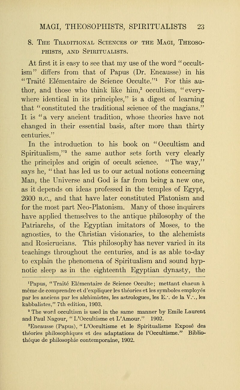 8. The Traditional Sciences of the Magi, Theoso- PHiSTS, AND Spiritualists. At first it is easy to see that my use of the word  occult- ism differs from that of Papus (Dr. Encausse) in his Traite Elementaire de Science Occulte.^ For this au- thor, and those who think like him,^ occultism, ''every- where identical in its principles, is a digest of learning that constituted the traditional science of the magians. It is a very ancient tradition, whose theories have not changed in their essential basis, after more than thirty centuries. In the introduction to his book on Occultism and Spiritualism,^ the same author sets forth very clearly the principles and origin of occult science. The way, says he,  that has led us to our actual notions concerning Man, the Universe and God is far from being a new one, as it depends on ideas professed in the temples of Egypt, 2600 B.C., and that have later constituted Platonism and for the most part Neo-Platonism. Many of those inquirers have applied themselves to the antique philosophy of the Patriarchs, of the Egyptian imitators of Moses, to the agnostics, to the Christian visionaries, to the alchemists and Rosicrucians. This philosophy has never varied in its teachings throughout the centuries, and is as able to-day to explain the phenomena of Spiritualism and sound hyp- notic sleep as in the eighteenth Egyptian dynasty, the ^Papus, Traite Elementaire de Science Occulte; mettant chacun a meme de comprendre et d'expliquer les theories et les symboles employes par les anciens par les alchimistes, les astrologues, les E.'. de la V.'., les kabbalistes, 7th edition, 1903.  The word occultism is used in the same manner by Emile Laurent and Paul Nagour,  L'Occultisme et L'Amour. 1902. 'Encausse (Papus), L'Occultisme et le Spiritualisme Expose des theories philosophiques et des adaptations de rOccultisme. Biblio- theque de phUosophie contemporaine, 1902.