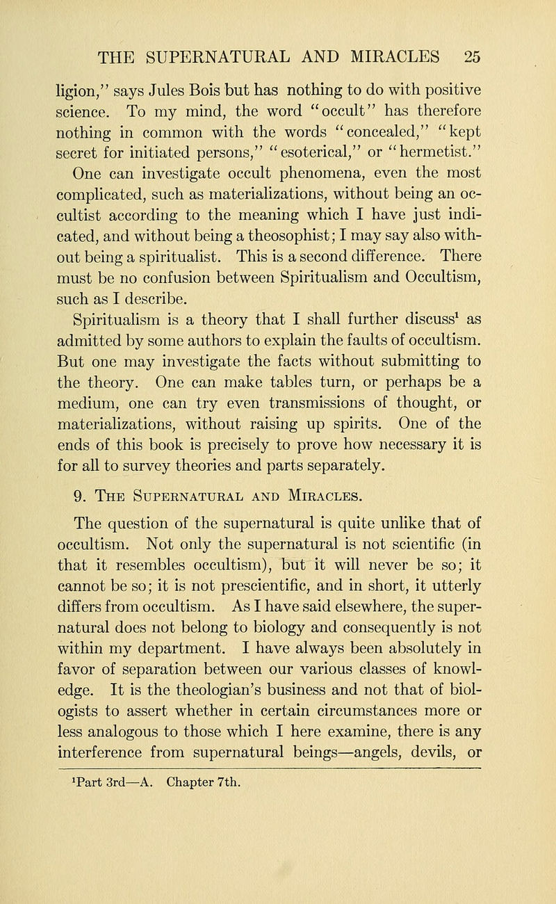 ligion, says Jules Bois but has nothing to do with positive science. To my mind, the word occult has therefore nothing in common with the words concealed/' kept secret for initiated persons, esoterical, or hermetist. One can investigate occult phenomena, even the most complicated, such as materializations, without being an oc- cultist according to the meaning which I have just indi- cated, and without being a theosophist; I may say also with- out being a spiritualist. This is a second difference. There must be no confusion between Spiritualism and Occultism, such as I describe. Spiritualism is a theory that I shall further discuss^ as admitted by some authors to explain the faults of occultism. But one may investigate the facts without submitting to the theory. One can make tables turn, or perhaps be a medium, one can try even transmissions of thought, or materializations, without raising up spirits. One of the ends of this book is precisely to prove how necessary it is for all to survey theories and parts separately. 9. The Supernatural and Miracles. The question of the supernatural is quite unlike that of occultism. Not only the supernatural is not scientific (in that it resembles occultism), but it will never be so; it cannot be so; it is not prescientific, and in short, it utterly differs from occultism. As I have said elsewhere, the super- natural does not belong to biology and consequently is not within my department. I have always been absolutely in favor of separation between our various classes of knowl- edge. It is the theologian's business and not that of biol- ogists to assert whether in certain circumstances more or less analogous to those which I here examine, there is any interference from supernatural beings—angels, devils, or »Part3rd—A. Chapter 7th.