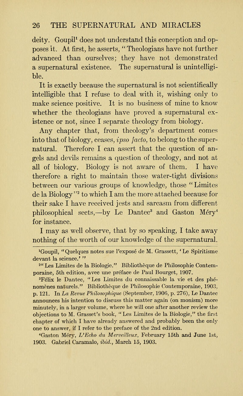 deity. Goupil^ does not understand this conception and op- poses it. At first, he asserts,  Theologians have not further advanced than ourselves; they have not demonstrated a supernatural existence. The supernatural is unintelligi- ble. It is exactly because the supernatural is not scientifically intelligible that I refuse to deal with it, wishing only to make science positive. It is no business of mine to know whether the theologians have proved a supernatural ex- istence or not, since I separate theology from biology. Any chapter that, from theology's department comes into that of biology, ceases, ipso facto, to belong to the super- natural. Therefore I can assert that the question of an- gels and devils remains a question of theology, and not at all of biology. Biology is not aware of them. I have therefore a right to maintain those water-tight divisions between our various groups of knowledge, those Limites de la Biology^ to which I am the more attached because for their sake I have received jests and sarcasm from different philosophical sects,—by Le Dantec^ and Gaston Mery^ for instance. I may as well observe, that by so speaking, I take away nothing of the worth of our knowledge of the supernatural. ^Goupil, Quelques notes sue I'expose de M. Grassett, 'Le Spiritisme devant la science.'  2Les Limites de la Biologie. Bibliotheque de Philosophie Contem- poraine, 5th edition, avec une preface de Paul Bourget, 1907. 'F61ix le Dantec, Les Limites du connaissable la vie et des phe- nomenes naturels. Bibliotheque de Philosophie Contemporaine, 1903, p. 121. In La Revue Philosophique (September, 1906, p. 276), Le Dantec announces his intention to discuss this matter again (on monism) more minutely, in a larger volume, where he will one after another review the objections to M. Grasset's book,  Les Limites de la Biologie, the first chapter of which I have already answered and probably been the only one to answer, if I refer to the preface of the 2nd edition. ■•Gaston Mery, L'Echo du Merveilleux, February 15th and June 1st, 1903. Gabriel Caramalo, ihid., March 15, 1903.