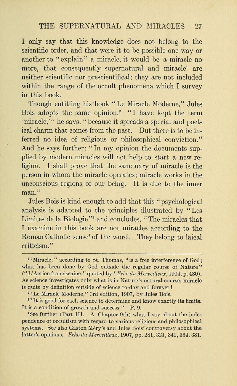 I only say that this knowledge does not belong to the scientific order, and that were it to be possible one way or another to explain a miracle, it would be a miracle no more, that consequently supernatural and miracle^ are neither scientific nor prescientifical; they are not included within the range of the occult phenomena which I survey in this book. Though entitling his book Le Miracle Moderne, Jules Bois adopts the same opinion.^ I have kept the term 'miracle,' he says, ''because it spreads a special and poet- ical charm that comes from the past. But there is to be in- ferred no idea of religious or philosophical conviction. And he says further: In my opinion the documents sup- plied by modern miracles will not help to start a new re- ligion. I shall prove that the sanctuary of miracle is the person in whom the miracle operates; miracle works in the unconscious regions of our being. It is due to the inner man. Jules Bois is kind enough to add that this  psychological analysis is adapted to the principles illustrated by Les Limites de la Biologic^ and concludes, The miracles that I examine in this book are not miracles according to the Roman Catholic sense^ of the word. They belong to laical criticism. *Miracle, according to St. Thomas, is a free interference of God; what has been done by God outside the regular course of Nature ( L'Action franciscaine, quoted by I'Echo du Merveilleux, 1904, p. 480). As science investigates only what is in Nature's natural course, miracle is quite by definition outside of science to-day and forever! 2Le Miracle Moderne, 3rd edition, 1907, by Jules Bois. ^ It is good for each science to determine and know exactly its limits. It is a condition of growth and success. P. 9. *See further (Part III. A. Chapter 9th) what I say about the inde- pendence of occultism with regard to various religious and philosophical systems. See also Gaston Mery's and Jules Bois' controversy about the latter's opinions. Echo du Merveilleux, 1907, pp. 281, 321, 341, 364, 381.
