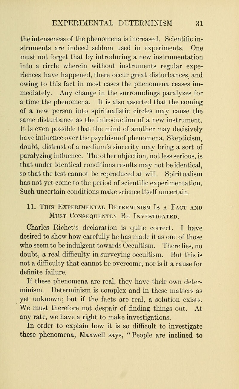 the intenseness of the phenomena is increased. Scientific in- struments are indeed seldom used in experiments. One must not forget that by introducing a new instrumentation into a circle wherein without instruments regular expe- riences have happened, there occur great disturbances, and owing to this fact in most cases the phenomena ceases im- mediately. Any change in the surroundings paralyzes for a time the phenomena. It is also asserted that the coming of a new person into spiritualistic circles may cause the same disturbance as the introduction of a new instrument. It is even possible that the mind of another may decisively have influence over the psychismof phenomena. Skepticism, doubt, distrust of a medium's sincerity may bring a sort of paralyzing influence. The other objection, not less serious, is that under identical conditions results may not be identical, so that the test cannot be reproduced at will. Spiritualism has not yet come to the period of scientific experimentation. Such uncertain conditions make science itself uncertain. 11. This Experimental Determinism Is a Fact and Must Consequently Be Investigated. Charles Richet's declaration is quite correct. I have desired to show how carefully he has made it as one of those who seem to be indulgent towards Occultism. There lies, no doubt, a real difficulty in surveying occultism. But this is not a difficulty that cannot be overcome, nor is it a cause for definite failure. If these phenomena are real, they have their own deter- minism. Determinism is complex and in these matters as yet unknown; but if the facts are real, a solution exists. We must therefore not despair of finding things out. At any rate, we have a right to make investigations. In order to explain how it is so difficult to investigate these phenomena, Maxwell says, People are inclined to