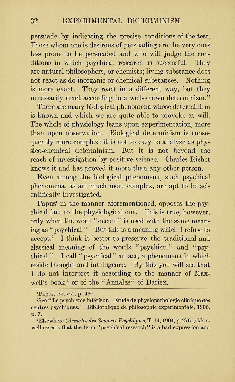 persuade by indicating the precise conditions of the test. Those whom one is desirous of persuading are the very ones less prone to be persuaded and who will judge the con- ditions in which psychical research is successful. They are natural philosophers, or chemists; living substance does not react as do inorganic or chemical substances. Nothing is more exact. They react in a different way, but they necessarily react according to a well-known determinism. There are many biological phenomena whose determinism is known and which we are quite able to provoke at will. The whole of physiology leans upon experimentation, more than upon observation. Biological determinism is conse- quently more complex; it is not so easy to analyze as phy- sico-chemical determinism. But it is not beyond the reach of investigation by positive science. Charles Richet knows it and has proved it more than any other person. Even among the biological phenomena, such psychical phenomena, as are much more complex, are apt to be sci- entifically investigated. Papus^ in the manner aforementioned, opposes the psy- chical fact to the physiological one. This is true, however, only when the word ''occult is used with the same mean- ing as  psychical. But this is a meaning which I refuse to accept.^ I think it better to preserve the traditional and classical meaning of the words psychism and psy- chical. I call psychical an act, a phenomena in which reside thought and intelligence. By this you will see that I do not interpret it according to the manner of Max- well's book,^ or of the ''Annales of Dariex. ^Papus, loc. cit., p. 436. ^See  Le psychisme inferieur. Etude de physiopathologie clinique des centres psychiques. Biblioth^que de philosophic exp^rimentale, 1906, p. 7. ^Elsewhere (Annates des Sciences Psychiques, T. 14,1904, p. 2761) Max- well asserts that the term psychical research is a bad expression and