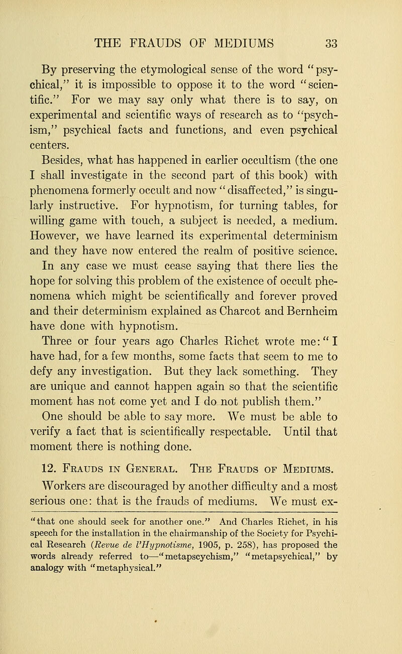 By preserving the etymological sense of the word  psy- chical, it is impossible to oppose it to the word scien- tific. For we may say only what there is to say, on experimental and scientific ways of research as to ^'psych- ism, psychical facts and functions, and even psychical centers. Besides, what has happened in earlier occultism (the one I shall investigate in the second part of this book) with phenomena formerly occult and now  disaffected, is singu- larly instructive. For hypnotism, for turning tables, for willing game with touch, a subject is needed, a medium. However, we have learned its experimental determinism and they have now entered the realm of positive science. In any case we must cease saying that there lies the hope for solving this problem of the existence of occult phe- nomena which might be scientifically and forever proved and their determinism explained as Charcot and Bernheim have done with hypnotism. Three or four years ago Charles Richet wrote me: I have had, for a few months, some facts that seem to me to defy any investigation. But they lack something. They are unique and cannot happen again so that the scientific moment has not come yet and I do not publish them. One should be able to say more. We must be able to verify a fact that is scientifically respectable. Until that moment there is nothing done, 12. Frauds in General. The Frauds of Mediums. Workers are discouraged by another difficulty and a most serious one: that is the frauds of mediums. We must ex- that one should seek for another one. And Charles Richet, in his speech for the installation in the chairmanship of the Society for Psychi- cal Research {Revue de I'Hypnotisme, 1905, p. 258), has proposed the words already referred to—metapscychism, metapsychical, by analogy with metaphysical.
